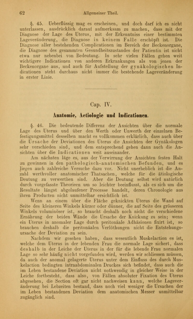 §. 45. Ueberflüssig mag es erscheinen, und doch darf ich es nicht unterlassen, ausdrücklich darauf aufmerksam zu machen, dass mit der Diagnose der Lage des Uterus, mit der Erkenntniss einer bestimmten Lageveränderung, die Diagnose in keinem Falle erschöpft ist. Die Diagnose aller bestehenden Complicationen im Bereich der Beckenorgane, die Diagnose des gesammten Gesundheitszustandes der Patientin ist nicht etwa nur nebenbei von Bedeutung. In sehr vielen Fällen gehen weit wichtigere Indicationen von anderen Erkrankungen als von jenen der Beckenorgane aus, und auch für Aufstellung der gynäkologischen In- dicationen steht durchaus nicht immer die bestehende Lageveränderung in erster Linie. Cap. IV. Anatomie. Aetiologie und Indicationen. §. 46. Die bedeutende Differenz der Ansichten über die normale Lage des Uterus und über den Werth oder Unwerth der einzelnen Be- festigungsmittel desselben macht es vollkommen erklärlich, dass auch über die Ursache der Deviationen des Uterus die Ansichten der Gynäkologen sehr verschieden sind, und dem entsprechend gehen dann auch die An- sichten über die Indicationen weit auseinander. Am nächsten läge es, aus der Verwirrung der Ansichten festen Halt zu gewinnen in den pathologisch-anatomischen Befunden, und es liegen auch zahlreiche Versuche dazu vor. Nicht unerheblich ist die An- zahl werthvoller anatomischer Thatsachen, welche für die ätiologische Deutung zu verwerthen sind. Aber die Deutung selbst wird natürlich durch vorgefasste Theorieen um so leichter beeinflusst, als es sich um die Resultate längst abgelaufener Processe handelt, deren Chronologie aus ihren Producten nicht unmittelbar ersichtlich ist. Wenn an einem über die Fläche geknickten Uterus die Wand auf Seite des kleineren Winkels kürzer oder dünner, die auf Seite des grösseren Winkels voluminöser ist, so braucht deshalb noch nicht die verschiedene Ernährung der beiden Wände die Ursache der Knickung zu sein; wenn ein Uterus in anomaler Lage durch peritonäale Adhäsionen fixirt ist, so brauchen deshalb die peritonäalen Verlöthungen nicht die Entstehungs- ursache der Deviation zu sein. Nachdem wir gesehen haben, dass wesentlich Muskelaction es ist, welche dem Uterus in der lebenden Frau die normale Lage sichert, dass deshalb in der Leiche der Uterus in der für die lebende Frau normalen Lage so sehr häufig nicht vorgefunden wird, werden wir schliessen müssen, da auch der anomal gelagerte Uterus unter dem Einfluss des durch Mus- kelaction bedingten intraabdominalen Druckes sich befindet, dass auch die im Leben bestandene Deviation nicht nothwendig in gleicher Weise in der Leiche fortbesteht, dass also, von Fällen absoluter Fixation des Uterus abgesehen, die Section oft gar nicht nachweisen kann, welche Lagever- änderung bei Lebzeiten bestand, dass noch viel weniger die Ursachen der im Leben bestandenen Deviation dem anatomischen Messer unmittelbar zugänglich sind.