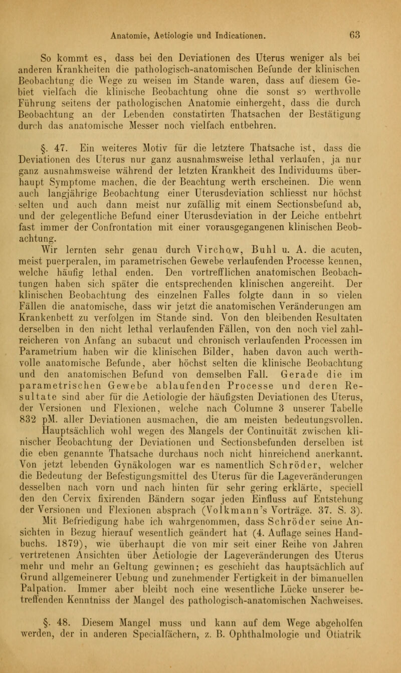 So kommt es, dass bei den Deviationen des Uterus weniger als bei anderen Krankheiten die pathologisch-anatomischen Befunde der klinischen Beobachtung die Wege zu weisen im Stande waren, dass auf diesem Ge- biet vielfach die klinische Beobachtung ohne die sonst so werthvolle Führung seitens der pathologischen Anatomie einhergeht, dass die durch Beobachtung an der Lebenden constatirten Thatsachen der Bestätigung durch das anatomische Messer noch vielfach entbehren. §. 47. Ein weiteres Motiv für die letztere Thatsache ist, dass die Deviationen des Uterus nur ganz ausnahmsweise lethal verlaufen, ja nur ganz ausnahmsweise wahrend der letzten Krankheit des Individuums über- haupt Symptome machen, die der Beachtung werth erscheinen. Die wenn auch langjährige Beobachtung einer Uterusdeviation schliesst nur höchst selten und auch dann meist nur zufällig mit einem Sectionsbefund ab, und der gelegentliche Befund einer Uterusdeviation in der Leiche entbehrt fast immer der Confrontation mit einer vorausgegangenen klinischen Beob- achtung. Wir lernten sehr genau durch Virchow, Buhl u. A. die acuten, meist puerperalen, im parametrischen Gewebe verlaufenden Processe kennen, welche häufig lethal enden. Den vortrefflichen anatomischen Beobach- tungen haben sich später die entsprechenden klinischen angereiht, Der klinischen Beobachtung des einzelnen Falles folgte dann in so vielen Fällen die anatomische, dass wir jetzt die anatomischen Veränderungen am Krankenbett zu verfolgen im Stande sind. Von den bleibenden Resultaten derselben in den nicht lethal verlaufenden Fällen, von den noch viel zahl- reicheren von Anfang an subacut und chronisch verlaufenden Processen im Parametrium haben wir die klinischen Bilder, haben davon auch werth- volle anatomische Befunde, aber höchst selten die klinische Beobachtung und den anatomischen Befund von demselben Fall. Gerade die im parametrischen Gewebe ablaufenden Processe und deren Re- sultate sind aber für die Aetiologie der häufigsten Deviationen des Uterus, der Versionen und Flexionen, welche nach Columne 3 unserer Tabelle 832 pM. aller Deviationen ausmachen, die am meisten bedeutungsvollen. Hauptsächlich wohl wegen des Mangels der Continuität zwischen kli- nischer Beobachtung der Deviationen und Sectionsbefunden derselben ist die eben genannte Thatsache durchaus noch nicht hinreichend anerkannt. Von jetzt lebenden Gynäkologen war es namentlich Schröder, welcher die Bedeutung der Befestigungsmittel des Uterus für die Lageveränderungen desselben nach vorn und nach hinten für sehr gering erklärte, speciell den den Cervix fixirenden Bändern sogar jeden Einfluss auf Entstehung der Versionen und Flexionen absprach (Volkmann's Vorträge. 37. S. 3). Mit Befriedigung habe ich wahrgenommen, dass Schröder seine An- sichten in Bezug hierauf wesentlich geändert hat (4. Auflage seines Hand- buchs. 1879), wie überhaupt die von mir seit einer Reihe von Jahren vertretenen Ansichten über Aetiologie der Lageveränderungen des Uterus mehr und mehr an Geltung gewinnen; es geschieht das hauptsächlich auf Grund allgemeinerer Uebung und zunehmender Fertigkeil in der bimanuellen Palpation. Immer aber bleibt noch eine wesentliche Lücke unserer be- treffenden Kenntniss der Mangel des pathologisch-anatomischen Nachweises. §. 48. Diesem Mangel muss und kann auf dem Wege abgeholfen werden, der in anderen Specialfächern, Z. B. Ophthalmologie und Oliadik