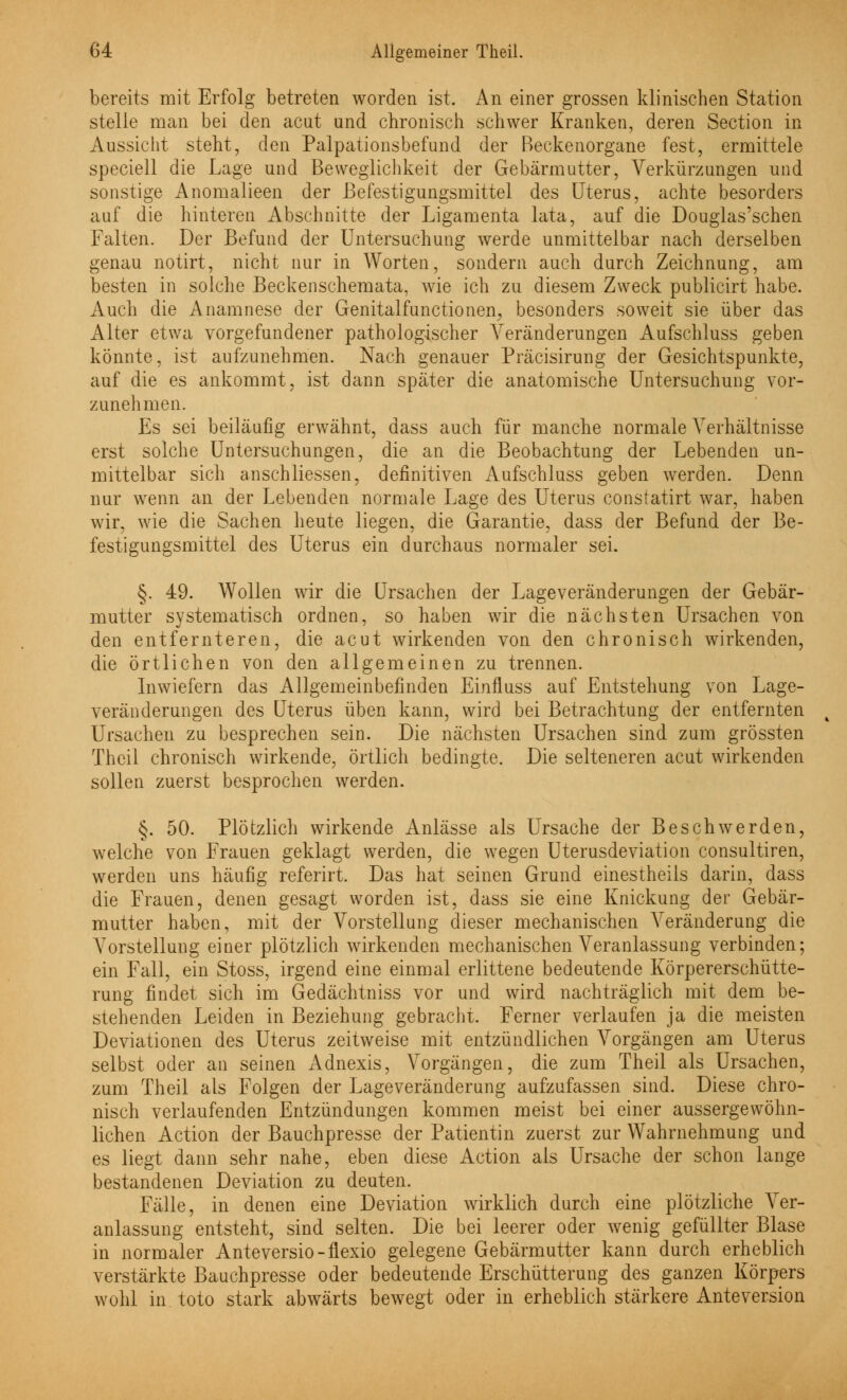 bereits mit Erfolg betreten worden ist. An einer grossen klinischen Station stelle man bei den acut und chronisch schwer Kranken, deren Section in Aussicht steht, den Palpationsbefund der Reckenorgane fest, ermittele speciell die Lage und Beweglichkeit der Gebärmutter, Verkürzungen und sonstige Anomalieen der ßefestigungsmittel des Uterus, achte besorders auf die hinteren Abschnitte der Ligamenta lata, auf die Douglas'schen Falten. Der Befund der Untersuchung werde unmittelbar nach derselben genau notirt, nicht nur in Worten, sondern auch durch Zeichnung, am besten in solche Beckenschemata, wie ich zu diesem Zweck publicirt habe. Auch die Anamnese der Genitalfunctionen; besonders soweit sie über das Alter etwa vorgefundener pathologischer Veränderungen Aufschluss geben könnte, ist aufzunehmen. Nach genauer Präcisirung der Gesichtspunkte, auf die es ankommt, ist dann später die anatomische Untersuchung vor- zunehmen. Es sei beiläufig erwähnt, dass auch für manche normale Verhältnisse erst solche Untersuchungen, die an die Beobachtung der Lebenden un- mittelbar sich anschliessen, definitiven Aufschluss geben werden. Denn nur wenn an der Lebenden normale Lage des Uterus constatirt war, haben wir, wie die Sachen heute liegen, die Garantie, dass der Befund der Be- festigungsmittel des Uterus ein durchaus normaler sei. §. 49. Wollen wir die Ursachen der Lageveränderungen der Gebär- mutter systematisch ordnen, so haben wir die nächsten Ursachen von den entfernteren, die acut wirkenden von den chronisch wirkenden, die örtlichen von den allgemeinen zu trennen. Inwiefern das Allgemeinbefinden Einfluss auf Entstehung von Lage- veränderungen des Uterus üben kann, wird bei Betrachtung der entfernten Ursachen zu besprechen sein. Die nächsten Ursachen sind zum grössten Theil chronisch wirkende, örtlich bedingte. Die selteneren acut wirkenden sollen zuerst besprochen werden. §. 50. Plötzlich wirkende Anlässe als Ursache der Beschwerden, welche von Frauen geklagt werden, die wegen Uterusdeviation consultiren, werden uns häufig referirt. Das hat seinen Grund einestheils darin, dass die Frauen, denen gesagt worden ist, dass sie eine Knickung der Gebär- mutter haben, mit der Vorstellung dieser mechanischen Veränderung die Vorstellung einer plötzlich wirkenden mechanischen Veranlassung verbinden; ein Fall, ein Stoss, irgend eine einmal erlittene bedeutende Körpererschütte- rung findet sich im Gedächtniss vor und wird nachträglich mit dem be- stehenden Leiden in Beziehung gebracht. Ferner verlaufen ja die meisten Deviationen des Uterus zeitweise mit entzündlichen Vorgängen am Uterus selbst oder an seinen Adnexis, Vorgängen, die zum Theil als Ursachen, zum Theil als Folgen der Lageveränderung aufzufassen sind. Diese chro- nisch verlaufenden Entzündungen kommen meist bei einer aussergewöhn- lichen Action der Bauchpresse der Patientin zuerst zur Wahrnehmung und es liegt dann sehr nahe, eben diese Action als Ursache der schon lange bestandenen Deviation zu deuten. Fälle, in denen eine Deviation wirklich durch eine plötzliche Ver- anlassung entsteht, sind selten. Die bei leerer oder wenig gefüllter Blase in normaler Anteversio-flexio gelegene Gebärmutter kann durch erheblich verstärkte Bauchpresse oder bedeutende Erschütterung des ganzen Körpers wohl in toto stark abwärts bewegt oder in erheblich stärkere Anteversion