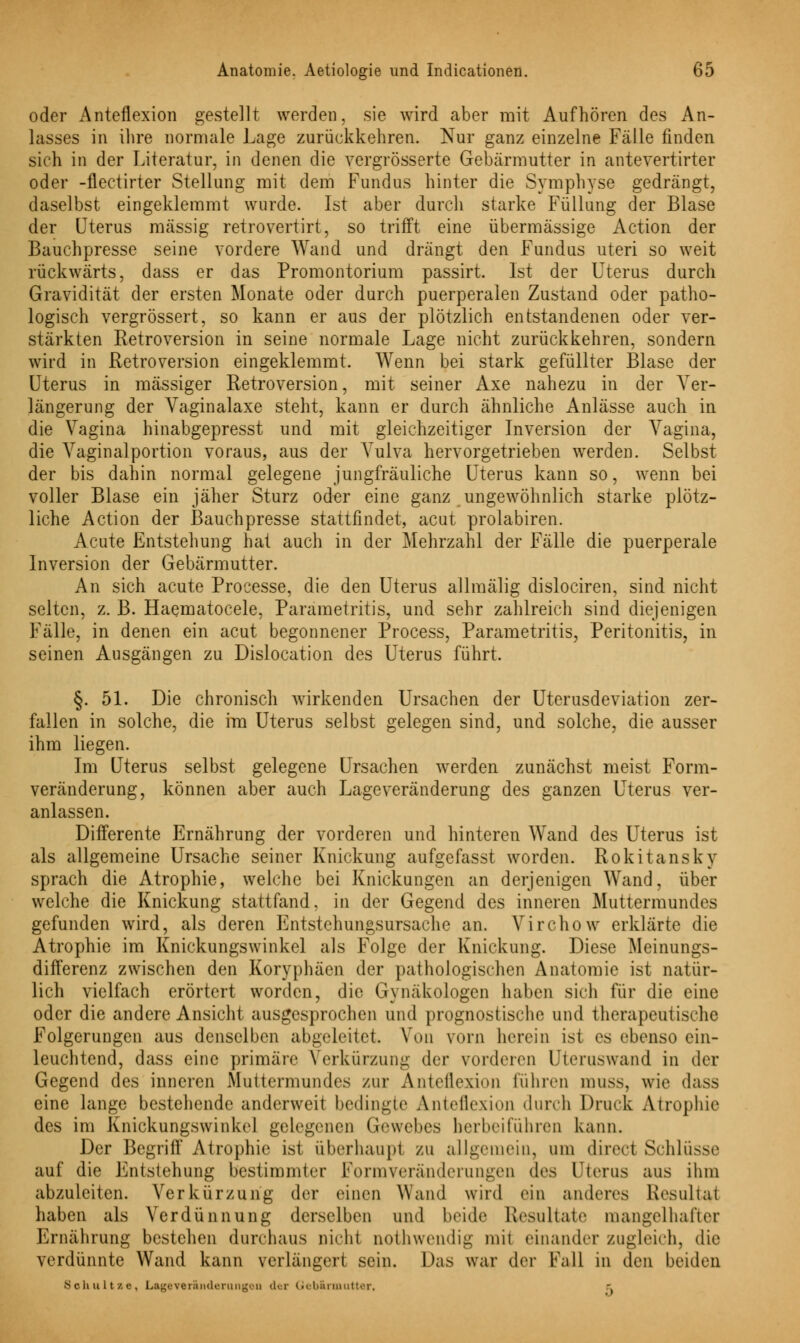 oder Anteflexion gestellt werden, sie wird aber mit Aufhören des An- lasses in ihre normale Lage zurückkehren. Nur ganz einzelne Fälle finden sich in der Literatur, in denen die vergrösserte Gebärmutter in antevertirter oder -flectirter Stellung mit dem Fundus hinter die Symphyse gedrängt, daselbst eingeklemmt wurde. Ist aber durch starke Füllung der Blase der Uterus massig retrovertirt, so trifft eine übermässige Action der Bauchpresse seine vordere Wand und drängt den Fundus uteri so weit rückwärts, dass er das Promontorium passirt. Ist der Uterus durch Gravidität der ersten Monate oder durch puerperalen Zustand oder patho- logisch vergrössert, so kann er aus der plötzlich entstandenen oder ver- stärkten Retroversion in seine normale Lage nicht zurückkehren, sondern wird in Retroversion eingeklemmt. Wenn bei stark gefüllter Blase der Uterus in massiger Retroversion, mit seiner Axe nahezu in der Ver- längerung der Vaginalaxe steht, kann er durch ähnliche Anlässe auch in die Vagina hinabgepresst und mit gleichzeitiger Inversion der Vagina, die Vaginalportion voraus, aus der Vulva hervorgetrieben werden. Selbst der bis dahin normal gelegene jungfräuliche Uterus kann so, wenn bei voller Blase ein jäher Sturz oder eine ganz ungewöhnlich starke plötz- liche Action der Bauchpresse stattfindet, acut prolabiren. Acute Entstehung hat auch in der Mehrzahl der Fälle die puerperale Inversion der Gebärmutter. An sich acute Processe, die den Uterus allmälig dislociren, sind nicht selten, z. B. Haematocele, Parametritis, und sehr zahlreich sind diejenigen Fälle, in denen ein acut begonnener Process, Parametritis, Peritonitis, in seinen Ausgängen zu Dislocation des Uterus führt. §. 51. Die chronisch wirkenden Ursachen der Uterusdeviation zer- fallen in solche, die im Uterus selbst gelegen sind, und solche, die ausser ihm liegen. Im Uterus selbst gelegene Ursachen werden zunächst meist Form- veränderung, können aber auch Lageveränderung des ganzen Uterus ver- anlassen. Differente Ernährung der vorderen und hinteren Wand des Uterus ist als allgemeine Ursache seiner Knickung aufgefasst worden. Rokitansky sprach die Atrophie, welche bei Knickungen an derjenigen Wand, über welche die Knickung stattfand, in der Gegend des inneren Muttermundes gefunden wird, als deren Entstehungsursache an. Virchow erklärte die Atrophie im Knickungswinkel als Folge der Knickung. Diese Meinungs- differenz zwischen den Koryphäen der pathologischen Anatomie ist natür- lich vielfach erörtert worden, die Gynäkologen haben sich für die eine oder die andere Ansicht ausgesprochen und prognostische und therapeutische Folgerungen aus denselben abgeleitet. Von vorn herein ist es ebenso ein- leuchtend, dass eine primäre Verkürzung der vorderen Uteruswand in der Gegend des inneren Muttermundes zur Anteflexion führen muss, wie dass eine lange bestehende anderweit bedingte Anteflexion durch Druck Atrophie des im Knickungswinkel gelegenen Gewebes herbeiführen kann. Der Begriff Atrophie ist überhaupt zu allgemein, um direel Schlüsse auf die Entstehung bestimmter Formveränderungen do> Uterus aus ihm abzuleiten. Verkürzung der einen Wand wird ein anderes Resultat haben als Verdünnung derselben und beide Resultate mangelhafter Ernährung bestehen durchaus nichl nothwendig mit einander zugleich, die verdünnte Wand kann verlängert sein. Das war der Fall in den beiden Schnitze, Lageveränderungon der Gebärmutter,