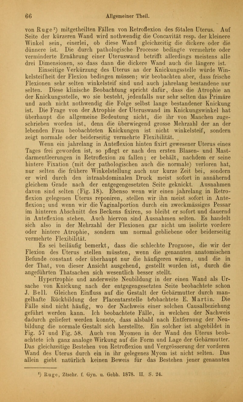 von Rüge1) mitgetheilten Fällen von Retroflexion des fötalen Uterus. Auf Seite der kürzeren Wand wird nothwendig die Concavität resp. der kleinere Winkel sein, einerlei, ob diese Wand gleichzeitig die dickere oder die dünnere ist. Die durch pathologische Processe bedingle vermehrte oder verminderte Ernährung einer Uteruswand betrifft allerdings meistens alle drei Dimensionen, so dass dann die dickere Wand auch die längere ist. Einseitige Verkürzung des Uterus an der Knickungsstelle würde Win- kelsteifheit der Flexion bedingen müssen: wir beobachten aber, dass frische Flexionen sehr selten winkelsteif sind und auch jahrelang bestandene nur selten. Diese klinische Beobachtung spricht dafür, dass die Atrophie an der Knickungsstelle, wo sie besteht, jedenfalls nur sehr selten das Primäre und auch nicht nothwendig die Folge selbst lange bestandener Knickung ist. Die Frage von der Atrophie der Uteruswand im Knickungswinkel hat überhaupt die allgemeine Bedeutung nicht, die ihr von Manchen zuge- schrieben worden ist, denn die überwiegend grosse Mehrzahl der an der lebenden Frau beobachteten Knickungen ist nicht winkelsteif, sondern zeigt normale oder beiderseitig vermehrte Flexibilität. Wenn ein jahrelang in Anten1 exion hinten fixirt gewesener Uterus eines Tages frei geworden ist, so pflegt er nach den ersten Blasen- und Mast- darmentleerungen in Retroflexion zu fallen; er behält, nachdem er seine hintere Fixation (mit der pathologischen auch die normale) verloren hat, nur selten die frühere Winkelstellung auch nur kurze Zeit bei, sondern er wird durch den intraabdominalen Druck meist sofort in annähernd gleichem Grade nach der entgegengesetzten Seite geknickt. Ausnahmen davon sind selten (Fig. 18). Ebenso wenn wir einen jahrelang in Retro- flexion gelegenen Uterus reponiren, stellen wir ihn meist sofort in Ante- flexion; und wenn wir die Vaginalportion durch ein zweckmässiges Pessar im hinteren Abschnitt des Beckens fixiren, so bleibt er sofort und dauernd in Anteflexion stehen. Auch hiervon sind Ausnahmen selten. Es handelt sich also in der Mehrzahl der Flexionen gar nicht um isolirte vordere oder hintere Atrophie, sondern um normal gebliebene oder beiderseitig vermehrte Flexibilität. Es sei beiläufig bemerkt, dass die schlechte Prognose, die wir der Flexion des Uterus stellen müssten, wenn die genannten anatomischen Befunde constant oder überhaupt nur die häufigeren wären, und die in der That, von dieser Ansicht ausgehend, gestellt worden ist, durch die angeführten Thatsachen sich wesentlich besser stellt. Hypertrophie und anderweite Neubildung in der einen Wand als Ur- sache von Knickung nach der entgegengesetzten Seite beobachtete schon J. Bell. Gleichen Einfluss auf die Gestalt der Gebärmutter durch man- gelhafte Rückbildung der Placentarstelle beobachtete E. Martin. Die Fälle sind nicht häufig, wo der Nachweis einer solchen Causalbeziehung geführt werden kann. Ich beobachtete Fälle, in welchen der Nachweis dadurch geliefert werden konnte, dass alsbald nach Entfernung der Neu- bildung die normale Gestalt sich herstellte. Ein solcher ist abgebildet in Fig. 57 und Fig. 58. Auch von Myomen in der Wand des Uterus beob- achtete ich ganz analoge Wirkung auf die Form und Lage der Gebärmutter. Das gleichzeitige Bestehen von Retroflexion und Vergrösserung der vorderen Wand des Uterus durch ein in ihr gelegenes Myom ist nicht selten. Das allein giebt natürlich keinen Beweis für das Bestehen jener genannten 0 Rüge, Ztschr. f. Gyn. u. Gebh. 1878. II. S. 24.