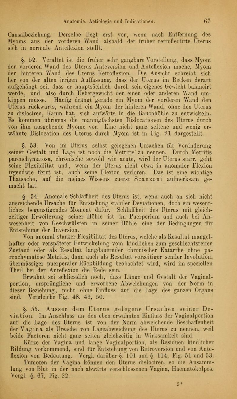 - Causalbeziehung. Derselbe liegt erst vor, wenn nach Entfernung des Myoms aus der vorderen Wand alsbald der früher retroflectirte Uterus sich in normale xAnteflexion stellt. §. 52. Veraltet ist die früher sehr gangbare Vorstellung, dass Myom der vorderen Wand des Uterus Anteversion, und Anteflexion mache, Myom der hinteren Wand des Uterus Retroflexion. Die Ansicht schreibt sich her von der alten irrigen Auffassung, dass der Uterus im Becken derart aufgehängt sei, dass er hauptsächlich durch sein eigenes Gewicht balancirt werde, und also durch Uebergewicht der einen oder anderen Wand um- kippen müsse. Häufig drängt gerade ein Myom der vorderen Wand den Uterus rückwärts, während ein Mvom der hinteren Wand, ohne den Uterus zu dislociren, Raum hat, sich aufwärts in die Bauchhöhle zu entwickeln. Es kommen übrigens die mannigfachsten Dislocationen des Uterus durch von ihm ausgehende Myome vor. Eine nicht ganz seltene und wenig er- wähnte Dislocation des Uterus durch Myom ist in Fig. 21 dargestellt. §. 53. Von im Uterus selbst gelegenen Ursachen für Veränderung seiner Gestalt und Lage ist noch die Metritis'zu nennen. Durch Metritis parenchymatosa. chronische sowohl wie acute, wird der Uterus starr, geht seine Flexibilität und, wenn der Uterus nicht etwa in anomaler Flexion irgendwie fixirt ist, auch seine Flexion verloren. Das ist eine wichtige Thatsache, auf die meines Wissens zuerst Scanzoni aufmerksam ge- macht hat. §. 54. Anomale Schlaffheit des Uterus ist, wenn auch an sich nicht ausreichende Ursache für Entstehung stabiler Deviationen, doch ein wesent- liches begünstigendes Moment dafür. Schlaffheit des Uterus mit gleich- zeitiger Erweiterung seiner Höhle ist im Puerperium und auch bei An- Avesenheit von Geschwülsten in seiner Höhle eine der Bedingungen für Entstehung der Inversion. Von anomal starker Flexibilität des Uterus, welche als Resultat mangel- hafter oder verspäteter Entwicklung vom kindlichen zum geschlechtsreifen Zustand oder als Resultat langdauernder chronischer Katarrhe ohne pa- renchymatöse Metritis, dann auch als Resultat vorzeitiger seniler Involution, übermässiger puerperaler Rückbildung beobachtet wird, wird im speciellen Theil bei der Anteflexion die Rede sein. Erwähnt sei schliesslich noch, dass Länge und Gestalt der Vaginal- portion, ursprüngliche und erworbene Abweichungen von der Norm in dieser Beziehung, nicht ohne Einfluss auf die Lage des ganzen Organs sind. Vergleiche Fig. 48, 49, 50. §. 55. Ausser dem Uterus gelegene Ursachen seiner De- viation. Im Anschluss an den eben erwähnten Einfluss der Vaginalportion auf die Lage des Uterus ist von der Norm abweichende Beschaffenheil der Vagina als Ursache von LageabwTeichung des Uterus zu nennen, weil beide Factoren nicht ganz selten gleichzeitig in Wirksamkeil sind. Kürze der Vagina und lange Vaginalportion, als Residuen kindlicher Bildung vorkommend, sind für Entstehung von Retroversion und von Ante- flexion von Bedeutung. Vergl. darüber §. 101 und §. 114. Fig. 51 und 53. Tumoren der Vagina können den Uterus dislociren, s<> die Ansamm- lung von Blut in der nach abwärts verschlossenen Vagina, Haematokolpos. Vergl. §. 67, Fig. 22.