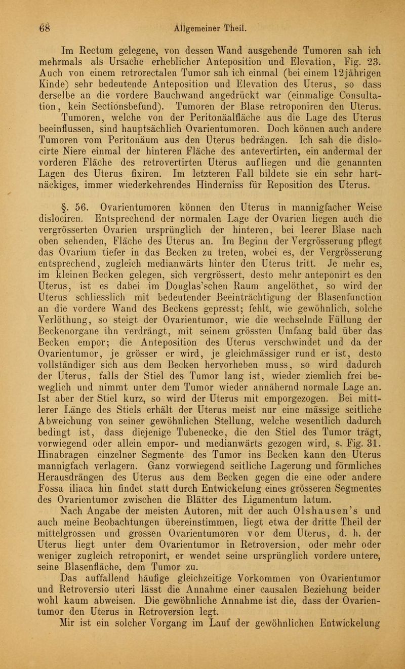 Im Rectum gelegene, von dessen Wand ausgehende Tumoren sah ich mehrmals als Ursache erheblicher Anteposition und Elevation, Fig. 23. Auch von einem retrorectalen Tumor sah ich einmal (bei einem 12jährigen Kinde) sehr bedeutende Anteposition und Elevation des Uterus, so dass derselbe an die vordere Bauchwand angedrückt war (einmalige Consulta- tion, kein Sectionsbefund). Tumoren der Blase retroponiren den Uterus. Tumoren, welche von der Peritonäalfläche aus die Lage des Uterus beeinflussen, sind hauptsächlich Ovarientumoren. Doch können auch andere Tumoren vom Peritonäum aus den Uterus bedrängen. Ich sah die dislo- cirte Mere einmal der hinteren Fläche des antevertirten, ein andermal der vorderen Fläche des retrovertirten Uterus aufliegen und die genannten Lagen des Uterus fixiren. Im letzteren Fall bildete sie ein sehr hart- näckiges, immer wiederkehrendes Hinderniss für Reposition des Uterus. §. 56. Ovarientumoren können den Uterus in mannigfacher Weise dislociren. Entsprechend der normalen Lage der Ovarien liegen auch die vergrösserten Ovarien ursprünglich der hinteren, bei leerer Blase nach oben sehenden, Fläche des Uterus an. Im Beginn der Yergrösserung pflegt das Ovarium tiefer in das Becken zu treten, wobei es, der Vergrösserung entsprechend, zugleich medianwärts hinter den Uterus tritt. Je mehr es, im kleinen Becken gelegen, sich vergrössert, desto mehr anteponirt es den Uterus, ist es dabei im Douglas'schen Raum angelöthet, so wird der Uterus schliesslich mit bedeutender Beeinträchtigung der Blasenfunction an die vordere Wand des Beckens gepresst; fehlt, wie gewöhnlich, solche Yerlöthung, so steigt der Ovarientumor, wie die wechselnde Füllung der Beckenorgane ihn verdrängt, mit seinem grössten Umfang bald über das Becken empor; die Anteposition des Uterus verschwindet und da der Ovarientumor, je grösser er wird, je gleichmässiger rund er ist, desto vollständiger sich aus dem Becken hervorheben muss, so wird dadurch der Uterus, falls der Stiel des Tumor lang ist, wieder ziemlich frei be- weglich und nimmt unter dem Tumor wieder annähernd normale Lage an. Ist aber der Stiel kurz, so wird der Uterus mit emporgezogen. Bei mitt- lerer Länge des Stiels erhält der Uterus meist nur eine massige seitliche Abweichung von seiner gewöhnlichen Stellung, welche wesentlich dadurch bedingt ist, dass diejenige Tubenecke, die den Stiel des Tumor trägt, vorwiegend oder allein empor- und medianwärts gezogen wird, s. Fig. 31. Hinabragen einzelner Segmente des Tumor ins Becken kann den Uterus mannigfach verlagern. Ganz vorwiegend seitliche Lagerung und förmliches Herausdrängen des Uterus aus dem Becken gegen die eine oder andere Fossa iliaca hin findet statt durch Entwickelung eines grösseren Segmentes des Ovarientumor zwischen die Blätter des Ligamentum latum. Nach Angabe der meisten Autoren, mit der auch Olshausen's und auch meine Beobachtungen übereinstimmen, liegt etwa der dritte Theil der mittelgrossen und grossen Ovarientumoren vor dem Uterus, d. h. der Uterus liegt unter dem Ovarientumor in Retroversion, oder mehr oder weniger zugleich retroponirt, er wendet seine ursprünglich vordere untere, seine Blasenfläche, dem Tumor zu. Das auffallend häufige gleichzeitige Vorkommen von Ovarientumor und Retroversio uteri lässt die Annahme einer causalen Beziehung beider wohl kaum abweisen. Die gewöhnliche Annahme ist die, dass der Ovarien- tumor den Uterus in Retroversion legt. Mir ist ein solcher Vorgang im Lauf der gewöhnlichen Entwickelung