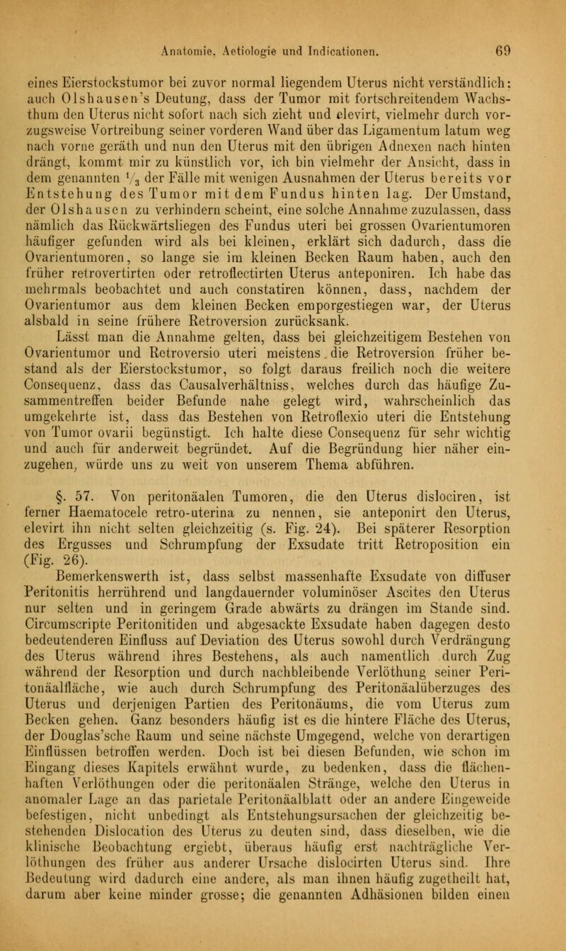 eines Eierstockstumor bei zuvor normal liegendem Uterus nicht verständlich: auch Ols hausen's Deutung, dass der Tumor mit fortschreitendem Wachs- thum den Uterus nicht sofort nach sich zieht und elevirt, vielmehr durch vor- zugsweise Vortreibung seiner vorderen Wand über das Ligamentum latum weg nach vorne geräth und nun den Uterus mit den übrigen Adnexen nach hinten drangt, kommt mir zu künstlich vor, ich bin vielmehr der Ansicht, dass in dem genannten l/3 der Fälle mit wenigen Ausnahmen der Uterus bereits vor Entstehung des Tumor mit dem Fundus hinten lag. Der Umstand, der Olshausen zu verhindern scheint, eine solche Annahme zuzulassen, dass nämlich das Rückwärtsliegen des Fundus uteri bei grossen Ovarientumoren häufiger gefunden wird als bei kleinen, erklärt sich dadurch, dass die Ovarientumoren, so lange sie im kleinen Becken Raum haben, auch den früher retrovertirten oder retroflectirten Uterus anteponiren. Ich habe das mehrmals beobachtet und auch constatiren können, dass, nachdem der Ovarientumor aus dem kleinen Becken emporgestiegen war, der Uterus alsbald in seine frühere Retroversion zurücksank. Lässt man die Annahme gelten, dass bei gleichzeitigem Bestehen von Ovarientumor und Retroversio uteri meistens . die Retroversion früher be- stand als der Eierstockstumor, so folgt daraus freilich noch die weitere Consequenz, dass das Causalverhältniss, welches durch das häufige Zu- sammentreffen beider Befunde nahe gelegt wird, wahrscheinlich das umgekehrte ist, dass das Bestehen von Retroflexio uteri die Entstehung von Tumor ovarii begünstigt. Ich halte diese Consequenz für sehr wichtig und auch für anderweit begründet. Auf die Begründung hier näher ein- zugehen, würde uns zu weit von unserem Thema abführen. §. 57. Von peritonäalen Tumoren, die den Uterus dislociren, ist ferner Haematocele retro-uterina zu nennen, sie anteponirt den Uterus, elevirt ihn nicht selten gleichzeitig (s. Fig. 24). Bei späterer Resorption des Ergusses und Schrumpfung der Exsudate tritt Retroposition ein (Fig. 26). Bemerkenswerth ist, dass selbst massenhafte Exsudate von diifuser Peritonitis herrührend und langdauernder voluminöser Ascites den Uterus nur selten und in geringem Grade abwärts zu drängen im Stande sind. Circumscripte Peritonitiden und abgesackte Exsudate haben dagegen desto bedeutenderen Einfluss auf Deviation des Uterus sowohl durch Verdrängung des Uterus während ihres Bestehens, als auch namentlich durch Zug während der Resorption und durch nachbleibende Verlöthung seiner Peri- tonäalfläche, wie auch durch Schrumpfung des Peritonäalüberzuges des Uterus und derjenigen Partien des Peritonäums, die vom Uterus zum Becken gehen. Ganz besonders häufig ist es die hintere Fläche des Uterus, der Douglas'sche Raum und seine nächste Umgegend, welche von derartigen Einflüssen betroffen werden. Doch ist bei diesen Befunden, wie schon im Eingang dieses Kapitels erwähnt wurde, zu bedenken, dass die flächen- haften Verlöthungen oder die peritonäalen Stränge, welche den Uterus in anomaler Lage an das parietale Peritonäalblatt oder an andere Eingeweide befestigen, nicht unbedingt als Entstehungsursarhcn der gleichzeitig be- stehenden Dislocation des Uterus zu deuten sind, dass dieselben, wie die klinische Beobachtung ergiebt, überaus häufig erst nachträgliche Ver- löthungen des früher aus anderer Ursache dislocirtcn Uterus sind. Ihre Bedeutung wird dadurch eine andere, als man ihnen häufig zugetheilt hat, darum aber keine minder grosse; die genannten Adhäsionen bilden einen
