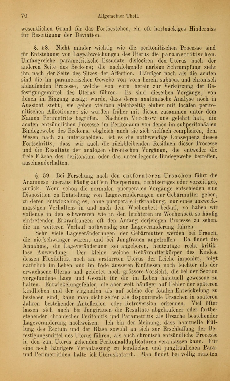 wesentlichen Grund für das Fortbestehen, ein oft hartnäckiges Hinderniss für Beseitigung der Deviation. §. 58. Nicht minder wichtig wie die peritonitischen Processe sind für Entstehung von Lageabweichungen des Uterus die pararaetritischen. Umfangreiche parametritische Exsudate dislociren den Uterus nach der anderen Seite des Beckens; die nachfolgende narbige Schrumpfung zieht ihn nach der Seite des Sitzes der Affection. Häufiger noch als die acuten sind die im parametrischen Gewebe von vorn herein subacut und chronisch ablaufenden Processe, welche von vorn herein zur Verkürzung der Be- festigungsmittel des Uterus führen. Es sind dieselben Vorgänge, von denen im Eingang gesagt wurde, dass deren anatomische Analyse noch in Aussicht steht; sie gehen vielfach gleichzeitig einher mit localen perito- nitischen Affectionen; sie wurden früher mit diesen zusammen unter dem Namen Perimetritis begriffen. Nachdem Virchow uns gelehrt hat, die acuten entzündlichen Processe im Peritonäum von denen im subperitonäalen Bindegewebe des Beckens, obgleich auch sie sich vielfach compliciren, dem Wesen nach zu unterscheiden, ist es die nothwendige Consequenz dieses Fortschritts, dass wir auch die rückbleibenden Residuen dieser Processe und die Resultate der analogen chronischen Vorgänge, die entweder die freie Fläche des Peritonäum oder das unterliegende Bindegewebe betreffen, auseinanderhalten. §. 59. Bei Forschung nach den entfernteren Ursachen führt die Anamnese überaus häufig auf ein Puerperium, rechtzeitiges oder vorzeitiges, zurück. Wenn schon die normalen puerperalen Vorgänge entschieden eine Disposition zu Entstehung von Lageveränderungen der Gebärmutter geben, zu deren Entwickelung es, ohne puerperale Erkrankung, nur eines unzweck- mässigen Verhaltens in und nach dem Wochenbett bedarf, so haben wir vollends in den schwereren wie in den leichteren im Wochenbett so häufig eintretenden Erkrankungen oft den Anfang derjenigen Processe zu sehen, die im weiteren Verlauf nothwendig zur Lageveränderung führen. Sehr viele Lageveränderungen der Gebärmutter werden bei Frauen, die nierschwanger waren, und bei Jungfrauen angetroffen. Da findet die Annahme, die Lageveränderung sei angeboren, heutzutage recht kritik- lose Anwendung. Der kleine weiche Gebärmutterkörper des Kindes, dessen Flexibilität noch am erstarrten Uterus der Leiche imponirt, folgt natürlich im Leben und im Tode äusseren Einflüssen noch leichter als der erwachsene Uterus und gebietet noch grössere Vorsicht, die bei der Section vorgefundene Lage und Gestalt für die im Leben habituell gewesene zu halten. Entwickelungsfehler, die aber weit häufiger auf Fehler der späteren kindlichen und der virginalen als auf solche der fötalen Entwickelung zu beziehen sind, kann man nicht selten als disponirende Ursachen in späteren Jahren bestehender Anteflexion oder Retroversion erkennen. Viel öfter lassen sich auch bei Jungfrauen die Resultate abgelaufener oder fortbe- stehender chronischer Peritonitis und Parametritis als Ursache bestehender Lageveränderung nachweisen. Ich bin der Meinung, dass habituelle Fül- lung des Rectum und der Blase sowohl an sich zur Erschlaffung der Be- festigungsmittel des Uterus führen, als auch chronisch entzündliche Processe in den zum Uterus gehenden Peritonäalduplicaturen veranlassen kann. Für eine noch häufigere Veranlassung zu kindlichen und jungfräulichen Para- und Perimetritiden halte ich Uteruskatarrh. Man findet bei völlig intacten