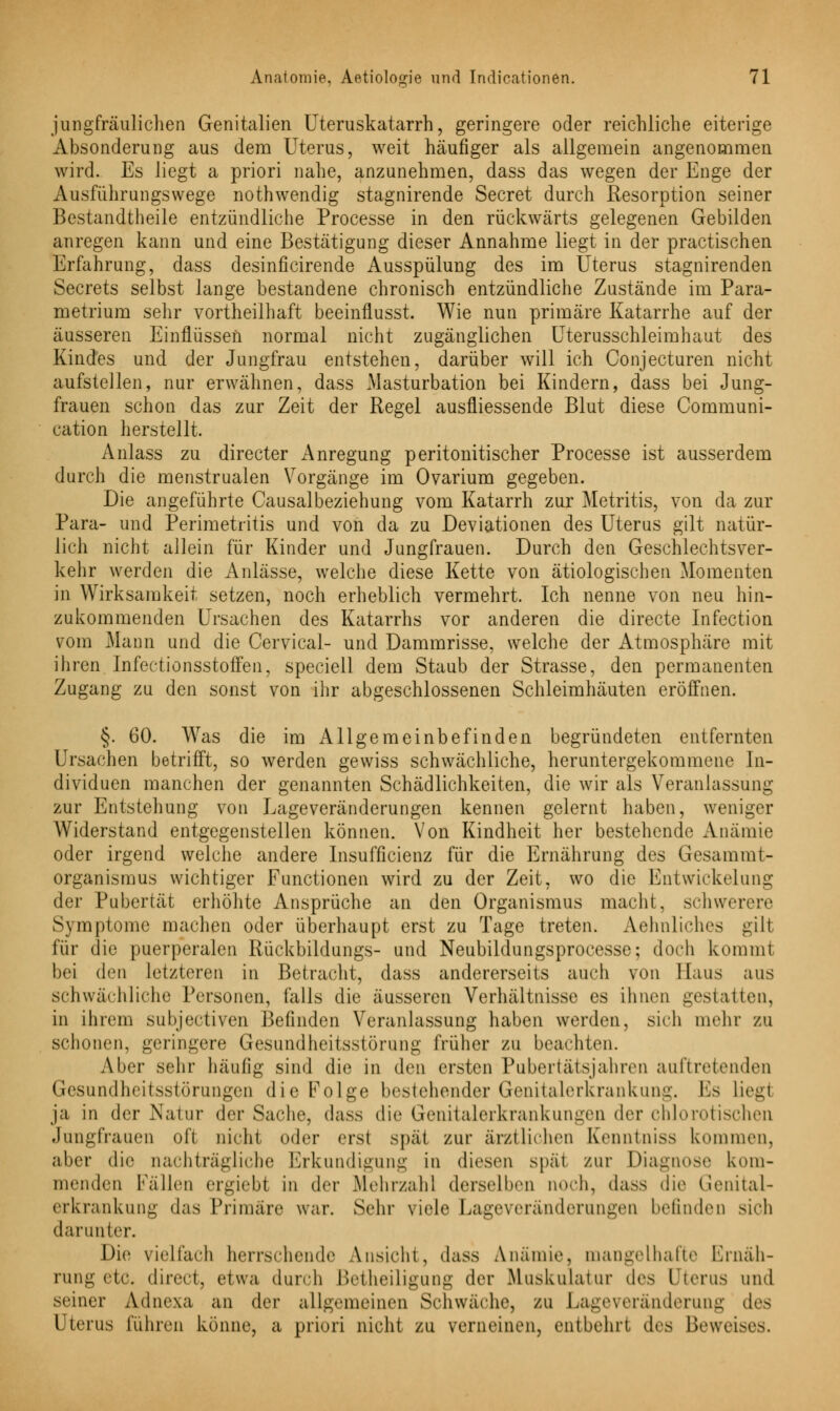 jungfräulichen Genitalien Uteruskatarrh, geringere oder reichliche eiterige Absonderung aus dem Uterus, weit häufiger als allgemein angenommen wird. Es liegt a priori nahe, anzunehmen, dass das wegen der Enge der Ausführungswege nothwendig stagnirende Secret durch Resorption seiner Bestandtheile entzündliche Processe in den rückwärts gelegenen Gebilden anregen kann und eine Bestätigung dieser Annahme liegt in der practischen Erfahrung, dass desinficirende Ausspülung des im Uterus stagnirenden Secrets selbst lange bestandene chronisch entzündliche Zustände im Para- metrium sehr vortheilhaft beeinflusst. Wie nun primäre Katarrhe auf der äusseren Einflüssen normal nicht zugänglichen Uterusschleimhaut des Kindes und der Jungfrau entstehen, darüber will ich Conjecturen nicht aufstellen, nur erwähnen, dass Masturbation bei Kindern, dass bei Jung- frauen schon das zur Zeit der Regel ausfliessende Blut diese Communi- cation herstellt. Anlass zu directer Anregung peritonitischer Processe ist ausserdem durch die menstrualen Vorgänge im Ovarium gegeben. Die angeführte Causalbeziehung vom Katarrh zur Metritis, von da zur Para- und Perimetritis und von da zu Deviationen des Uterus gilt natür- lich nicht allein für Kinder und Jungfrauen. Durch den Geschlechtsver- kehr werden die Anlässe, welche diese Kette von ätiologischen Momenten in Wirksamkeit setzen, noch erheblich vermehrt. Ich nenne von neu hin- zukommenden Ursachen des Katarrhs vor anderen die directe Infection vom Mann und die Cervical- und Dammrisse, welche der Atmosphäre mit ihren Infectionsstoffen, speciell dem Staub der Strasse, den permanenten Zugang zu den sonst von ihr abgeschlossenen Schleimhäuten eröffnen. §. 60. Was die im Allgemeinbefinden begründeten entfernten Ursachen betrifft, so werden gewiss schwächliche, heruntergekommene In- dividuen manchen der genannten Schädlichkeiten, die wir als Veranlassung zur Entstehung von Lageveränderungen kennen gelernt haben, weniger Widerstand entgegenstellen können. Von Kindheit her bestehende Anämie oder irgend welche andere Insuffizienz für die Ernährung des Gesammt- organismus wichtiger Functionen wird zu der Zeit, wo die Entwicklung der Pubertät erhöhte Ansprüche an den Organismus macht, schwerere Symptome machen oder überhaupt erst zu Tage treten. Aehnliches gilt für die puerperalen Rückbildungs- und Neubildungsprocesse; doch komm! bei den letzteren in Betracht, dass andererseits auch von Haus aus schwächliche Personen, falls die äusseren Verhältnisse es ihnen gestatten, in ihrem subjectiven Befinden Veranlassung haben werden, sieh mehr zu schonen, geringere Gesundheitsstörung früher zu beachten. Aber sehr häufig sind die in den eisten Pubertätsjahren auftretenden Gesundheitsstörungen die Folge bestehender Genitalerkrankung. Es liegl ja in der Natur der Sache, dass die Genitalerkrankungen der chlorotischen Jungfrauen oft nicht oder erst spät zur ärztlichen Kenntniss kommen, aber die nachträgliche Erkundigung in diesen spat zur Diagnose kom- menden Fällen ergiebt in der .Mehr/ah! derselben noch, dass die Genital- erkrankung das Primäre war. Sehr viele Lageveränderungen befinden sieh darunter. Die vielfach herrschende Ansieht, dass Anämie, mangelhafte Ernäh- rung ete. direct, etwa durch Betheiligung der Muskulatur des Uterus und seiner Adnexa an der allgemeinen Schwäche, zu Lageveränderung des Uterus führen könne, a priori nicht zu verneinen, entbehrt des Beweises.