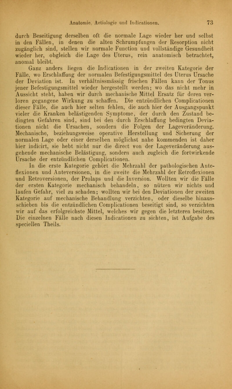 durch Beseitigung derselben oft die normale Lage wieder her und selbst in den Fällen, in denen die alten Schrumpfungen der Resorption nicht zugänglich sind, stellen wir normale Function und vollständige Gesundheit wieder her, obgleich die Lage des Uterus, rein anatomisch betrachtet, anomal bleibt. Ganz anders liegen die Indicationen in der zweiten Kategorie der Fälle, wo Erschlaffung der normalen Befestigungsmittel des Uterus Ursache der Deviation ist. In verhältnissmässig frischen Fällen kann der Tonus jener Befestigungsmittel wieder hergestellt werden; wo das nicht mehr in Aussicht steht, haben wir durch mechanische Mittel Ersatz für deren ver- loren gegangene Wirkung zu schaffen. Die entzündlichen Complicationen dieser Fälle, die auch hier selten fehlen, die auch hier der Ausgangspunkt vieler die Kranken belästigenden Symptome, der durch den Zustand be- dingten Gefahren sind, sind bei den durch Erschlaffung bedingten Devia- tionen nicht die Ursachen, sondern die Folgen der Lageveränderung. Mechanische, beziehungsweise operative Herstellung und Sicherung der normalen Lage oder einer derselben möglichst nahe kommenden ist daher hier indicirt, sie hebt nicht nur die direct von der Lageveränderung aus- gehende mechanische Belästigung, sondern auch zugleich die fortwirkende Ursache der entzündlichen Complicationen. In die erste Kategorie gehört die Mehrzahl der pathologischen Ante- flexionen und Anteversionen, in die zweite die Mehrzahl der Retroflexionen und Retroversionen, der Prolaps und die Inversion. Wollten wir die Fälle der ersten Kategorie mechanisch behandeln, so nützen wir nichts und laufen Gefahr, viel zu schaden; wollten wir bei den Deviationen der zweiten Kategorie auf mechanische Behandlung verzichten, oder dieselbe hinaus- schieben bis die entzündlichen Complicationen beseitigt sind, so verzichten wir auf das erfolgreichste Mittel, welches wir gegen die letzteren besitzen. Die einzelnen Fälle nach diesen Indicationen zu sichten, ist Aufgabe des speciellen Theils.