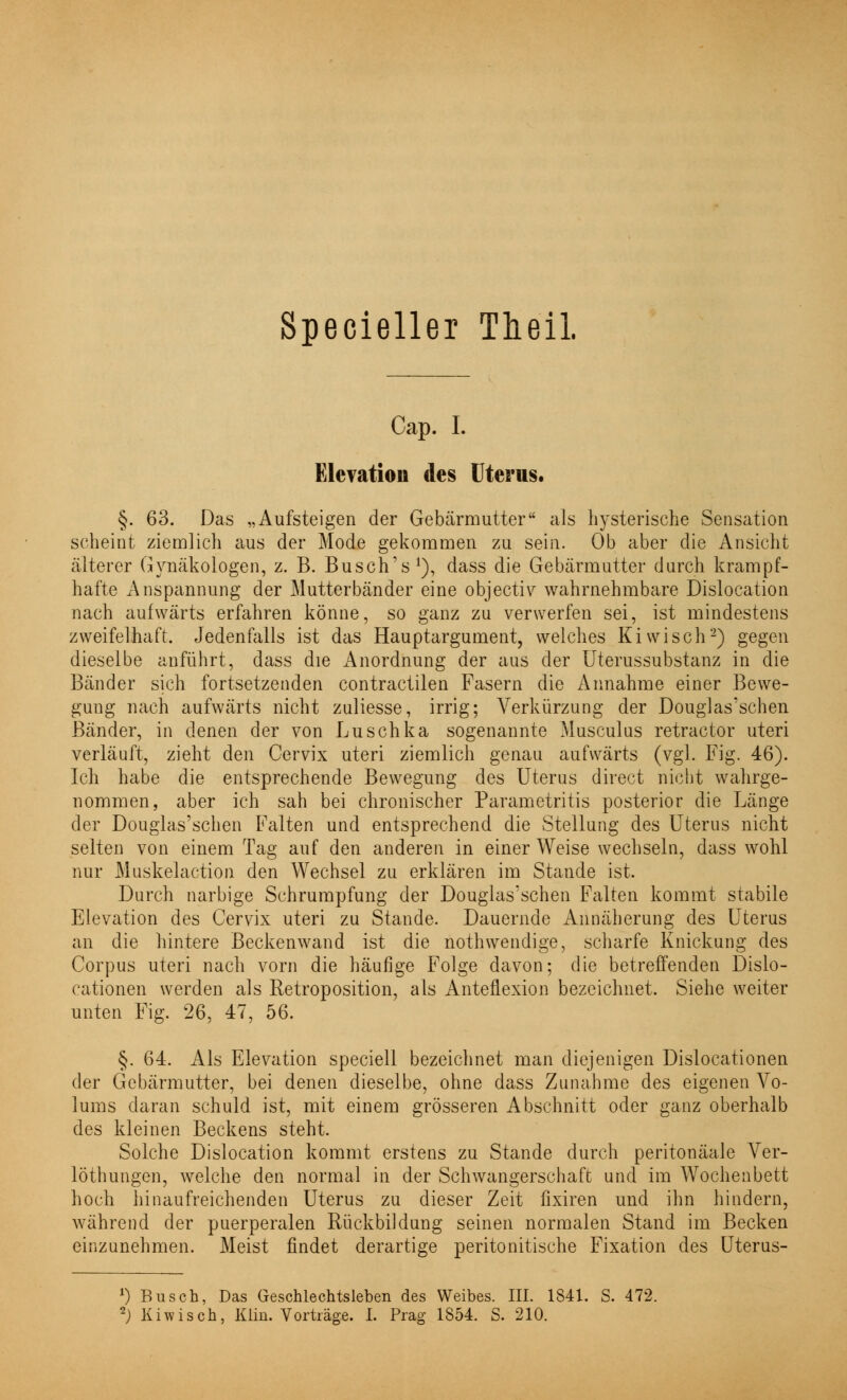 Cap. I. Elevation des Uterus. §. 63. Das „Aufsteigen der Gebärmutter als hysterische Sensation scheint ziemlich aus der Mode gekommen zu sein. Ob aber die Ansicht älterer Gynäkologen, z. B. Busch's1), dass die Gebärmutter durch krampf- hafte Anspannung der Mutterbänder eine objectiv wahrnehmbare Dislocation nach aufwärts erfahren könne, so ganz zu verwerfen sei, ist mindestens zweifelhaft. Jedenfalls ist das Hauptargument, welches Kiwisch2) gegen dieselbe anführt, dass die Anordnung der aus der Uterussubstanz in die Bänder sich fortsetzenden contractilen Fasern die Annahme einer Bewe- gung nach aufwärts nicht zuliesse, irrig; Verkürzung der Douglas'schen Bänder, in denen der von Luschka sogenannte Musculus retractor uteri verläuft, zieht den Cervix uteri ziemlich genau aufwärts (vgl. Fig. 46). Ich habe die entsprechende Bewegung des Uterus direct nicht wahrge- nommen, aber ich sah bei chronischer Parametritis posterior die Länge der Douglas'schen Falten und entsprechend die Stellung des Uterus nicht selten von einem Tag auf den anderen in einer Weise wechseln, dass wohl nur Muskelaction den Wechsel zu erklären im Stande ist. Durch narbige Schrumpfung der Douglas'schen Falten kommt stabile Elevation des Cervix uteri zu Stande. Dauernde Annäherung des Uterus an die hintere Beckenwand ist die nothwendige, scharfe Knickung des Corpus uteri nach vorn die häufige Folge davon; die betreffenden Dislo- cationen werden als Retroposition, als Anteflexion bezeichnet. Siehe weiter unten Fig. 26, 47, 56. §. 64. Als Elevation speciell bezeichnet man diejenigen Dislocationen der Gebärmutter, bei denen dieselbe, ohne dass Zunahme des eigenen Vo- lums daran schuld ist, mit einem grösseren Abschnitt oder ganz oberhalb des kleinen Beckens steht. Solche Dislocation kommt erstens zu Stande durch peritonäale Ver- löthungen, welche den normal in der Schwangerschaft und im Wochenbett hoch hinaufreichenden Uterus zu dieser Zeit fixiren und ihn hindern, während der puerperalen Rückbildung seinen normalen Stand im Becken einzunehmen. Meist findet derartige peritonitische Fixation des Uterus- *) Busch, Das Geschlechtsleben des Weibes. III. 1841. S. 472. 2J Kiwisch, Klin. Vorträge. I. Prag 1854. S. 210.