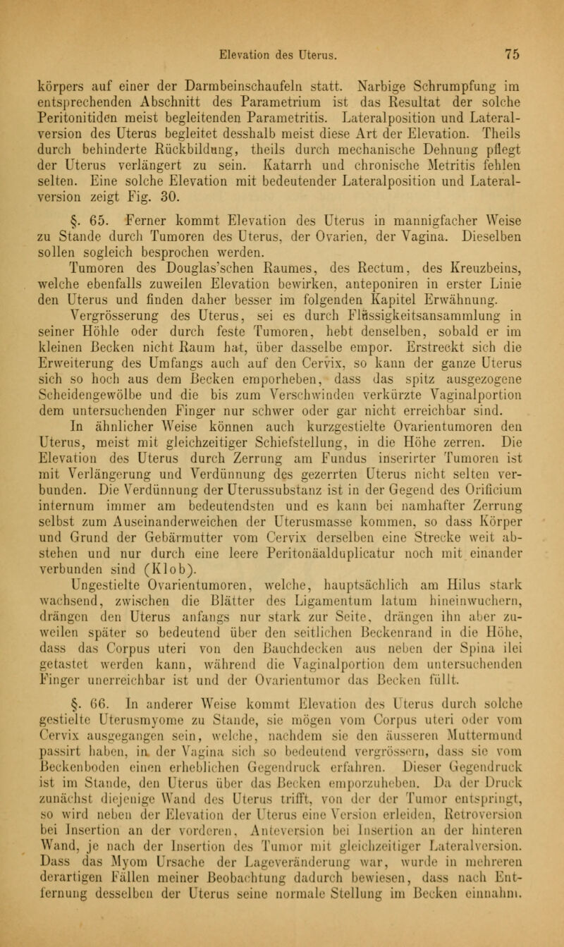 körpers auf einer der Darmbeinschaufeln statt. Narbige Schrumpfung im entsprechenden Abschnitt des Parametrium ist das Resultat der solche Peritonitiden meist begleitenden Parametritis. Lateralposition und Lateral- version des Uterus begleitet desshalb meist diese Art der Elevation. Theils durch behinderte Rückbildung, theils durch mechanische Dehnung pflegt der Uterus verlängert zu sein. Katarrh und chronische Metritis fehlen selten. Eine solche Elevation mit bedeutender Lateralposition und Lateral- version zeigt Fig. 30. §. 65. Ferner kommt Elevation des Uterus in mannigfacher Weise zu Stande durch Tumoren des Uterus, der Ovarien, der Vagina. Dieselben sollen sogleich besprochen werden. Tumoren des Douglas'schen Raumes, des Rectum, des Kreuzbeins, welche ebenfalls zuweilen Elevation bewirken, anteponiren in erster Linie den Uterus und finden daher besser im folgenden Kapitel Erwähnung. Vergrösserung des Uterus, sei es durch Flüssigkeitsansammlung in seiner Höhle oder durch feste Tumoren, hebt denselben, sobald er im kleinen Becken nicht Raum hat, über dasselbe empor. Erstreckt sich die Erweiterung des Umfangs auch auf den Cervix, so kann der ganze Uterus sich so hoch aus dem Recken emporheben, dass das spitz ausgezogene Scheidengewölbe und die bis zum Verschwinden verkürzte Vaginalportion dem untersuchenden Finger nur schwer oder gar nicht erreichbar sind. In ähnlicher Weise können auch kurzgestielte Ovarialtumoren den Uterus, meist mit gleichzeitiger Schiefstellung, in die Höhe zerren. Die Elevation des Uterus durch Zerrung am Fundus inserirter Tumoren ist mit Verlängerung und Verdünnung des gezerrten Uterus nicht selten ver- bunden. Die Verdünnung der Uterussubstanz ist in der Gegend des Orificium internum immer am bedeutendsten und es kann bei namhafter Zerrung selbst zum Auseinanderweichen der Uterusmasse kommen, so dass Körper und Grund der Gebärmutter vom Cervix derselben eine Strecke weit ab- stehen und nur durch eine leere Peritonäalduplicatur noch mit einander verbunden sind (Klob). Ungestielte Ovarialtumoren, welche, hauptsächlich am Hilus stark wachsend, zwischen die Blätter des Ligamentum latum hineinwuchern, «Irangen den Uterus anfangs nur stark zur Seite, drängen ihn aber zu- weilen später so bedeutend über den seitlichen Beckenrand in die Höhe, dass das Corpus uteri von den Bauchdecken atis neben der Spina iiei getastet werden kann, während die Vaginalportion dein untersuchenden Finger unerreichbar ist und der Ovarientumor das Becken Rillt §. G6. In anderer Weise kommt Elevation des l terus durch solche gestielte Uterusmyome zu Stande, sie mögen vom Corpus uteri oder vom Cervix ausgegangen sein, welche, nachdem sie den äusseren Muttermund passirt halten, in der Vagina sich so bedeutend vergrössorn, dass sie vom Beckenboden einen erheblichen Gegendruck erfahren. Dieser Gegendruck ist im Staude, den Uterus über das Becken emporzuheben. Da der Druck zunächst diejenige Wand des Uterus trill*!. von der der Tumor entspringt, so wird neben der Elevation der Uterus eine Version erleiden, Retroversion bei Insertion an der vorderen, Anteversion hei Insertion au der hinteren Wand, je nach der Insertion des Tumor um gleichzeitiger Lateralversion. Dass das Myom Ursache der Lageveränderung war, wurde in mehreren derartigen ballen meiner Beobachtung dadurch bewiesen, dass nach Ent- fernung desselben der Uterus .seine normale Stellung im Becken einnahm.