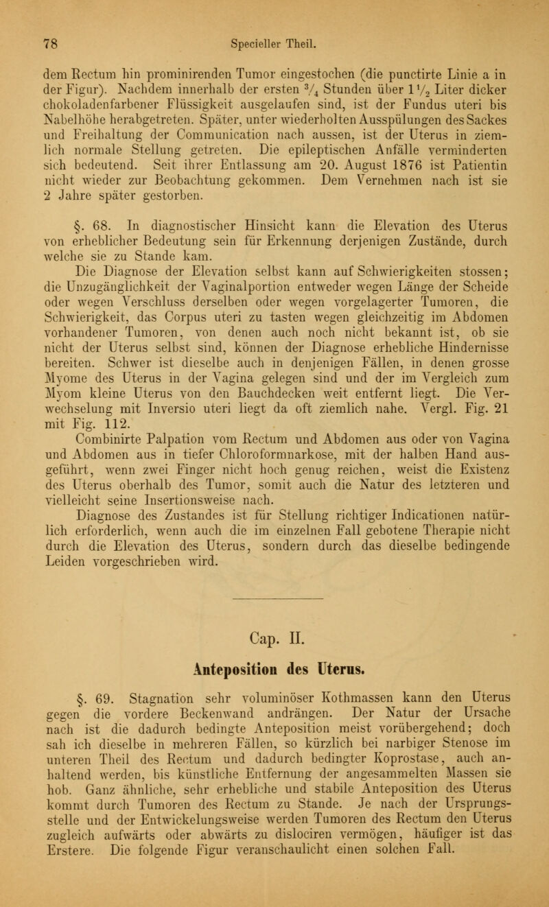 dem Rectum hin prominirenden Tumor eingestochen (die punctirte Linie a in der Figur). Nachdem innerhalb der ersten 3/4 Stunden über 1% Liter dicker chokoladenfarbener Flüssigkeit ausgelaufen sind, ist der Fundus uteri bis Kabelhöhe herabgetreten. Später, unter wiederholten Ausspülungen des Sackes und Freihaltung der Communication nach aussen, ist der Uterus in ziem- lich normale Stellung getreten. Die epileptischen Anfälle verminderten sich bedeutend. Seit ihrer Entlassung am 20. August 1876 ist Patientin nicht wieder zur Beobachtung gekommen. Dem Vernehmen nach ist sie 2 Jahre später gestorben. §. 68. In diagnostischer Hinsicht kann die Elevation des Uterus von erheblicher Bedeutung sein für Erkennung derjenigen Zustände, durch welche sie zu Stande kam. Die Diagnose der Elevation selbst kann auf Schwierigkeiten stossen; die Unzugänglichkeit der Vaginalportion entweder wegen Länge der Scheide oder wegen Verschluss derselben oder wegen vorgelagerter Tumoren, die Schwierigkeit, das Corpus uteri zu tasten wegen gleichzeitig im Abdomen vorhandener Tumoren, von denen auch noch nicht bekannt ist, ob sie nicht der Uterus selbst sind, können der Diagnose erhebliche Hindernisse bereiten. Schwer ist dieselbe auch in denjenigen Fällen, in denen grosse Myome des Uterus in der Vagina gelegen sind und der im Vergleich zum Myom kleine Uterus von den Bauchdecken weit entfernt liegt. Die Ver- wechselung mit Inversio uteri liegt da oft ziemlich nahe. Vergl. Fig. 21 mit Fig. 112. Combinirte Palpation vom Rectum und Abdomen aus oder von Vagina und Abdomen aus in tiefer Chloroformnarkose, mit der halben Hand aus- geführt, wenn zwei Finger nicht hoch genug reichen, weist die Existenz des Uterus oberhalb des Tumor, somit auch die Natur des letzteren und vielleicht seine Insertionsweise nach. Diagnose des Zustandes ist für Stellung richtiger Indicationen natür- lich erforderlich, wenn auch die im einzelnen Fall gebotene Therapie nicht durch die Elevation des Uterus, sondern durch das dieselbe bedingende Leiden vorgeschrieben wird. Cap. II. Anteposition des Uterus. §. 69. Stagnation sehr voluminöser Kothmassen kann den Uterus gegen die vordere Beckenwand andrängen. Der Natur der Ursache nach ist die dadurch bedingte Anteposition meist vorübergehend; doch sah ich dieselbe in mehreren Fällen, so kürzlich bei narbiger Stenose im unteren Theil des Rectum und dadurch bedingter Koprostase, auch an- haltend werden, bis künstliche Entfernung der angesammelten Massen sie hob. Ganz ähnliche, sehr erhebliche und stabile Anteposition des Uterus kommt durch Tumoren des Rectum zu Stande. Je nach der Ursprungs- stelle und der Entwickelungsweise werden Tumoren des Rectum den Uterus zugleich aufwärts oder abwärts zu dislociren vermögen, häufiger ist das Erstere. Die folgende Figur veranschaulicht einen solchen Fall.