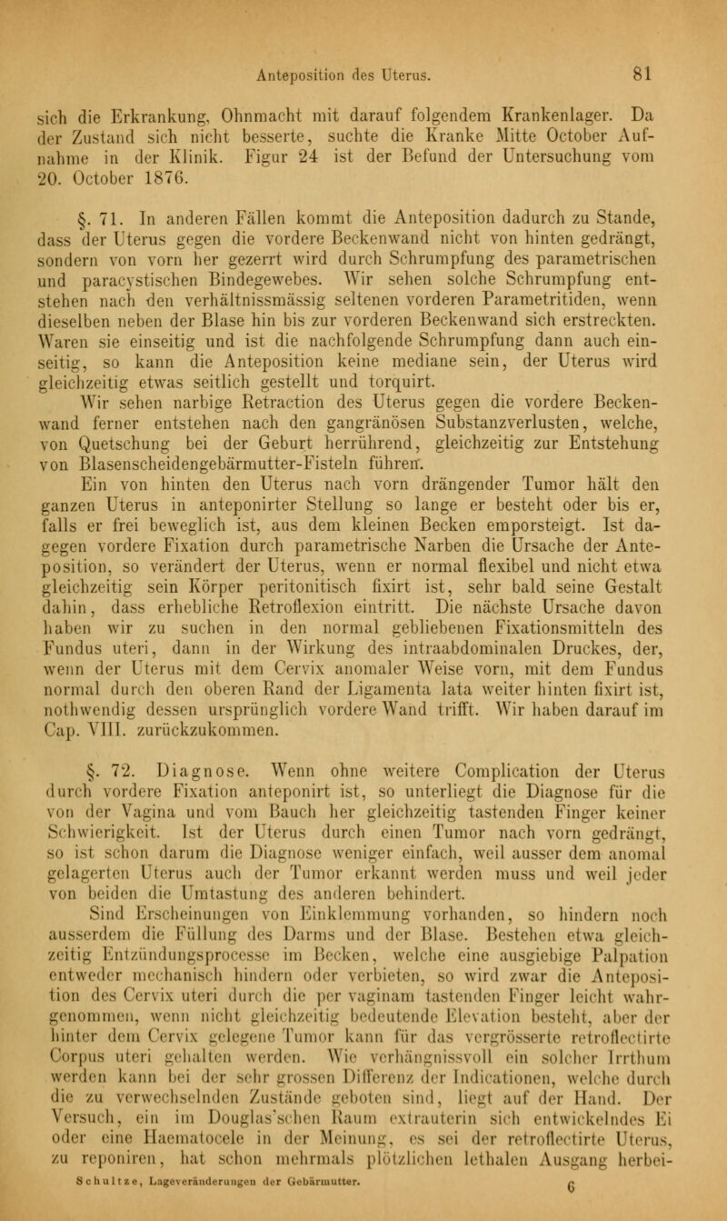 sich die Erkrankung. Ohnmacht mit darauf folgendem Krankenlager. Da der Zustand sich nicht besserte, suchte die Kranke Mitte October Auf- nahme in der Klinik. Figur 24 ist der Befund der Untersuchung vom 20. October 1876. §.71. In anderen Fällen kommt die Anteposition dadurch zu Stande, dass der Uterus gegen die vordere Beckenwand nicht von hinten gedrängt, sondern von vorn her gezerrt wird durch Schrumpfung des parametrischen und paracystischen Bindegewebes. Wir sehen solche Schrumpfung ent- stehen nach den verhältnissmässig seltenen vorderen Parametritiden, wenn dieselben neben der Blase hin bis zur vorderen Beckenwand sich erstreckten. Waren sie einseitig und ist die nachfolgende Schrumpfung dann auch ein- seitig, so kann die Anteposition keine mediane sein, der Uterus wird gleichzeitig etwas seitlich gestellt und torquirt. Wir sehen narbige Retraction des Uterus gegen die vordere Becken- wand ferner entstehen nach den gangränösen Substanzverlusten, welche, von Quetschung bei der Geburt herrührend, gleichzeitig zur Entstehung von Blasenscheidengebärmutter-Fisteln führen. Ein von hinten den Uterus nach vorn drängender Tumor hält den ganzen Uterus in anteponirter Stellung so lange er besteht oder bis er, falls er frei beweglich ist, aus dem kleinen Becken emporsteigt. Ist da- gegen vordere Fixation durch parametrische Narben die Ursache der Ante- position, so verändert der Uterus, wenn er normal flexibel und nicht etwa gleichzeitig sein Körper peritonitisch fixirt ist, sehr bald seine Gestalt dahin, dass erhebliche Retroflexion eintritt. Die nächste Ursache davon haben wir zu suchen in den normal gebliebenen Fixationsmitteln des Fundus uteri, dann in der Wirkung des intraabdominalen Druckes, der, wenn der Uterus mit dem Cervix anomaler Weise vorn, mit dem Fundus normal durch den oberen Rand der Ligamenta lata weiter hinten fixirt ist, nothwendig dessen ursprünglich vordere Wand trifft. Wir haben darauf im < Jap. VIII. zurückzukommen. §. 72. Diagnose. Wenn ohne weitere Complication der Uterus durch vordere Fixation anieponirt ist, so unterliegt die Diagnose für die von der Vagina und vom Bauch her gleichzeitig tastenden Finger keiner Schwierigkeit. Ist der Uterus durch einen Tumor nach vorn gedrängt, so ist schon darum die Diagnose weniger einfach, weil ausser dem anomal gelagerten Uterus auch der Tumor erkannt werden muss und weil jeder von beiden die Um tastung des anderen behindert. Sind Erscheinungen von Einklemmung vorhanden, so hindern noch ausserdem die Füllung des Darms und der Blase. Bestehen etwa gleich- zeitig Entzündungsprocesse im Becken, welche eine ausgiebige Palpation entweder mechanisch hindern oder verbieten, so wird zwar die Anteposi- tion des Cervix uteri durch die per vaginam tastenden Finger leicht wahr- genommen, wenn nicht gleichzeitig bedeutende Elevation besteht, aber der hinter dem Cervix gelegene Tumor kann für das vergrösserte retroflectirte Corpus uteri gehalten werden. Wie verhängnissvoll ein solcher [rrthum werden kann bei der sehr grossen Differenz der [ndicationen, weicht« durch die zu verwechselnden Zustande -•■innen sind. Liegt auf der Hand. Der Versuch, ein im Douglas'schen Raum extrauterin sich entwickelndes Fi oder eine Haematocele in der Meinung, es sei der retroflectirte Uterus, zu reponiren, hat sehen mehrmals plötzlichen Lethalen Ausgang berbei- Schultze, Lngeveränclerun^.Mi dei (.«bannutter. n