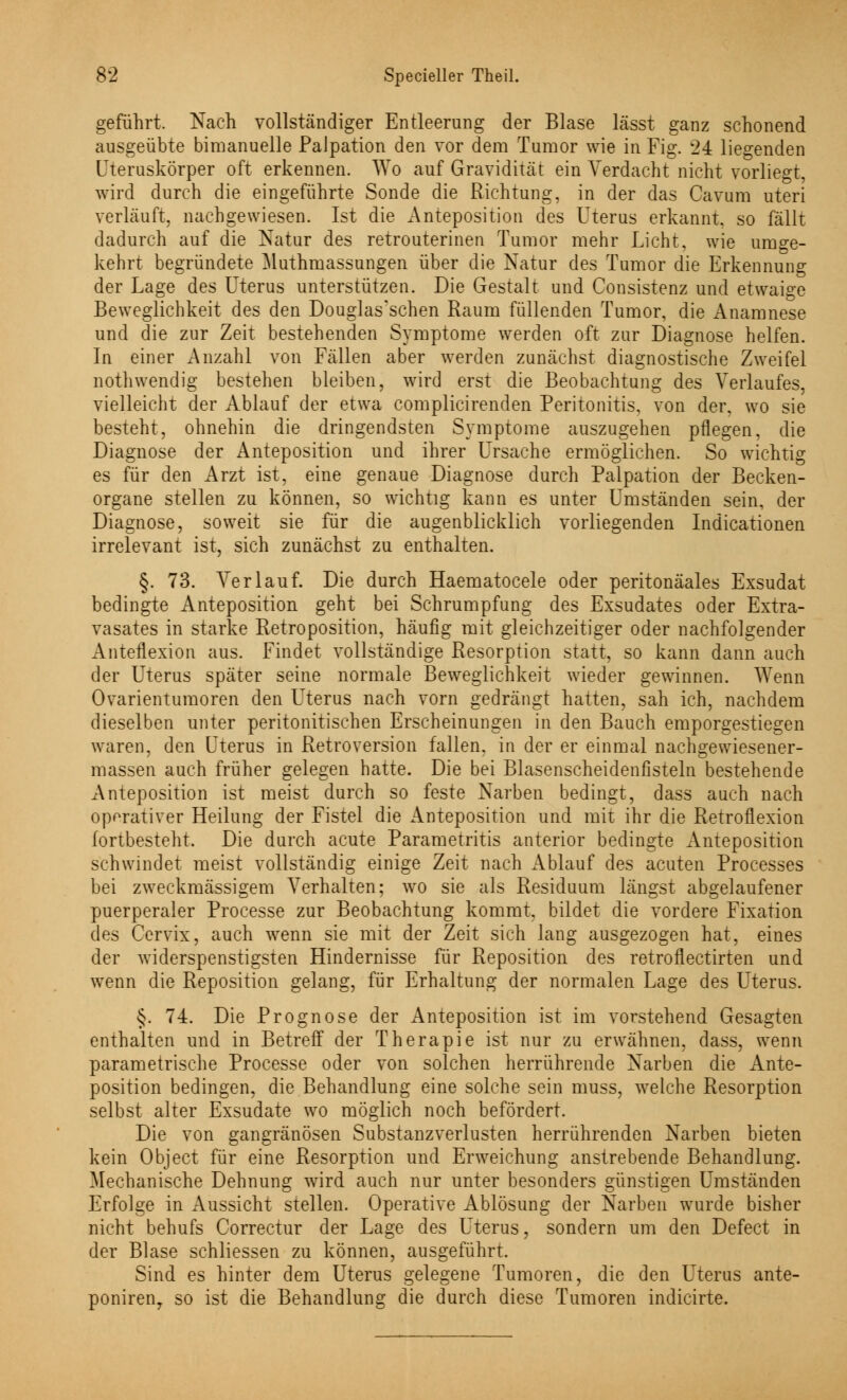 geführt. Nach vollständiger Entleerung der Blase lässt ganz schonend ausgeübte bimanuelle PaJpation den vor dem Tumor wie in Fig. 24 liegenden Uteruskörper oft erkennen. Wo auf Gravidität ein Verdacht nicht vorliegt, wird durch die eingeführte Sonde die Richtung, in der das Cavum uteri verläuft, nachgewiesen. Ist die Anteposition des Uterus erkannt, so fällt dadurch auf die Natur des retrouterinen Tumor mehr Licht, wie umge- kehrt begründete Muthmassungen über die Natur des Tumor die Erkennung der Lage des Uterus unterstützen. Die Gestalt und Consistenz und etwaige Beweglichkeit des den Douglas'schen Raum füllenden Tumor, die Anamnese und die zur Zeit bestehenden Symptome werden oft zur Diagnose helfen. In einer Anzahl von Fällen aber werden zunächst diagnostische Zweifel nothwendig bestehen bleiben, wird erst die Beobachtung des Verlaufes, vielleicht der Ablauf der etwa complicirenden Peritonitis, von der, wo sie besteht, ohnehin die dringendsten Symptome auszugehen pflegen, die Diagnose der Anteposition und ihrer Ursache ermöglichen. So wichtig es für den Arzt ist, eine genaue Diagnose durch Palpation der Becken- organe stellen zu können, so wichtig kann es unter Umständen sein, der Diagnose, soweit sie für die augenblicklich vorliegenden Indicationen irrelevant ist, sich zunächst zu enthalten. §. 73. Verlauf. Die durch Haematocele oder peritonäales Exsudat bedingte Anteposition geht bei Schrumpfung des Exsudates oder Extra- vasates in starke Retroposition, häufig mit gleichzeitiger oder nachfolgender Anteflexion aus. Findet vollständige Resorption statt, so kann dann auch der Uterus später seine normale Beweglichkeit wieder gewinnen. Wenn Ovarientumoren den Uterus nach vorn gedrängt hatten, sah ich, nachdem dieselben unter peritonitischen Erscheinungen in den Bauch emporgestiegen waren, den Uterus in Retroversion fallen, in der er einmal nachgewiesener- massen auch früher gelegen hatte. Die bei Blasenscheidenfisteln bestehende Anteposition ist meist durch so feste Narben bedingt, dass auch nach operativer Heilung der Fistel die Anteposition und mit ihr die Retroflexion lortbesteht. Die durch acute Parametritis anterior bedingte Anteposition schwindet meist vollständig einige Zeit nach Ablauf des acuten Processes bei zweckmässigem Verhalten; wo sie als Residuum längst abgelaufener puerperaler Processe zur Beobachtung kommt, bildet die vordere Fixation des Cervix, auch wenn sie mit der Zeit sich lang ausgezogen hat, eines der widerspenstigsten Hindernisse für Reposition des retroflectirten und wenn die Reposition gelang, für Erhaltung der normalen Lage des Uterus. §. 74. Die Prognose der Anteposition ist im vorstehend Gesagten enthalten und in Betreif der Therapie ist nur zu erwähnen, dass, wenn parametrische Processe oder von solchen herrührende Narben die Ante- position bedingen, die Behandlung eine solche sein muss, welche Resorption selbst alter Exsudate wo möglich noch befördert. Die von gangränösen Substanzverlusten herrührenden Narben bieten kein Object für eine Resorption und Erweichung anstrebende Behandlung. Mechanische Dehnung wird auch nur unter besonders günstigen Umständen Erfolge in Aussicht stellen. Operative Ablösung der Narben wurde bisher nicht behufs Correctur der Lage des Uterus, sondern um den Defect in der Blase schliessen zu können, ausgeführt. Sind es hinter dem Uterus gelegene Tumoren, die den Uterus ante- poniren7 so ist die Behandlung die durch diese Tumoren indicirte.