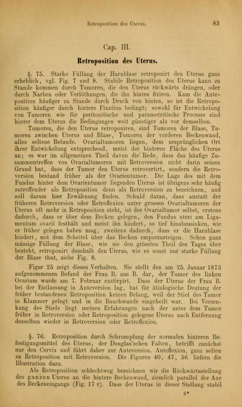 Cap. III. Retroposition des Uterus. §. 75. Starke Füllung der Harnblase retroponirt den Uterus ganz erheblich , vgl. Fig. 7 und 8. Stabile Retroposition des Uterus kann zu Stande kommen durch Tumoren, die den Uterus rückwärts drängen, oder durch Narben oder Yerlöthungen, die ihn hinten fixiren. Kam die Ante- position häufiger zu Stande durch Druck von hinten, so ist die Retropo- sition häufiger durch hintere Fixation bedingt; sowohl für Entwicklung von Tumoren wie für peritonitische und parametritische Processe sind hinter dem Uterus die Bedingungen weit günstiger als vor demselben. Tumoren, die den Uterus retroponiren, sind Tumoren der Blase, Tu- moren zwischen Uterus und Blase, Tumoren der vorderen Beckenwand, alles seltene Befunde. Ovarialtumoren liegen, dem ursprünglichen Ort ihrer Entwickelung entsprechend, meist der hinteren Fläche des Uterus an; es war im allgemeinen Theil davon die Rede, dass das häufige Zu- sammentreffen von Ovarialtumoren mit Retroversion nicht darin seinen Grund hat, dass der Tumor den Uterus retrovertirt, sondern die Retro- version bestand früher als der Ovarientumor. Die Lage des mit dem Fundus hinter dem Ovarientumor liegenden Uterus ist übrigens sehr häufig zutreffender als Retroposition denn als Retroversion zu bezeichnen, und soll darum hier Erwähnung finden. Schuld daran, dass anstatt der früheren Retroversion oder Retroflexion unter grossen Ovarialtumoren der Uterus oft mehr in Retroposition steht, ist der Ovarialtumor selbst, erstens dadurch, dass er über dem Becken gelegen, den Fundus uteri am Liga- mentum ovarii festhält und meist ihn hindert, so tief hinabzusinken, wie er früher gelegen haben mag, zweitens dadurch, dass er die Harnblase hindert, mit dem Scheitel über das Becken emporzusteigen. Schon ganz massige Füllung der Blase, wie sie den grössten Theil des Tages über besteht, retroponirt desshalb den Uterus, wie es sonst nur starke Füllung der Blase thut, siehe Fig. 8. Figur 25 zeigt dieses Verhalten. Sie stellt den am 25. Januar 1873 aufgenommenen Befund der Frau B. aus B. dar, der Tumor des linken Ovarium wurde am 7. Februar exstirpirt. Dass der Uterus der Frau B. bei der Jim lassung in Anteversion lag, hat für ätiologische Deutung der früher bestandenen Retroposition keinen Belang, weil der Stiel des Tumor in Klammer gelegt und in die Bauchwunde eingeheilt war. B< i Versen- kung des Stiels liegt meinen Erfahrungen nach der unter dem Tumor früher in Retroversion oder Retroposition gelegene Uterus nach Entfernung desselben wieder in Retroversion oder Retroflexion. §. 7G. Retroposition durch Schrumpfung der normalen hinteren l>e- festigungsmittel des Uterus, der Douglas'schen Falten, betrifft zunächst nur den Cervix und lülirt daher zur Anteversion, Anteflexion, ganz selten zu Retroposition mit Retroversion. Die Figuren 40, 47, ;>(! Liefern die Illustration dazu. Als Retroposition schlechtweg bezeichnen wir die Rückwärtsstellung des ganzen Uterus an die hinlere Beckenwand, ziemlich parallel derAxe des Beckeneingangs (Fig. 17 r). Dass der Uterus in dieser Stellung stabÜ 6*