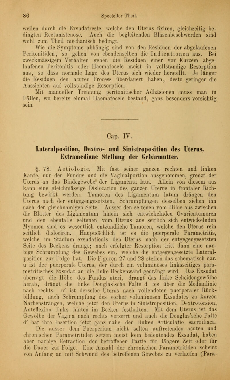 weilen durch die Exsudatreste, welche den Uterus fixiren, gleichzeitig be- dingten Rectumstenose. Auch die begleitenden Blasenbeschwerden sind wohl zum Theil mechanisch bedingt. Wie die Symptome abhängig sind von den Residuen der abgelaufenen Peritonitiden, so gehen von ebendenselben die Indicationen aus. Bei zweckmässigem Verhalten gehen die Residuen einer vor Kurzem abge- laufenen Peritonitis oder Haematocele meist in vollständige Resorption aus, so dass normale Lage des Uterus sich wieder herstellt. Je länger die Residuen den acuten Process überdauert haben, desto geringer die Aussichten auf vollständige Resorption. Mit manueller Trennung peritonitischer Adhäsionen rauss man in Fällen, wo bereits einmal Haematocele bestand, ganz besonders vorsichtig sein. Cap. IV. Lateralposition, ftextro- und Sinistroposition des Uterus. Extraniediane Stellung der Gebärmutter. §. 78. Aetiologie. Mit fast seiner ganzen rechten und linken Kante, nur den Fundus und die Vaginalportion ausgenommen, grenzt der Uterus an das Bindegewebe der Ligamenta lata. Allein von diesem aus kann eine gleichmässige Dislocation des ganzen Uterus in frontaler Rich- tung bewirkt werden. Tumoren des Ligamentum latum drängen den Uterus nach der entgegengesetzten, Schrumpfungen desselben ziehen ihn nach der gleichnamigen Seite. Ausser den seltenen vom Hilus aus zwischen die Blätter des Ligamentum hinein sich entwickelnden Ovarientumoren und den ebenfalls seltenen vom Uterus aus seitlich sich entwickelnden Myomen sind es wesentlich entzündliche Tumoren, welche den Uterus rein seitlich dislociren. Hauptsächlich ist es die puerperale Parametritis, welche im Stadium exsudationis den Uterus nach der entgegengesetzten Seite des Beckens drängt; nach erfolgter Resorption tritt dann eine nar- bige Schrumpfung des Gewebes ein, welche die entgegengesetzte Lateral- position zur Folge hat. Die Figuren 27 und 28 stellen das schematisch dar. u ist der puerperale Uterus, der durch ein voluminöses linksseitiges para- metritisches Exsudat an die linke Beckenwand gedrängt wird. Das Exsudat überragt die Höhe des Fundus uteri, drängt das linke Scheidengewölbe herab, drängt die linke Douglas'sche Falte d bis über die Medianlinie nach rechts, u' ist derselbe Uterus nach vollendeter puerperaler Rück- bildung, nach Schrumpfung des vorher voluminösen Exsudates zu kurzen Narbensträngen, welche jetzt den Uterus in Sinistroposition, Dextrotorsion, Anteflexion links hinten im Becken festhalten. Mit dem Uterus ist das Gewölbe der Vagina nach rechts verzerrt und auch die Douglas'sche Falte d' hat ihre Insertion jetzt ganz nahe der linken Articulatio sacroiiiaca. Die ausser dem Puerperium nicht selten auftretenden acuten und chronischen Parametritiden setzen meist kein bedeutendes Exsudat, haben aber narbige Retraktion der betroffenen Partie für längere Zeit oder für die Dauer zur Folge. Eine Anzahl der chronischen Parametritiden scheint von Anfang an mit Schwund des betroffenen Gewebes zu verlaufen (Para-