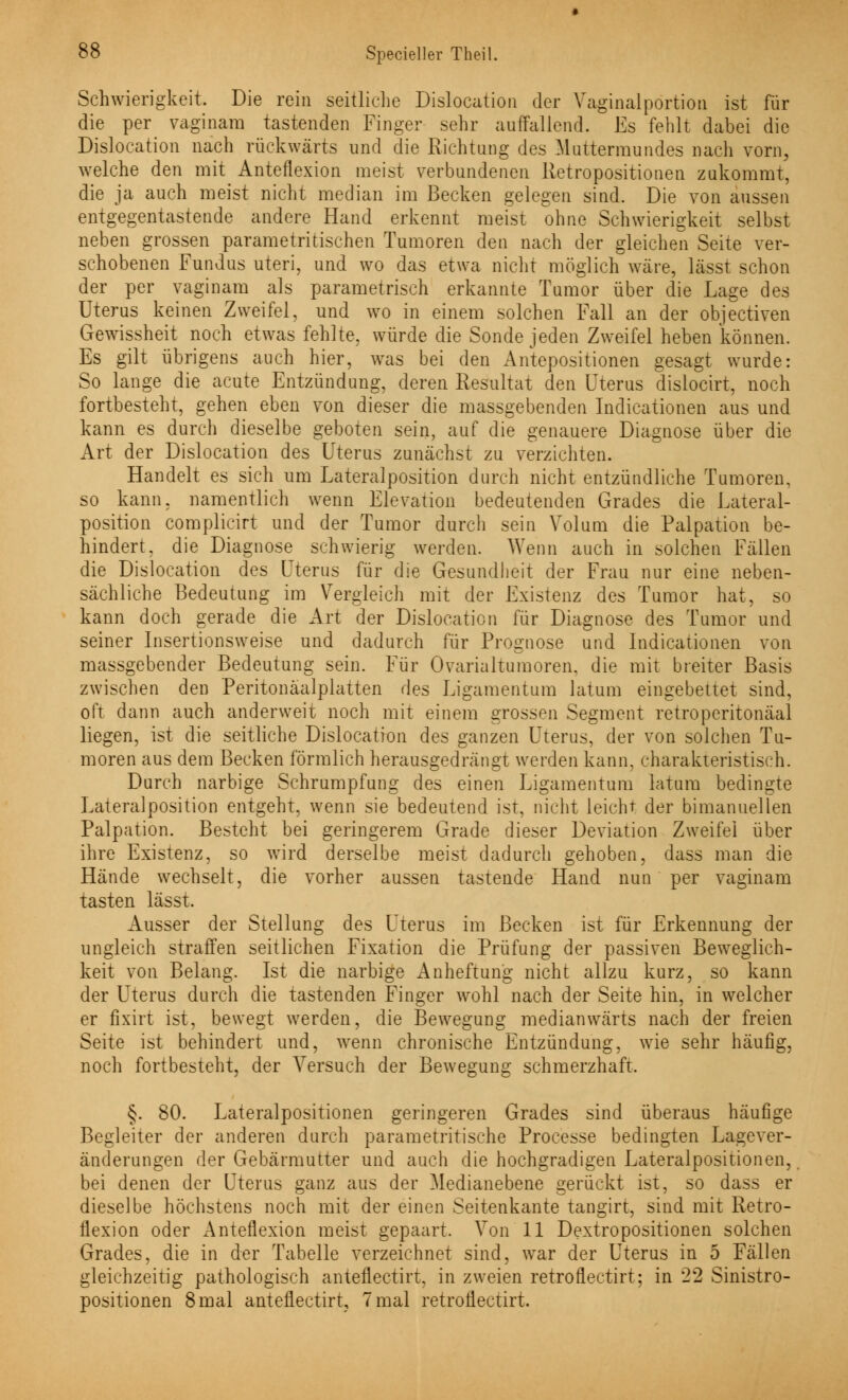 Schwierigkeit. Die rein seitliche Dislocation der Vaginalportion ist für die per vaginam tastenden Finger sehr auffallend. Es fehlt dabei die Dislocation nach rückwärts und die Richtung des Mattermundes nach vorn, welche den mit Anteflexion meist verbundenen Retropositionen zukommt, die ja auch meist nicht median im Becken gelegen sind. Die von aussen entgegentastende andere Hand erkennt meist ohne Schwierigkeit selbst neben grossen parametritischen Tumoren den nach der gleichen Seite ver- schobenen Fundus uteri, und wo das etwa nicht möglich wäre, lässt schon der per vaginam als parametrisch erkannte Tumor über die Lage des Uteras keinen Zweifel, und wo in einem solchen Fall an der objectiven Gewissheit noch etwas fehlte, würde die Sonde jeden Zweifel heben können. Es gilt übrigens auch hier, was bei den Antepositionen gesagt wurde: So lange die acute Entzündung, deren Resultat den Uterus dislocirt, noch fortbesteht, gehen eben von dieser die massgebenden Indicationen aus und kann es durch dieselbe geboten sein, auf die genauere Diagnose über die Art der Dislocation des Uterus zunächst zu verzichten. Handelt es sich um Lateralposition durch nicht entzündliche Tumoren, so kann, namentlich wenn Elevation bedeutenden Grades die Lateral- position complicirt und der Tumor durch sein Volum die Palpation be- hindert, die Diagnose schwierig werden. Wenn auch in solchen Fällen die Dislocation des Uterus für die Gesundheit der Frau nur eine neben- sächliche Bedeutung im Vergleich mit der Existenz des Tumor hat, so kann doch gerade die Art der Dislocation für Diagnose des Tumor und seiner Insertionsweise und dadurch für Prognose und Indicationen von massgebender Bedeutung sein. Für Ovarialtumoren, die mit breiter Basis zwischen den Peritonäalplatten des Ligamentum latum eingebettet sind, oft dann auch anderweit noch mit einem grossen Segment retroperitonäal liegen, ist die seitliche Dislocation des ganzen Uterus, der von solchen Tu- moren aus dem Becken förmlich herausgedrängt werden kann, charakteristisch. Durch narbige Schrumpfung des einen Ligamentum latum bedingte Lateralposition entgeht, wenn sie bedeutend ist, nicht leicht der bimanuellen Palpation. Besteht bei geringerem Grade dieser Deviation Zweifei über ihre Existenz, so wird derselbe meist dadurch gehoben, dass man die Hände wechselt, die vorher aussen tastende Hand nun per vaginam tasten lässt. Ausser der Stellung des Uterus im Becken ist für Erkennung der ungleich straffen seitlichen Fixation die Prüfung der passiven Beweglich- keit von Belang. Ist die narbige Anheftung nicht allzu kurz, so kann der Uterus durch die tastenden Finger wohl nach der Seite hin, in welcher er fixirt ist, bewegt werden, die Bewegung medianwärts nach der freien Seite ist behindert und, wenn chronische Entzündung, wie sehr häufig, noch fortbesteht, der Versuch der Bewegung schmerzhaft. §. 80. Lateralpositionen geringeren Grades sind überaus häufige Begleiter der anderen durch parametritische Processe bedingten Lagever- änderungen der Gebärmutter und auch die hochgradigen Lateralpositionen, bei denen der Uterus ganz aus der Medianebene gerückt ist, so dass er dieselbe höchstens noch mit der einen Seitenkante tangirt, sind mit Retro- tlexion oder Anteflexion meist gepaart. Von 11 Dextropositionen solchen Grades, die in der Tabelle verzeichnet sind, war der Uterus in 5 Fällen gleichzeitig pathologisch anteflectirt, in zweien retroflectirt; in 22 Sinistro- positionen 8 mal anteflectirt, 7 mal retroflectirt.