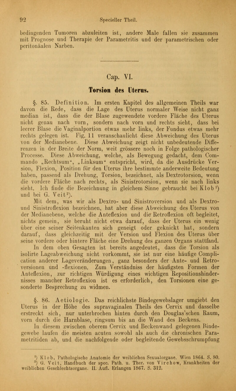 bedingenden Tumoren abzuleiten ist, andere Male fallen sie zusammen mit Prognose und Therapie der Parametritis und der parametrischen oder peritonäalen Narben. Cap. VI. Torsion des Uterus. §. 85. Definition. Im ersten Kapitel des allgemeinen Theils war davon die Rede, dass die Lage des Uterus normaler Weise nicht ganz median ist, dass die der Blase zugewendete vordere Fläche des Uterus nicht genau nach vorn, sondern nach vorn und rechts sieht, dass bei leerer Blase die Vaginalportion etwas mehr links, der Fundus etwas mehr rechts gelegen ist. Fig. 11 veranschaulicht diese Abweichung des Uterus von der Medianebene. Diese Abweichung zeigt nicht unbedeutende Diffe- renzen in der Breite der Norm, weit grössere noch in Folge pathologischer Processe. Diese Abweichung, welche, als Bewegung gedacht, dem Com- mando „Rechtsum, „Linksum entspricht, wird, da die Ausdrücke Ver- sion, Flexion, Position für den Uterus ihre bestimmte anderweite Bedeutung haben, passend als Drehung, Torsion, bezeichnet, als Dextrotorsion, wenn die vordere Fläche nach rechts, als Sinistrotorsion, wenn sie nach links sieht. Ich finde die Bezeichnung in gleichem Sinne gebraucht beiKlob1) und bei G. Veit2). Mit dem, was wir als Dextro- und Sinistroversion und als Dextro- und Sinistroflexion bezeichnen, hat aber diese Abweichung des Uterus von der Medianebene, welche die Anteflexion und die Retroflexion oft begleitet, nichts gemein, sie beruht nicht etwa darauf, dass der Uterus ein wenig über eine seiner Seitenkanten sich geneigt oder geknickt hat, sondern darauf, dass gleichzeitig mit der Version und Flexion des Uterus über seine vordere oder hintere Fläche eine Drehung des ganzen Organs stattfand. In dem oben Gesagten ist bereits angedeutet, dass die Torsion als isolirte Lageabweichung nicht vorkommt, sie ist nur eine häufige Compli- cation anderer Lageveränderungen, ganz besonders der Ante- und Retro- versionen und -flexionen. Zum Verständniss der häufigsten Formen der Anteflexion, zur richtigen Würdigung eines wichtigen Repositionshinder- nisses mancher Retroflexion ist es erforderlich, den Torsionen eine ge- sonderte Besprechung zu widmen. §. 86. Aetiologie. Das reichlichste Bindegewebslager uragiebt den Uterus in der Höhe des supravaginalen Theils des Cervix und dasselbe erstreckt sich, nur unterbrochen hinten durch den Douglas'schen Raum, vorn durch die Harnblase, ringsum bis an die Wand des Beckens. In diesem zwischen oberem Cervix und Beckenwand gelegenen Binde- gewebe laufen die meisten acuten sowohl als auch die chronischen Para- metritiden ab, und die nachfolgende oder begleitende Gewebsschrumpfung 1) Klob, Pathologische Anatomie der weiblichen Sexualorgane. Wien 1864. S. SO. 2) G. Veit, Handbuch der spec. Path. u. Ther. von Virchow, Krankheiten der weiblichen Geschlechtsorgane. IL Aufl. Erlangen 1867. S. 312.