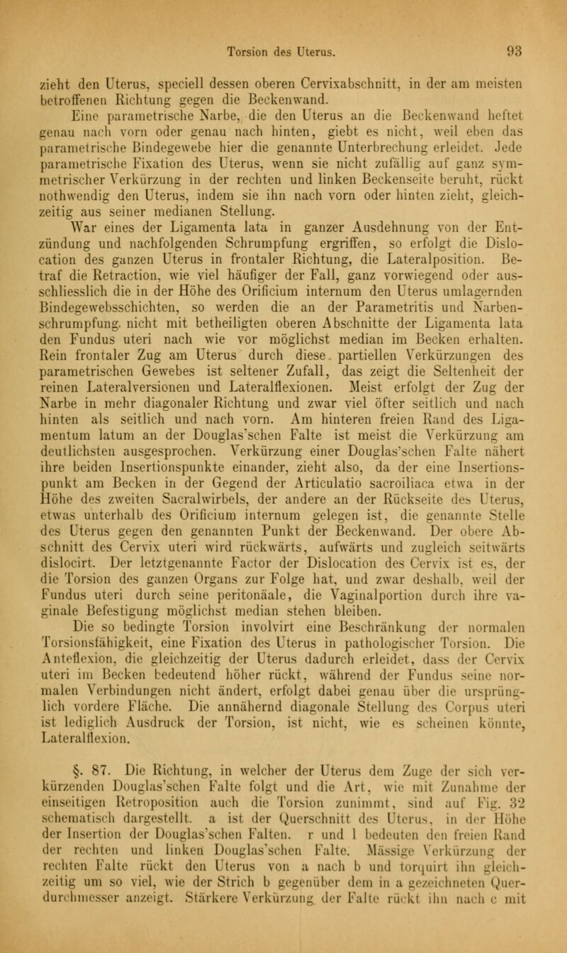 zieht den Uterus, speciell dessen oberen Cervixabschnitt, in der am meisten betroffenen Richtung gegen die Beckenwand. Eine parametrische Narbe, die den Uterus an die Beckenwand hefte! genau nach vorn oder genau nach hinten, giebt es nicht, weil eben das parametrische Bindegewebe hier die genannte Unterbrechung erleidet. Jede parametrische Fixation des Uterus, wenn sie nicht zufällig auf ganz sym- metrischer Verkürzung in der rechten und linken Beckenseite beruht, rückt nothwendig den Uterus, indem sie ihn nach vorn oder hinten zieht, gleich- zeitig aus seiner medianen Stellung. War eines der Ligamenta lata in ganzer Ausdehnung von der Ent- zündung und nachfolgenden Schrumpfung ergriffen, so erfolgt die Dislo- cation des ganzen Uterus in frontaler Richtung, die Lateralposition. Be- traf die Retraction, wie viel häufiger der Fall, ganz vorwiegend oder aus- schliesslich die in der Höhe des Orificium internum den Uterus umlagernden Bindegewebsschichten, so werden die an der Parametritis und Narben- schrumpfung. nicht mit betheiligten oberen Abschnitte der Ligamenta lata den Fundus uteri nach wie vor möglichst median im Becken erhalten. Rein frontaler Zug am Uterus durch diese partiellen Verkürzungen des parametrischen Gewebes ist seltener Zufall, das zeigt die Seltenheit der reinen Lateralversionen und Lateralflexionen. Meist erfolgt der Zug der Narbe in mehr diagonaler Richtung und zwar viel öfter seitlich und nach hinten als seitlich und nach vorn. Am hinteren freien Rand des Liga- mentum latum an der Douglasschen Falte ist meist die Verkürzung am deutlichsten ausgesprochen. Verkürzung einer Douglas'schen Falte nähert ihre beiden lnsertionspunkte einander, zieht also, da der eine Insertions- punkt am Becken in der Gegend der Articulatio sacroiliaca etwa in der Höhe des zweiten Sacralwirbels, der andere an der Rückseite des Uterus, etwas unterhalb des Orificium internum gelegen ist, die genannte Stelle des Uterus gegen den genannten Punkt der Beckenwand. Der obere Ab- schnitt des Cervix uteri wird rückwärts, aufwärts und zugleich seitwärts dislocirt. Der letztgenannte Factor der Dislocation des Cervix ist es, der die Torsion des ganzen Organs zur Folge hat, und zwar deshalb, weil der Fundus uteri durch seine peritonäale, die Vaginalportion durch ihre va- ginale Befestigung möglichst median stehen bleiben. Die so bedingte Torsion involvirt eine Beschränkung der normalen Torsionsfähigkeit, eine Fixation des Uterus in pathologischer Torsion. Die Anteflexion, die gleichzeitig der Uterus dadurch erleidet, dass der Cervix uteri im Becken bedeutend höher rückt, während der Fundus seine Dor- malon Verbindungen nicht ändert, erfolgt dabei genau über die ursprüng- lich vordere Fläche. Die annähernd diagonale Stellung des Corpus uteri ist lediglich Ausdruck der Torsion, ist nicht, wie es seheinen könnte, Lateralflexion. §. 87. Die Richtung, in welcher der Uterus dem Zuge der sich ver- kürzenden Douglas'schen Falte folgt und die Art. wie mit Zunahme der einseitigen Retroposition auch die Torsion zunimmt, sind auf bin-. 32 schematisch dargestellt a ist der Querschnitt des Uterus, in der Höhe der Insertion der Douglas'schen Palten, r und 1 bedeuten den freien Rand der rechten und linken Douglas'schen Falte. Massige Verkürzung der rechten kalte rückt den Uterus vmi a nach b und torqjiirl ihn gleich- zeitig um so viel, wie der Strich b gegenüber dem in a gezeichneten Quer- durchmesser anzeigt. Stärkcrc Verkürzung der Falte nickt ihn nach c mit