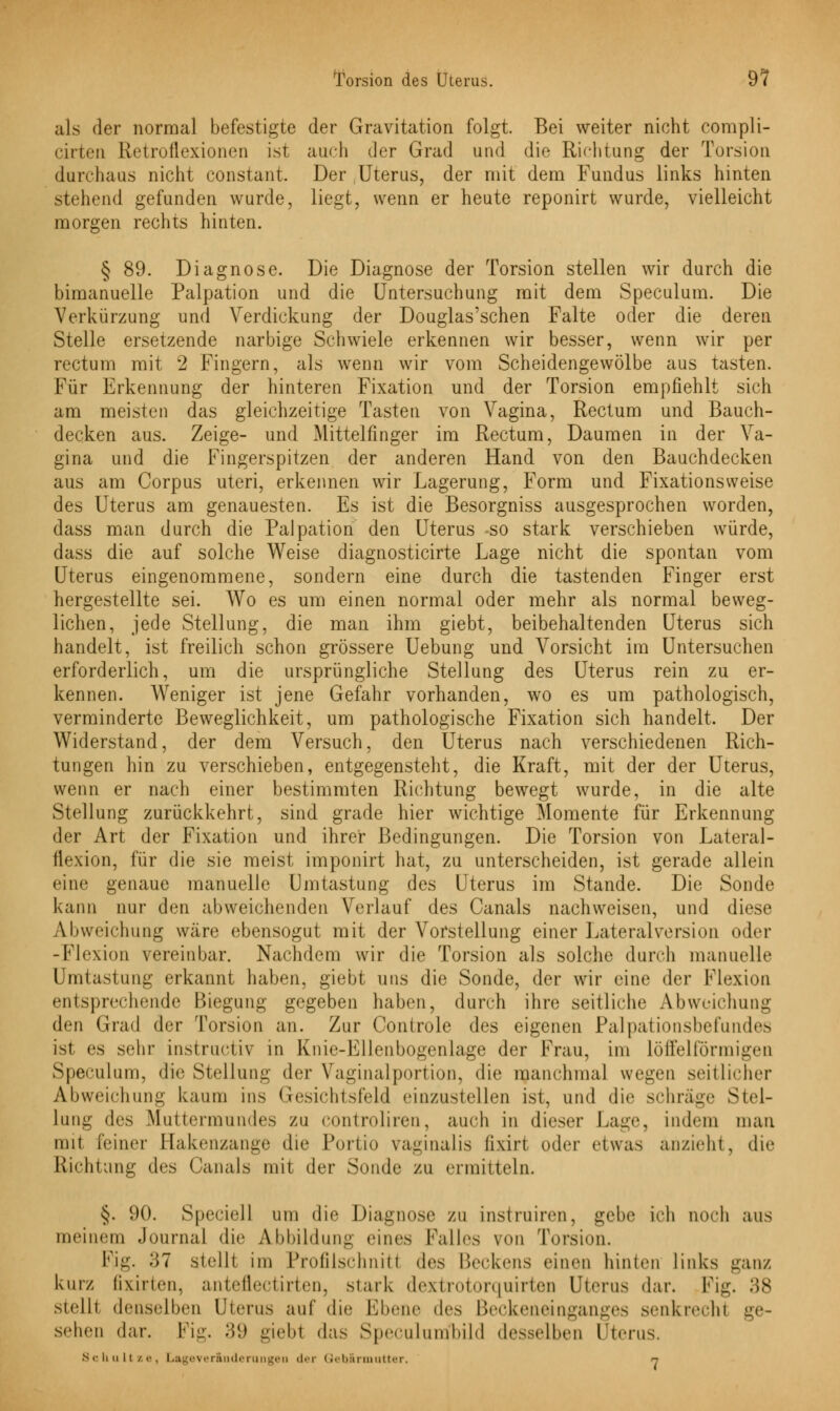 als der normal befestigte der Gravitation folgt. Bei weiter nicht compli- cirten Retroflexionen ist auch der Grad und die Richtung der Torsion durchaus nicht constant. Der Uterus, der mit dem Fundus links hinten stehend gefunden wurde, liegt, wenn er heute reponirt wurde, vielleicht morgen rechts hinten. § 89. Diagnose. Die Diagnose der Torsion stellen wir durch die bimanuelle Palpation und die Untersuchung mit dem Speculum. Die Verkürzung und Verdickung der Douglas'schen Falte oder die deren Stelle ersetzende narbige Schwiele erkennen wir besser, wenn wir per rectum mit 2 Fingern, als wenn wir vom Scheidengewölbe aus tasten. Für Erkennung der hinteren Fixation und der Torsion empfiehlt sich am meisten das gleichzeitige Tasten von Vagina, Rectum und Bauch- decken aus. Zeige- und Mittelfinger im Rectum, Daumen in der Va- gina und die Fingerspitzen der anderen Hand von den Bauchdecken aus am Corpus uteri, erkennen wir Lagerung, Form und Fixationsweise des Uterus am genauesten. Es ist die Besorgniss ausgesprochen worden, dass man durch die Palpation den Uterus -so stark verschieben würde, dass die auf solche Weise diagnosticirte Lage nicht die spontan vom Uterus eingenommene, sondern eine durch die tastenden Finger erst hergestellte sei. Wo es um einen normal oder mehr als normal beweg- lichen, jede Stellung, die man ihm giebt, beibehaltenden Uterus sich handelt, ist freilich schon grössere Uebung und Vorsicht im Untersuchen erforderlich, um die ursprüngliche Stellung des Uterus rein zu er- kennen. Weniger ist jene Gefahr vorhanden, wo es um pathologisch, verminderte Beweglichkeit, um pathologische Fixation sich handelt. Der Widerstand, der dem Versuch, den Uterus nach verschiedenen Rich- tungen hin zu verschieben, entgegensteht, die Kraft, mit der der Uterus, wenn er nach einer bestimmten Richtung bewegt wurde, in die alte Stellung zurückkehrt, sind grade hier wichtige Momente für Erkennung der Art der Fixation und ihrer Bedingungen. Die Torsion von Lateral- flexion, für die sie meist imponirt hat, zu unterscheiden, ist gerade allein eine genaue manuelle Umtastung des Uterus im Stande. Die Sonde kann nur den abweichenden Verlauf des Canals nachweisen, und diese Abweichung wäre ebensogut mit der Vorstellung einer Lateralversion oder -Flexion vereinbar. Nachdem wir die Torsion als solche durch manuelle Umtastung erkannt haben, giebt uns die Sonde, der wir eine der Flexion entsprechende Biegung gegeben haben, durch ihre seitliche Abweichung den Grad der Torsion an. Zur Controle des eigenen Palpationsbefundes ist es sehr instruetiv in Knie-Ellenbogenlage der Frau, im löffeiförmigen Speculum, die Stellung der Vaginalportion, die manchmal wegen seitlicher Abweichuni! kaum ins Gesichtsfeld einzustellen ist, und die schräge Stel- lung des Muttermundes zu controliren, auch in dieser Lage, indem mau mit feiner Ilakenzange die Portio vaginalis lixirt oder etwas anzieht, die Richtung des Canals mit der Sonde zu ermitteln. §. 90. Speciell um die Diagnose zu instruiren, gebe ich noch aus meinem Journal die Abbildung eines Falles von Torsion. Fig. .*57 stell! im Profilschnitl des Beckens einen hinten links ganz kurz lixirien, anteflectirten, stark dextrotorquirten Uterus dar. Fig. 38 stellt denselben Uterus auf die Ebene des Beckeneinganges senkrechl ge- sehen dar. Fig. .'!!> giebl das Speeulumbild desselben l'terus. Schultze, Lageveräuderungeu der Geb&rmutter, n