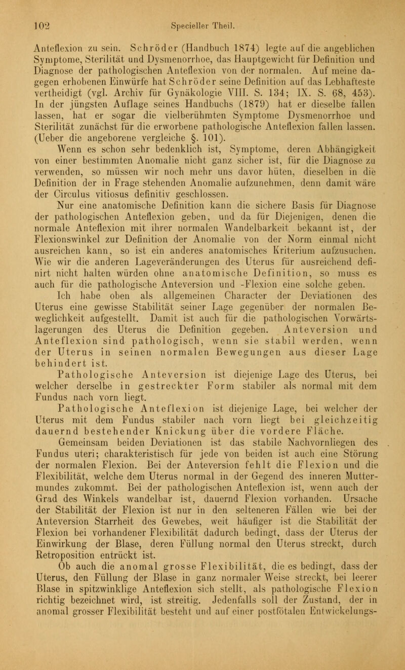 Anteflexion zusein. Schröder (Handbuch 1874) legte auf die angeblichen Symptome, Sterilität und Dysmenorrhoe, das Hauptgewicht für Definition und Diagnose der pathologischen Anteflexion von der normalen. Auf meine da- gegen erhobenen Einwürfe hat Schröder seine Definition auf das Lebhafteste vertheidigt (vgl. Archiv für Gynäkologie VIII. S. 134; IX. S. 68, 453). In der jüngsten Auflage seines Handbuchs (1879) hat er dieselbe fallen lassen, hat er sogar die vielberühmten Symptome Dysmenorrhoe und Sterilität zunächst für die erworbene pathologische Anteflexion fallen lassen. (Ueber die angeborene vergleiche §. 101). Wenn es schon sehr bedenklich ist, Symptome, deren Abhängigkeit von einer bestimmten Anomalie nicht ganz sicher ist, für die Diagnose zu verwenden, so müssen wir noch mehr uns davor hüten, dieselben in die Definition der in Frage stehenden Anomalie aufzunehmen, denn damit wäre der Circulus vitiosus definitiv geschlossen. Nur eine anatomische Definition kann die sichere Basis für Diagnose der pathologischen Anteflexion geben, und da für Diejenigen, denen die normale Anteflexion mit ihrer normalen Wandelbarkeit bekannt ist, der Flexionswinkel zur Definition der Anomalie von der Norm einmal nicht ausreichen kann, so ist ein anderes anatomisches Kriterium aufzusuchen. Wie wir die anderen Lageveränderungen des Uterus für ausreichend defi- nirt nicht halten würden ohne anatomische Definition, so muss es auch für die pathologische Anteversion und -Flexion eine solche geben. Ich habe oben als allgemeinen Character der Deviationen des Uterus eine gewisse Stabilität seiner Lage gegenüber der normalen Be- weglichkeit aufgestellt. Damit ist auch für die pathologischen Vorwärts- lagerungen des Uterus die Definition gegeben. Anteversion und Anteflexion sind pathologisch, wenn sie stabil werden, wenn der Uterus in seinen normalen Bewegungen aus dieser Lage behindert ist. Pathologische Anteversion ist diejenige Lage des Uterus, bei welcher derselbe in gestreckter Form stabiler als normal mit dem Fundus nach vorn liegt. Pathologische Anteflexion ist diejenige Lage, bei welcher der Uterus mit dem Fundus stabiler nach vorn liegt bei gleichzeitig dauernd bestehender Knickung über die vordere Fläche. Gemeinsam beiden Deviationen ist das stabile Nachvornliegen des Fundus uteri; charakteristisch für jede von beiden ist auch eine Störung der normalen Flexion. Bei der Anteversion fehlt die Flexion und die Flexibilität, welche dem Uterus normal in der Gegend des inneren Mutter- mundes zukommt. Bei der pathologischen Anteflexion ist, wenn auch der Grad des Winkels wandelbar ist, dauernd Flexion vorhanden. Ursache der Stabilität der Flexion ist nur in den selteneren Fällen wie bei der Anteversion Starrheit des Gewebes, weit häufiger ist die Stabilität der Flexion bei vorhandener Flexibilität dadurch bedingt, dass der Uterus der Einwirkung der Blase, deren Füllung normal den Uterus streckt, durch Retroposition entrückt ist. Ob auch die anomal grosse Flexibilität, die es bedingt, dass der Uterus, den Füllung der Blase in ganz normaler Weise streckt, bei leerer Blase in spitzwinklige Anteflexion sich stellt, als pathologische Flexion richtig bezeichnet wird, ist streitig. Jedenfalls soll der Zustand, der in anomal grosser Flexibilität besteht und auf einer postfötaleu Entwickelungs-