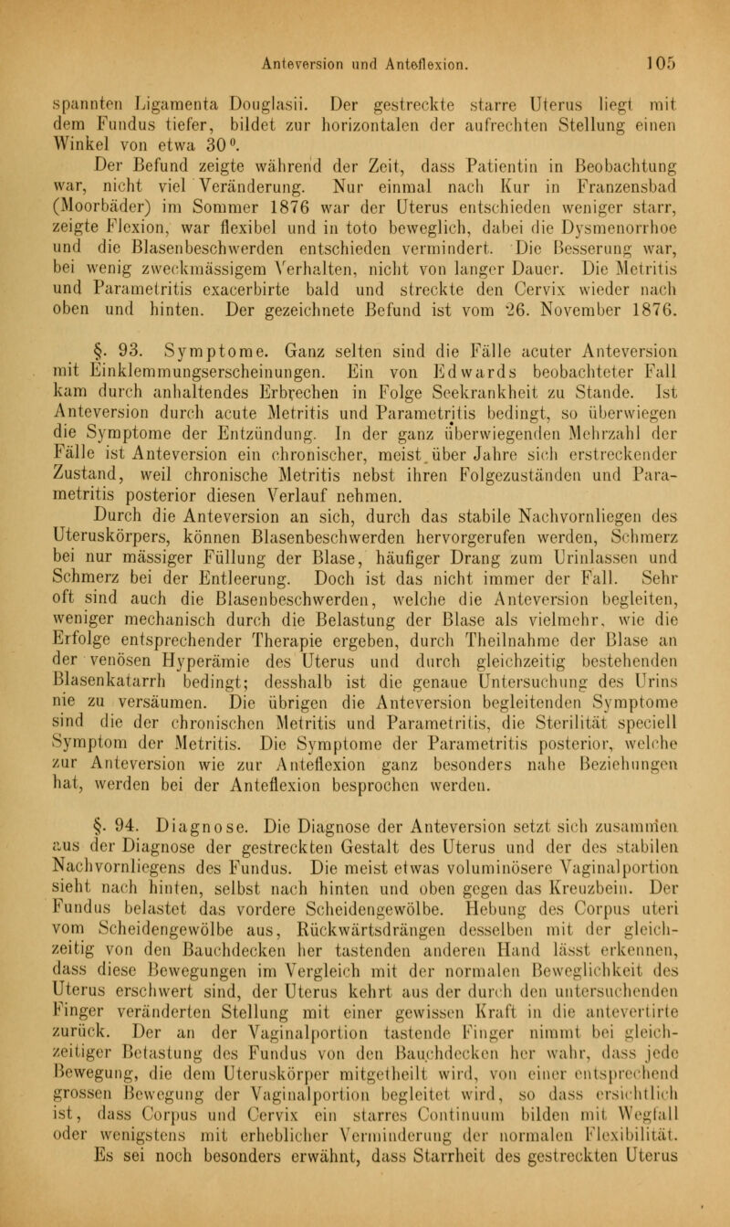 spannten Ligamenta Douglasii. Der gestreckte starre Uterus liegt mit dem Fundus tiefer, bildet zur horizontalen der aufrechten Stellung einen Winkel von etwa 30°. Der Befund zeigte während der Zeit, dass Patientin in Beobachtung war, nicht viel Veränderung. Nur einmal nach Kur in Franzensbad (Moorbäder) im Sommer 1876 war der Uterus entschieden weniger starr, zeigte Flexion, war flexibel und in toto beweglich, dabei die Dysmenorrhoe und die Blasenbeschwerden entschieden vermindert. Die Besserung war, bei wenig zweckmässigem Verhalten, nicht von langer Dauer. Die Metritis und Parametritis exacerbirte bald und streckte den Cervix wieder nach oben und hinten. Der gezeichnete Befund ist vom 26. November 1876. §. 93. Symptome. Ganz selten sind die Fälle acuter Anteversion mit Einklemmungserscheinungen. Ein von Edwards beobachteter Fall kam durch anhaltendes Erbrechen in Folge Seekrankheit zu Stande. Ist Anteversion durch acute Metritis und Parametritis bedingt, so überwiegen die Symptome der Entzündung. In der ganz überwiegenden Mehrzahl der Fälle ist Anteversion ein chronischer, meist über Jahre sich erstreckender Zustand, weil chronische Metritis nebst ihren Folgezuständen und Para- metritis posterior diesen Verlauf nehmen. Durch die Anteversion an sich, durch das stabile Nachvornliegen des Uteruskörpers, können Blasenbeschwerden hervorgerufen werden, Schmerz bei nur massiger Füllung der Blase, häufiger Drang zum Urinlassen und Schmerz bei der Entleerung. Doch ist das nicht immer der Fall. Sehr oft sind auch die Blasenbeschwerden, welche die Anteversion begleiten, weniger mechanisch durch die Belastung der Blase als vielmehr, wie die Erfolge entsprechender Therapie ergeben, durch Theilnahme der Blase an der venösen Hyperämie des Uterus und durch gleichzeitig bestehenden Blasenkatarrh bedingt; desshalb ist die genaue Untersuchung des Urins nie zu versäumen. Die übrigen die Anteversion begleitenden Symptome sind die der chronischen Metritis und Parametritis, die Sterilität speciell Symptom der Metritis. Die Symptome der Parametritis posterior, welche zur Anteversion wie zur Anteflexion ganz besonders nahe Beziehungen hat, werden bei der Anteflexion besprochen werden. §. 94. Diagnose. Die Diagnose der Anteversion setzt sich zusammen aus der Diagnose der gestreckten Gestalt des Uterus und der des stabilen Nachvornliegens des Fundus. Die meist etwas voluminösere Vaginalportion sieht nach hinten, selbst nach hinten und oben gegen das Kreuzbein. Der Fundus belastet das vordere Scheidengewölbe. Hebung des Corpus uteri vom Scheidengewölbe aus, Rückwärtsdrängen desselben mit der gleiche zeitig von den Bauchdecken her tastenden anderen Hand lässt erkennen, dass diese Bewegungen im Vergleich mit der normalen Beweglichkeit des Uterus erschwert sind, der Uterus kehrt aus der durch den untersuchenden Kinger veränderten Stellung mit einer gewissen Kraft in die antevertirte zurück. Der an der Vaginalportion tastende Finger nimmt bei gleich- zeitiger Betastung des Fundus von den Bauchdecken her wahr, dass jede Bewegungj die dem Uteruskörper mitgetheill wird, von einer entsprechend grossen Bewegung der Vaginälportion begleitet wird, so dass ersichtlich ist, dass Corpus und Cervix ein starres Continuum bilden mit Wegfall oder wenigstens mit erheblicher Verminderung der normalen Flexibilität. Es sei noch besonders erwähnt, dass Starrheit des gestreckten Uterus