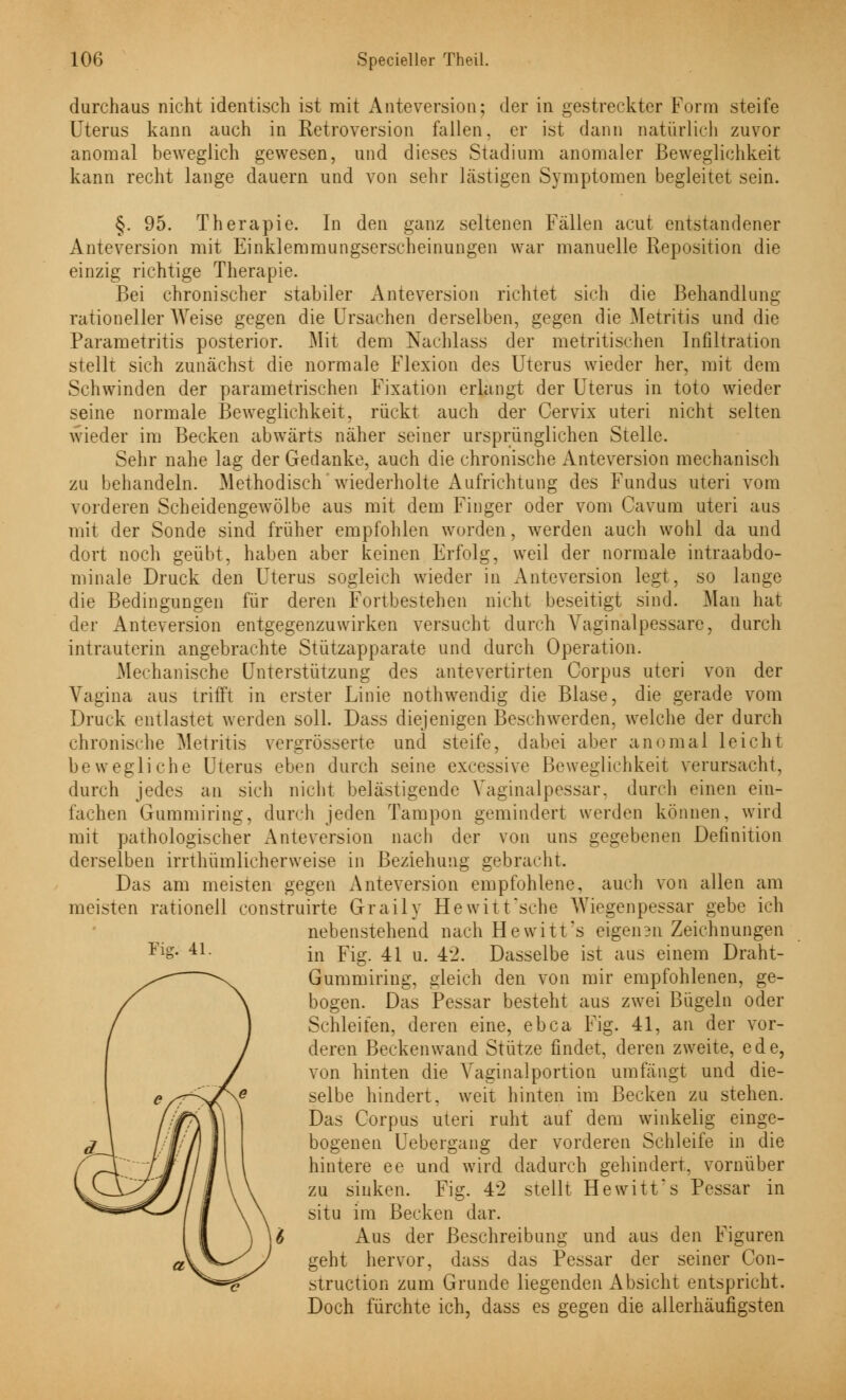durchaus nicht identisch ist mit Anteversion; der in gestreckter Form steife Uterus kann auch in Retroversion fallen, er ist dann natürlich zuvor anomal beweglich gewesen, und dieses Stadium anomaler Beweglichkeit kann recht lange dauern und von sehr lästigen Symptomen begleitet sein. §. 95. Therapie. In den ganz seltenen Fällen acut entstandener Anteversion mit Einklemmungserscheinungen war manuelle Reposition die einzig richtige Therapie. Bei chronischer stabiler Anteversion richtet sich die Behandlung rationeller Weise gegen die Ursachen derselben, gegen die Metritis und die Parametritis posterior. Mit dem Nachlass der metritischen Infiltration stellt sich zunächst die normale Flexion des Uterus wieder her, mit dem Schwinden der parametrischen Fixation erlangt der Uterus in toto wieder seine normale Beweglichkeit, rückt auch der Cervix uteri nicht selten wieder im Becken abwärts näher seiner ursprünglichen Stelle. Sehr nahe lag der Gedanke, auch die chronische Anteversion mechanisch zu behandeln. Methodisch wiederholte Aufrichtung des Fundus uteri vom vorderen Scheidengewölbe aus mit dem Finger oder vom Cavum uteri aus mit der Sonde sind früher empfohlen worden, werden auch wohl da und dort noch geübt, haben aber keinen Erfolg, weil der normale intraabdo- minale Druck den Uterus sogleich wieder in Anteversion legt, so lange die Bedingungen für deren Fortbestehen nicht beseitigt sind. Man hat der Anteversion entgegenzuwirken versucht durch Yaginalpessare, durch intrauterin angebrachte Stützapparate und durch Operation. Mechanische Unterstützung des antevertirten Corpus uteri von der Vagina aus trifft in erster Linie nothwendig die Blase, die gerade vom Druck entlastet werden soll. Dass diejenigen Beschwerden, welche der durch chronische Metritis vergrösserte und steife, dabei aber anomal leicht bewegliche Uterus eben durch seine excessive Beweglichkeit verursacht, durch jedes an sich nicht belästigende Vaginalpessar. durch einen ein- lachen Gummiring, durch jeden Tampon gemindert werden können, wird mit pathologischer Anteversion nach der von uns gegebenen Definition derselben irrthümlicherweise in Beziehung gebracht. Das am meisten gegen Anteversion empfohlene, auch von allen am meisten rationell construirte Graily Hewitt'sche AViegenpessar gebe ich nebenstehend nach Hewitt's eigeii3n Zeichnungen FiS- 4L in Fig. 41 u. 42. Dasselbe ist aus einem Draht- Gummiring, gleich den von mir empfohlenen, ge- bogen. Das Pessar besteht aus zwei Bügeln oder Schleifen, deren eine, ebca Fig. 41, an der vor- deren Beckenwand Stütze findet, deren zweite, ede, von hinten die Vaginalportion umfängt und die- selbe hindert, weit hinten im Becken zu stehen. Das Corpus uteri ruht auf dem winkelig einge- bogenen Uebergang der vorderen Schleife in die hintere ee und wird dadurch gehindert, vornüber zu sinken. Fig. 42 stellt Hewitt's Pessar in situ im Becken dar. Aus der Beschreibung und aus den Figuren geht hervor, dass das Pessar der seiner Con- struetion zum Grunde liegenden Absicht entspricht. Doch fürchte ich, dass es gegen die allerhäufigsten