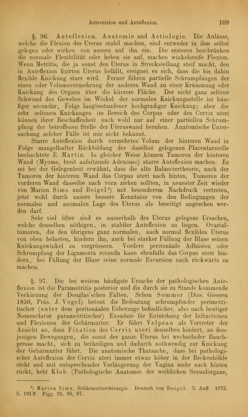 §. 96. Anteflexion. Anatomie und Aetiologie. Die Anlässe, welche die Flexion des Uterus stabil machen, sind entweder in ihm selbst gelegen oder wirken von aussen auf ihn ein. Die ersteren beschränken die normale Flexibilität oder heben sie auf, machen winkelsteife Flexion. Wenn Metritis, die ja sonst den Uterus in Streckstellung steif macht, den in Anteflexion fixirten Uterus befällt, ereignet es sich, dass die bis dahin flexible Knickung starr wird. Ferner führen partielle Schrumpfungen der einen oder Volumsvermehrung der anderen Wand zu einer Krümmung oder Knickung des Organs über die kürzere Fläche. Der nicht ganz seltene Schwund des Gewebes im Winkel der normalen Knickungsstelle ist häu- figer secundär, Folge langbestandener hochgradiger Knickung; aber die sehr seltenen Knickungen im Bereich des Corpus oder des Cervix uteri können ihrer Beschaffenheit nach wohl nur auf einer partiellen Schrum- pfung der betroffenen Stelle der Uteruswand beruhen. Anatomische Unter- suchung solcher Fälle ist mir nicht bekannt. Starre Anteflexion durch vermehrtes Volum der hinteren Wand in Folge mangelhafter Rückbildung der daselbst gelegenen Placentarstelle beobachtete E. Martin. In gleicher Weise .können Tumoren der hinteren Wand (Myome, breit aufsitzende Adenome) starre Anteflexion machen. Es sei bei der Gelegenheit erwähnt, dass die alte Balanciertheorie, nach der Tumoren der hinteren Wand das Corpus uteri nach hinten, Tumoren der vorderen Wand dasselbe nach vorn ziehen sollten, in neuester Zeit wieder von Marion Sims und Beigel1) mit besonderem Nachdruck vertreten, jetzt wohl durch unsere bessere Kenntniss von den Bedingungen der normalen und anomalen Lage des Uterus als beseitigt angesehen wer- den darf. Sehr viel öfter sind es ausserhalb des Uterus gelegene Ursachen, weiche denselben nöthigen, in stabiler Anteflexion zu liegen. Ovarial- tumoren, die den übrigens ganz normalen, auch normal flexiblen Uterus von oben belasten, hindern ihn, auch bei starker Füllung der Blase seinen Kniekungswinkel zu vergrössern. Vordere peritonäale Adhäsion oder Schrumpfung der Ligamenta rotunda kann ebenfalls das Corpus uteri hin- dern, bei Füllung der Blase seine normale Excursion nach rückwärts zu machen. §. 97. Die bei weitem häufigste Ursache der pathologischen Ante- flexion ist die Parametritis posterior und die durch sie zu Stande kommende Verkürzung der Douglas'schen Falten. Schon Sommer (Diss. Giessen 1850, Präs. J. Vogel) betont die Bedeutung schrumpfender perimetri- tischer (unter dem peritonäalen Ueberzuge befindlicher, also nach heutiger Nomenclatur parame tri tischer) Exsudate für Entstehung der [nfractionen und Flexionen der Gebärmutter. Er führt Velpeau als Vertreter der Ansicht an, dass Fixation des Cervix uteri denselben hindert, an den- jenigen Bewegungen, die sonsl der ganze Uterus hei wechselnder Bauch- presse macht, sich zu betheiligen und dadurch nothwendig zur Knickung der Gebärmutter führt. Die anatomische Thatsache, dass hei pathologi- scher Anteflexion der Cervix uteri immer etwas hoher in der Beckenhöhle steht und mit entsprechender Verlängerung der Vagina mehr nach hinten rückt, hebt Klub (Pathologische Anatomie der weiblichen Sexualorgane, l) Marion Sims, Gebärmutterchirurgie, Deutseta von Beige] ••. Auil. L873. S. 19111. Figg. 95, 96, 97.