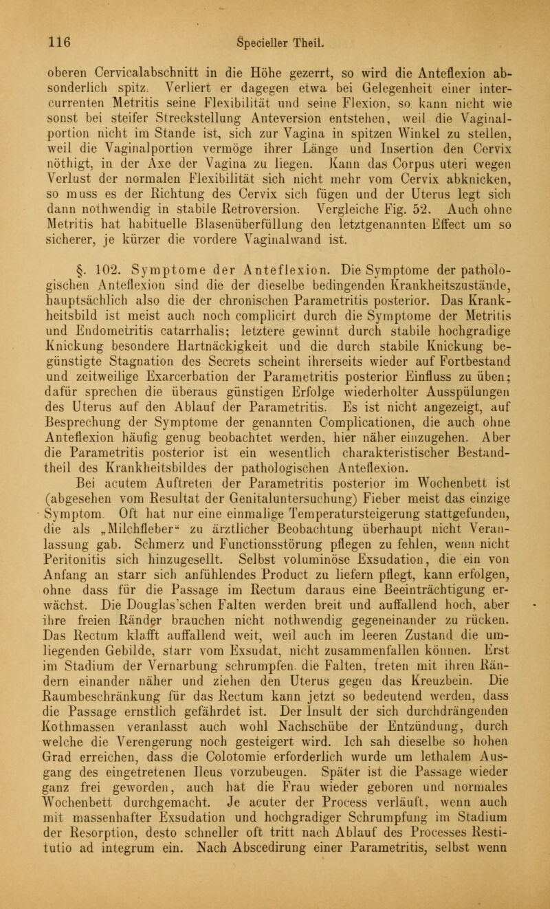 oberen Cervicalabschnitt in die Höhe gezerrt, so wird die Anteflexion ab- sonderlich spitz. Verliert er dagegen etwa bei Gelegenheit einer inter- currenten Metritis seine Flexibilität und seine Flexion, so kann nicht wie sonst bei steifer Streckstellung Anteversion entstehen, weil die Vaginal- portion nicht im Stande ist, sich zur Vagina in spitzen Winkel zu. stellen, weil die Vaginalportion vermöge ihrer Länge und Insertion den Cervix nöthigt, in der Axe der Vagina zu liegen. Kann das Corpus uteri wegen Verlust der normalen Flexibilität sich nicht mehr vom Cervix abknicken, so muss es der Richtung des Cervix sich fügen und der Uterus legt sich dann nothwendig in stabile Retroversion. Vergleiche Fig. 52. Auch ohne Metritis hat habituelle Blasenüberfüllung den letztgenannten Effect um so sicherer, je kürzer die vordere Vaginalwand ist. §. 102. Symptome der Anteflexion. Die Symptome der patholo- gischen Anteflexion sind die der dieselbe bedingenden Krankheitszustände, hauptsächlich also die der chronischen Parametritis posterior. Das Krank- heitsbild ist meist auch noch complicirt durch die Symptome der Metritis und Endometritis catarrhalis; letztere gewinnt durch stabile hochgradige Knickung besondere Hartnäckigkeit und die durch stabile Knickung be- günstigte Stagnation des Secrets scheint ihrerseits wieder auf Fortbestand und zeitweilige Exacerbation der Parametritis posterior Einfluss zu üben; dafür sprechen die überaus günstigen Erfolge wiederholter Ausspülungen des Uterus auf den Ablauf der Parametritis. Es ist nicht angezeigt, auf Besprechung der Symptome der genannten Complicationen, die auch ohne Anteflexion häufig genug beobachtet werden, hier näher einzugehen. Aber die Parametritis posterior ist ein wesentlich charakteristischer Bestand- theil des Krankheitsbildes der pathologischen Anteflexion. Bei acutem Auftreten der Parametritis posterior im Wochenbett ist (abgesehen vom Resultat der Genitaluntersuchung) Fieber meist das einzige Symptom. Oft hat nur eine einmalige Temperatursteigerung stattgefunden, die als „Milchfleber*' zu ärztlicher Beobachtung überhaupt nicht Veran- lassung gab. Schmerz und Functionsstörung pflegen zu fehlen, wenn nicht Peritonitis sich hinzugesellt. Selbst voluminöse Exsudation, die ein von Anfang an starr sich anfühlendes Product zu liefern pflegt, kann erfolgen, ohne dass für die Passage im Rectum daraus eine Beeinträchtigung er- wächst. Die Douglas'schen Falten werden breit und auffallend hoch, aber ihre freien Ränder brauchen nicht nothwendig gegeneinander zu rücken. Das Rectum klafft auffallend weit, weil auch im leeren Zustand die um- liegenden Gebilde, starr vom Exsudat, nicht zusammenfallen können. Erst im Stadium der Vernarbung schrumpfen, die Falten, treten mit ihren Rän- dern einander näher und ziehen den Uterus gegen das Kreuzbein. Die Raumbeschränkung für das Rectum kann jetzt so bedeutend werden, dass die Passage ernstlich gefährdet ist. Der Insult der sich durchdrängenden Kothmassen veranlasst auch wohl Nachschübe der Entzündung, durch welche die Verengerung noch gesteigert wird. Ich sah dieselbe so hohen Grad erreichen, dass die Colotomie erforderlich wurde um lethalem Aus- gang des eingetretenen Ileus vorzubeugen. Später ist die Passage wieder ganz frei geworden, auch hat die Frau wieder geboren und normales Wochenbett durchgemacht. Je acuter der Process verläuft, wenn auch mit massenhafter Exsudation und hochgradiger Schrumpfung im Stadium der Resorption, desto schneller oft tritt nach Ablauf des Processes Resti- tutio ad integrum ein. Nach Abscedirung einer Parametritis, selbst wenn