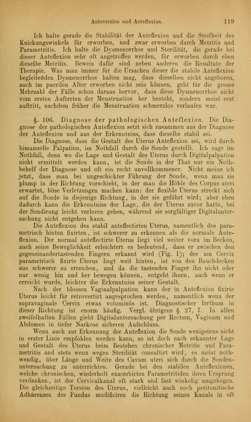 Ich halte gerade die Stabilität der Anteflexion und die Steifheit des Knickungswinkels für erworben, und zwar erworben durch Metritis und Parametritis. Ich halte die Dysmenorrhoe und Sterilität, die gerade bei dieser Anteflexion sehr oft angetroffen werden, für erworben durch eben dieselbe Metritis. Beweis dafür sind neben anderen die Resultate der Therapie. Was man immer für die Ursachen dieser die stabile Anteflexion begleitenden Dysmenorrhoe halten mag, dass dieselben nicht angeboren, auch im puerilen Alter erworben nicht sein können, geht für die grosse Mehrzahl der Fälle schon daraus hervor, dass diese Dysmenorrhoe nicht vom ersten Auftreten der Menstruation her besteht, sondern meist erst auftritt, nachdem früher die Menstruation schmerzlos verlaufen war. §. 106. Diagnose der pathologischen Anteflexion. Die Dia- gnose der pathologischen Anteflexion setzt sich zusammen aus der Diagnose der Anteflexion und aus der Erkenntniss, dass dieselbe stabil sei. Die Diagnose, dass die Gestalt des Uterus Anteflexion sei, wird durch bimanuelle Palpation, im Nothfall durch die Sonde gestellt. Ich sage im Nothfall, denn wo die Lage und Gestalt des Uterus durch Digitalpalpation nicht ermittelt werden kann, ist die Sonde in der That nur ein Noth- behelf der Diagnose und oft ein recht unvollkommener. Nicht meine ich jetzt, dass man bei ungeschickter Führung der Sonde, wenn man sie plump in der Richtung vorschiebt, in der man die Höhle des Corpus uteri erwartet, böse Verletzungen machen kann: der flexible Uterus streckt sich auf die Sonde in diejenige Richtung, in der sie geführt wird; aber eben dadurch kann die Erkenntniss der Lage, die der Uterus zuvor hatte, bei der Sondirung leicht verloren gehen, während sie sorgfältiger Digitalunter- suchung nicht entgehen kann. Die Anteflexion des stabil anteflectirten Uterus, namentlich des para- metrisch hinten fixirten , ist schwerer zu erkennen als die normale Ante- flexion. Der normal anteflectirte Uterus liegt viel weiter vorn im Becken, auch seine Beweglichkeit erleichtert es bedeutend, dass er zwischen den gegeneinandertastenden Fingern erkannt wird (Fig. 1); der am Cervix parametrisch fixirte Uterus liegt weit hinten, ist von den Bauchdecken aus schwerer zu erreichen, und da die tastenden Finger ihn nicht oder nur wenig hin und her bewegen können, entgeht ihnen, auch wenn er erreicht wurde, leichter die Erkenntniss seiner Gestalt. Nach der blossen Vaginal palpation kann der in Anteflexion fixirte Uterus leicht für retrovertirt angesprochen werden, namentlich wenn der supravaginale Cervix etwas voluminös ist. Diagnostischer Irrthum in dieser Richtung ist enorm häufig. Vergl. übrigens §. '21. 7. In allen zweifelhaften Fällen giebt Digitaluntersuchung per Rectum, Vaginam und Abdomen in tiefer Narkose sicheren Aufschluss. Wenn auch zur Erkennung der Anteflexion die Sonde wenigstens nichl in erster Linie empfohlen werden kann, so ist doch nach erkannter Lage und Gestalt des Uterus beim Bestehen chronischer Metritis und Para- metritis und stets wenn wegen Sterilität consultiii wird, es meist noth- wendig, über Länge und Weite des Cavum uteri sich durch die Sonden- untersuchung zu unterrichten. Gerade bei den stabilen Anteflexionen, welche chronischen, wiederholt exaeerbirten Parametritiden ihren Ursprung verdanken, ist der Cer\icalkanal oft stark und fast winkelig umgebogen. Die gleichzeitige Torsion des Uterus, vielleicht auch noch peritonitische Adhärenzen des Fundus modificiren die Richtung seines Kanals in oft