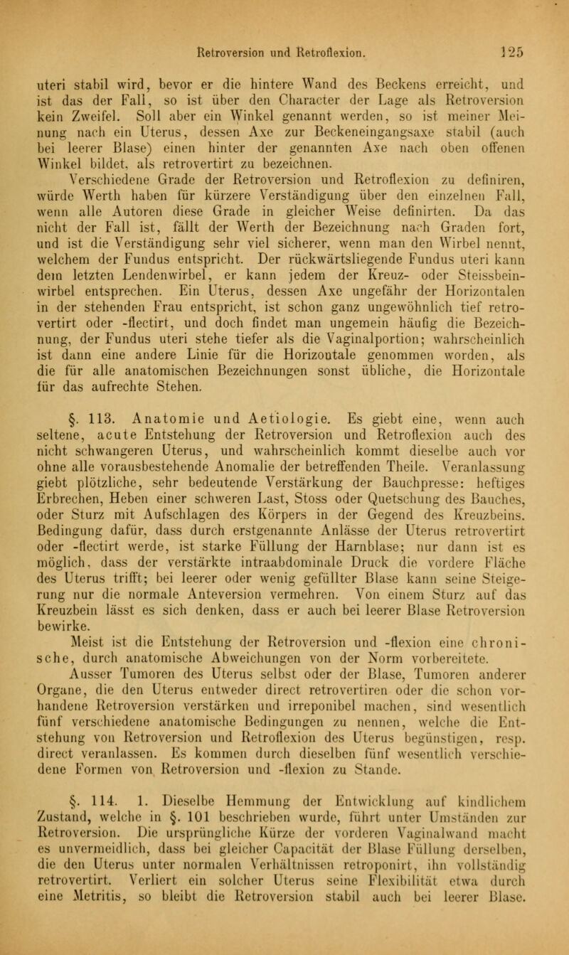 uteri stabil wird, bevor er die hintere Wand des Beckens erreicht, und ist das der Fall, so ist über den Character der Lage als Retroversion kein Zweifel. Soll aber ein Winkel genannt werden, so ist meiner Mei- nung nach ein Uterus, dessen Axe zur Beckeneingangsaxe stabil (auch bei leerer Blase) einen hinter der genannten Axe nach oben offenen Winkel bildet, als retrovertirt zu bezeichnen. Verschiedene Grade der Retroversion und Retroflexion zu definiren, würde Werth haben für kürzere Verständigung über den einzelnen Fall, wenn alle Autoren diese Grade in gleicher Weise definirten. Da das nicht der Fall ist, fällt der Werth der Bezeichnung nach Graden fort, und ist die Verständigung sehr viel sicherer, wenn man den Wirbel nennt, welchem der Fundus entspricht. Der rückwärtsliegende Fundus uteri kann dem letzten Lendenwirbel, er kann jedem der Kreuz- oder Steissbein- wirbel entsprechen. Ein Uterus, dessen Axe ungefähr der Horizontalen in der stehenden Frau entspricht, ist schon ganz ungewöhnlich tief retro- vertirt oder -flectirt, und doch findet man ungemein häufig die Bezeich- nung, der Fundus uteri stehe tiefer als die Vaginalportion; wahrscheinlich ist dann eine andere Linie für die Horizontale genommen worden, als die für alle anatomischen Bezeichnungen sonst übliche, die Horizontale iür das aufrechte Stehen. §. 113. Anatomie und Aetiologie. Es giebt eine, wenn auch seltene, acute Entstehung der Retroversion und Retroflexion auch des nicht schwangeren Uterus, und wahrscheinlich kommt dieselbe auch vor ohne alle vorausbestehende Anomalie der betreffenden Theile. Veranlassung giebt plötzliche, sehr bedeutende Verstärkung der Bauchpresse: heftiges Erbrechen, Heben einer schweren Last, Stoss oder Quetschung des Bauches, oder Sturz mit Aufschlagen des Körpers in der Gegend des Kreuzbeins. Bedingung dafür, dass durch erstgenannte Anlässe der Uterus retrovertirt oder -flectirt werde, ist starke Füllung der Harnblase; nur dann ist es möglich, dass der verstärkte intraabdominale Druck die vordere Fläche des Uterus trifft; bei leerer oder wenig gefüllter Blase kann seine Steige- rung nur die normale Anteversion vermehren. Von einem Sturz auf das Kreuzbein lässt es sich denken, dass er auch bei leerer Blase Retroversion bewirke. Meist ist die Entstehung der Retroversion und -flexion eine chroni- sche, durch anatomische Abweichungen von der Norm vorbereitete. Ausser Tumoren des Uterus selbst oder der Blase, Tumoren anderer Organe, die den Uterus entweder direct retrovertiren oder die schon vor- handene Retroversion verstärken und irreponibel machen, sind wesentlich fünf verschiedene anatomische Bedingungen zu nennen, welche die Ent- stehung von Retroversion und Retroflexion des Uterus begünstigen, resp. direct veranlassen. Es kommen durch dieselben fünf wesentlich verschie- dene Formen von Retroversion und -flexion zu Stande. §. 114. 1. Dieselbe Hemmung der Entwicklung auf kindlichem Zustand, welche in §. 101 beschrieben wurde, führt unter Umständen zur Retroversion. Die ursprüngliche Kürze der vorderen Vaginalwand macht es unvermeidlich, dass bei gleicher Capacitäf der Blase Füllung derselben, die den Uterus unter normalen Verhältnissen retroponirt, ihn vollständig retrovertirt. Verliert ein solcher Uterus seine Flexibilität etwa durch eine Metritis, so bleibt die Retruversiun stabil auch bei leerer Blase.