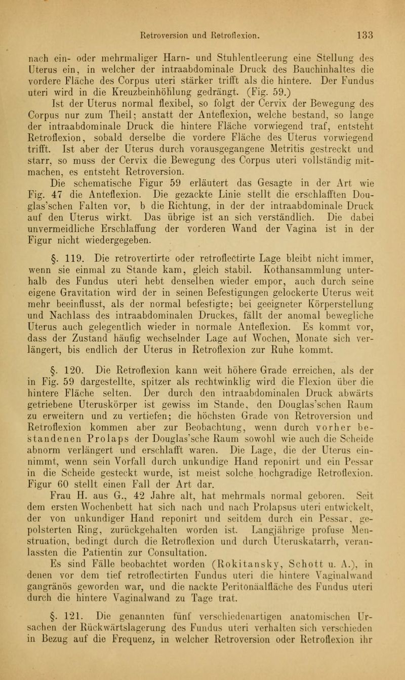 nach ein- oder mehrmaliger Harn- und Stuhlentleerung eine Stellung des Uterus ein, in welcher der intraabdominale Druck des Bauchinhaltes die vordere Fläche des Corpus uteri stärker trifft als die hintere. Der Fundus uteri wird in die Kreuzbeinhöhlung gedrängt. (Fig. 59.) Ist der Uterus normal flexibel, so folgt der Cervix der Bewegung des Corpus nur zum Theil; anstatt der Anteflexion, welche bestand, so lange der intraabdominale Druck die hintere Fläche vorwiegend traf, entsteht Retroflexion, sobald derselbe die vordere Fläche des Uterus vorwiegend trifft. Ist aber der Uterus durch vorausgegangene Metritis gestreckt und starr, so muss der Cervix die Bewegung des Corpus uteri vollständig mit- machen, es entsteht Retroversion. Die schematische Figur 59 erläutert das Gesagte in der Art wie Fig. 47 die Anteflexion. Die gezackte Linie stellt die erschlafften Dou- glas'schen Falten vor, b die Richtung, in der der intraabdominale Druck auf den Uterus wirkt. Das übrige ist an sich verständlich. Die dabei unvermeidliche Erschlaffung der vorderen Wand der Vagina ist in der Figur nicht wiedergegeben. §. 119. Die retrovertirte oder retroflectirte Lage bleibt nicht immer, wenn sie einmal zu Stande kam, gleich stabil. Kothansammlung unter- halb des Fundus uteri hebt denselben wieder empor, auch durch seine eigene Gravitation wird der in seinen Befestigungen gelockerte Uterus weit mehr beeinflusst, als der normal befestigte; bei geeigneter Körperstellung und Nachlass des intraabdominalen Druckes, fällt der anomal bewegliche Uterus auch gelegentlich wieder in normale Anteflexion. Es kommt vor, dass der Zustand häufig wechselnder Lage auf Wochen, Monate sich ver- längert, bis endlich der Uterus in Retroflexion zur Ruhe kommt. §. 120. Die Retroflexion kann weit höhere Grade erreichen, als der in Fig. 59 dargestellte, spitzer als rechtwinklig wird die Flexion über die hintere Fläche selten. Der durch den intraabdominalen Druck abwärts getriebene Uteruskörper ist gewiss im Stande, den Douglas'schen Raum zu erweitern und zu vertiefen; die höchsten Grade von Retroversion und Retroflexion kommen aber zur Beobachtung, wenn durch vorher be- standenen Prolaps der Douglas'sche Raum sowohl wie auch die Scheide abnorm verlängert und erschlafft waren. Die Lage, die der Uterus ein- nimmt, wenn sein Vorfall durch unkundige Hand reponirt und ein Pessar in die Scheide gesteckt wurde, ist meist solche hochgradige Retroflexion. Figur 60 stellt einen Fall der Art dar. Frau H. aus G., 42 Jahre alt, hat mehrmals normal geboren. Seil dem ersten Wochenbett hat sich nach und nach Prolapsus uteri entwickelt, der von unkundiger Hand reponirt und seitdem durch ein Pessar, ge- polsterten Ring, zurückgehalten worden ist. Langjährige profuse Men- struation, bedingt durch die Retroflexion und durch Uteruskatarrh, veran- lassten die Patientin zur Consultation. Es sind Fälle beobachtet worden (Rokitansky, Schott u. \. . in denen vor dem tief retrofiectirten Fundus uteri die hintere Vaginalwand gangränös geworden war, und die nackte Peritönäalfläche des Fundus uteri durch die hintere Vaginalwand zu Tage trat. §. 121. Die genannten fünf verschiedenartigen anatomischen Ur- sachen der Rückwärtslagerung des Fundus uteri verhalten sich verschieden in Bezug auf die Frequenz, in welcher Retroversion oder Retroflexion ihr