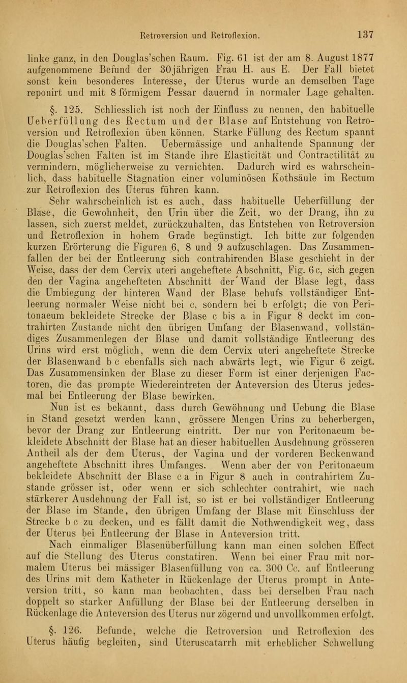 linke ganz, in den Douglas'schen Raum. Fig. 61 ist der am 8. August 1877 aufgenommene Befund der 30jährigen Frau H. aus E. Der Fall bietet sonst kein besonderes Interesse, der Uterus wurde an demselben Tage reponirt und mit 8 förmigem Pessar dauernd, in normaler Lage gehalten. §. 125. Schliesslich ist noch der Einfluss zu nennen, den habituelle Ueberfüllung des Rectum und der Blase auf Entstehung von Retro- version und Retroflexion üben können. Starke Füllung des Rectum spannt die Douglas'schen Falten. Uebermässige und anhaltende Spannung der Douglas'schen Falten ist im Stande ihre Elasticität und Contractilität zu vermindern, möglicherweise zu vernichten. Dadurch wird es wahrschein- lich, dass habituelle Stagnation einer voluminösen Kothsäule im Rectum zur Retroflexion des Uterus führen kann. Sehr wahrscheinlich ist es auch, dass habituelle Ueberfüllung der Blase, die Gewohnheit, den Urin über die Zeit, wo der Drang, ihn zu lassen, sich zuerst meldet, zurückzuhalten, das Entstehen von Retroversion und Retroflexion in hohem Grade begünstigt. Ich bitte zur folgenden kurzen Erörterung die Figuren 6, 8 und 9 aufzuschlagen. Das Zusammen- fallen der bei der Entleerung sich contrahirenden Blase geschieht in der Weise, dass der dem Cervix uteri angeheftete Abschnitt, Fig. 6 c, sich gegen den der Vagina angehefteten Abschnitt der'Wand der Blase legt, dass die Umbiegung der hinteren Wand der Blase behufs vollständiger Ent- leerung normaler Weise nicht bei c, sondern bei b erfolgt; die von Peri- tonaeum bekleidete Strecke der Blase c bis a in Figur 8 deckt im con- trahirten Zustande nicht den übrigen Umfang der Blasenwand, vollstän- diges Zusammenlegen der Blase und damit vollständige Entleerung des Urins wird erst möglich, wenn die dem Cervix uteri angeheftete Strecke der Blasenwand bc ebenfalls sich nach abwärts legt, wie Figur 6 zeigt. Das Zusammensinken der Blase zu dieser Form ist einer derjenigen Fac- toren, die das prompte Wiedereintreten der Anteversion des Uterus jedes- mal bei Entleerung der Blase bewirken. Nun ist es bekannt, dass durch Gewöhnung und Uebung die Blase in Stand gesetzt werden kann, grössere Mengen Urins zu beherbergen, bevor der Drang zur Entleerung eintritt. Der nur von Peritonaeum be- kleidete Abschnitt der Blase hat an dieser habituellen Ausdehnung grösseren Antheil als der dem Uterus, der Vagina und der vorderen Beckenwand angeheftete Abschnitt ihres Umfanges. Wenn aber der von Peritonaeum bekleidete Abschnitt der Blase c a in Figur 8 auch in contrahirtem Zu- stande grösser ist, oder wenn er sich schlechter contrahirt, wie nach stärkerer Ausdehnung der Fall ist, so ist er bei vollständiger Entleerung der Blase im Stande, den übrigen Umfang der Blase mit Einschluss der Strecke b c zu decken, und es fällt damit die Nothwendigkeil weg, dass der Uterus bei Entleerung der Blase in Anteversion tritt. Nach einmaliger Blasenüberfüllung kann man einen solchen Effect auf die Stellung des Uterus constatiren. Wenn bei einer Frau mit nor- malem Uterus bei massiger Blasenfüllung von ca. 300 Cc. auf Entleerung des Urins mit dem Katheter in Rückenlage der Uterus prompt in Ante- version tritt, so kann man beobachten, dass bei derselben Frau nach doppelt so starker Anfüllung (\<>v Blase bei der Entleerung derselben in Rückenlage die Anteversion des Uterus nur zögernd und unvollkommen erfolgt. §. L26. Befunde, welche die Retroversion und Retroflexion des l terus häufig begleiten, sind Uteruscatarrh mit erheblicher Schwellung