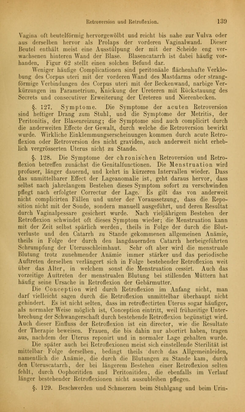 Vagina oft beuteiförmig hervorgewölbt und reicht bis nahe zur Vulva oder aus derselben hervor als Prolaps der vorderen Vaginalwand. Dieser Beutel enthält meist eine Ausstülpung der mit der Scheide eng ver- wachsenen hinteren Wand der Blase. Blasencatarrh ist dabei häufig vor- handen. Figur 6'2 stellt einen solchen Befund dar. Weniger häufige Complicationen sind peritonäale flächenhafte Verkle- bung des Corpus uteri mit der vorderen Wand des Mastdarms oder strang- förmige Verbindungen des Corpus uteri mit der Beckenwand, narbige Ver- kürzungen im Parametrium, Knickung der Ureteren mit Rückstauung des Secrets und consecutiver Erweiterung der Ureteren und Nierenbecken. §. 127. Symptome. Die Symptome der acuten Retroversion sind heftiger Drang zum Stuhl, und die Symptome der Metritis, der Peritonitis, der Blasenreizung; die Symptome sind auch complicirt durch die anderweiten Effecte der Gewalt, durch welche die Retroversion bewirkt wurde. Wirkliche Einklemmungserscheinungen kommen durch acute Retro- flexion oder Retroversion des nicht graviden, auch anderweit nicht erheb- lich vergrösserten Uterus nicht zu Stande. §. 128. Die Symptome der chronischen Retroversion und Retro- flexion betreffen zunächst die Genitalfunctionen. Die Menstruation wird profuser, länger dauernd, und kehrt in kürzeren Intervallen wieder. Dass das unmittelbarer Effect der Lageanomalie ist, geht daraus hervor, dass selbst nach jahrelangem Bestehen dieses Symptom sofort zu verschwinden pflegt nach erfolgter Correctur der Lage. Es gilt das von anderweit nicht complicirten Fällen und unter der Voraussetzung, dass die Repo- sition nicht mit der Sonde, sondern manuell ausgeführt, und deren Resultat durch Vaginalpessare gesichert wurde. Nach vieljährigem Bestehen der Retroflexion schwindet oft dieses Symptom wieder; die Menstruation kann mit der Zeit selbst spärlich werden, theils in Folge der durch die Blut- verluste und den Catarrh zu Stande gekommenen allgemeinen Anämie, theils in Folge der durch den langdauernden Catarrh herbeigeführten Schrumpfung der Uterusschleimhaut. Sehr oft aber wird die menstruale Blutung trotz zunehmender Anämie immer stärker und das periodische Auftreten derselben verlängert sich in Folge bestehender Retroflexion weit über das Alter, in welchem sonst die Menstruation cessirt. Auch das vorzeitige Auftreten der menstrualen Blutung bei stillenden Müttern hat häufig seine Ursache in Retroflexion der Gebärmutter. Die Conception wird durch Retroflexion im Anfang nicht, man darf vielleicht sagen durch die Retroflexion unmittelbar überhaupt nicht gehindert. Es ist nicht selten, dass im retroflectirten Uterus sogar häufiger, als normalerweise möglich ist, Conception eintritt, weil frühzeitige Unter- brechung der Schwangerschaft durch bestehende Retroflexion begünstigt wird. Auch dieser Einfluss der Retroflexion ist ein directer, wie die Resultate der Therapie beweisen. Frauen, die bis dahin nur abortirt haben, tragen aus, nachdem der Uterus reponirt und in normaler Lage gehalten wurde. Die später auch bei Retroflexionen meist sich einstellende Sterilität ist mittelbar Folge derselben, bedingl theils durch das Allgemeinleiden, namentlich die Anämie, die durch die Blutungen zu Stande kam, durch (\vn Qteruscatarrh, der bei längerem Bestehen einer Retroflexion selten fehlt, durch Oophoritiden und Peritonitiden, die ebenfalls im Verlauf länger bestehender Etetroflexionen nichl auszubleiben pflegen. §. 129. Beschwerden und Schmerzen beim Stuhlgang und beim Urin-