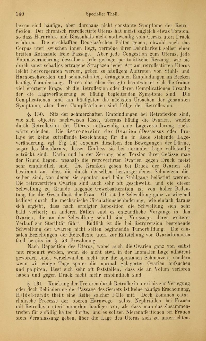 lassen sind häufige, aber durchaus nicht constante Symptome der Retro- flexion. Der chronisch retroflectirte Uterus hat meist zugleich etwas Torsion, so dass Harnröhre und Blasenhals nicht nothwendig vom Cervix uteri Druck erfahren. Die erschlafften Douglas'schen Falten geben, obwohl auch das Corpus uteri zwischen ihnen liegt, vermöge ihrer Dehnbarkeit selbst einer breiten Kothsäule freie Passage. Aber jede Congestion zum Uterus, jede Volumsvermehrung desselben, jede geringe peritonitische Reizung, wie sie durch sonst schadlos ertragene Strapazen jeder Art am retroflectirten Uterus leicht hervorgerufen werden, geben zu häufigem Auftreten von Stuhl- und Harnbeschwerden und schmerzhaften, drängenden Empfindungen im Becken häufige Veranlassung. Durch das eben Gesagte beantwortet sich die früher viel erörterte Frage, ob die Retroflexion oder deren Complicationen Ursache der die Lageveränderung so häufig begleitenden Symptome sind. Die Complicationen sind am häufigsten die nächsten Ursachen der genannten Symptome, aber diese Complicationen sind Folge der Retroflexion. §. 130. Sitz der schmerzhaften Empfindungen bei Retroflexion sind, wie sich objeetiv nachweisen lässt, überaus häufig die Ovarien, welche durch Retroflexion des Uterus nothwendig eine Lageveränderung rück- wärts erleiden. Die Retroversion der Ovarien (Descensus oder Pro- laps ist keine zutreffende Bezeichnung für die in Rede stehende Lage- veränderung, vgl. Fig. 14) exponirt dieselben den Bewegungen der Därme, sogar des Mastdarms, dessen Einfluss sie bei normaler Lage vollständig entrückt sind. Darin und in der Zerrung oder Torsion ihrer Gefässe mag der Grund liegen, weshalb die retrovertirten Ovarien gegen Druck meist sehr empfindlich sind. Die Kranken geben bei Druck der Ovarien oft bestimmt an, dass die durch denselben hervorgerufenen Schmerzen die- selben sind, von denen sie spontan und beim Stuhlgang belästigt werden. Die retrovertirten Ovarien sind auch sehr oft geschwellt, und die dieser Schwellung zu Grunde liegende Gewebsalteration ist von hoher Bedeu- tung für die Gesundheit der Frau. Oft ist die Schwellung ganz vorwiegend bedingt durch die mechanische Circulationsbehinderung, wie einfach daraus sich ergiebt, dass nach erfolgter Reposition die Schwellung sich sehr bald verliert; in anderen Fällen sind es entzündliche Vorgänge in den Ovarien, die an der Schwellung schuld sind, Vorgänge, deren weiterer Verlauf zur Sterilität führt. Endlich ist die bei Retroversion bestehende Schwellung der Ovarien nicht selten beginnende Tumorbildung. Die cau- salen Beziehungen der Retroflexio uteri zur Entstehung von Ovarialtumoren fand bereits im §. 56 Erwähnung. Nach Reposition des Uterus, wobei auch die Ovarien ganz von selbst mit reponirt werden, wenn sie nicht etwa in der anomalen Lage adhärent geworden sind, verschwinden nicht nur die spontanen Schmerzen, sondern wenn wir einige Tage später die normal gelagerten Ovarien aufsuchen und palpiren, lässt sich sehr oft feststellen, dass sie an Volum verloren haben und gegen Druck nicht mehr empfindlich sind. §. 131. Knickung der Ureteren durch Retroflexio uteri bis zur Verlegung oder doch Behinderung der Passage des Secrets ist keine häufige Erscheinung, Hildebrandt theilt eine Reihe solcher Fälle mit. Doch kommen catar- rhalische Processe der oberen Harnwege, selbst Nephritiden bei Frauen mit Retroflexio uteri immerhin häufiger vor, als dass man das Zusammen- treffen für zufällig halten dürfte, und es sollten Nierenaffectionen bei Frauen stets Veranlassung geben, über die Lage des Uterus sich zu unterrichten.