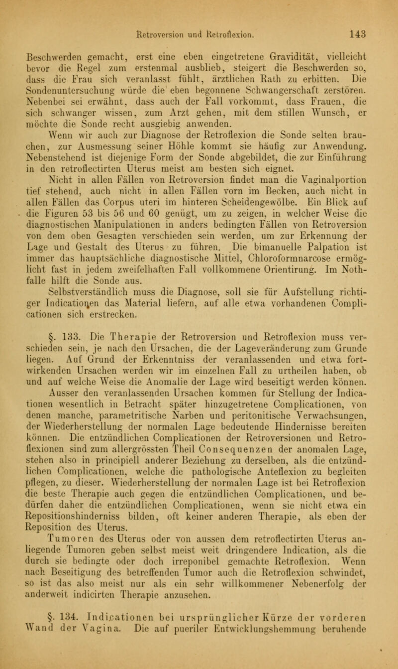 Beschwerden gemacht, erst eine eben eingetretene Gravidität, vielleicht bevor die Regel zum erstenmal ausblieb, steigert die Beschwerden so, dass die Frau sich veranlasst fühlt, ärztlichen Rath zu erbitten. Die Sündenuntersuchung würde die eben begonnene Schwangerschaft zerstören. Nebenbei sei erwähnt, dass auch der Fall vorkommt, dass Frauen, die sich schwanger wissen, zum Arzt gehen, mit dem stillen Wunsch, er möchte die Sonde recht ausgiebig anwenden. Wenn wir auch zur Diagnose der Retronexion die Sonde selten brau- chen, zur Ausmessung seiner Höhle kommt sie häufig zur Anwendung. Nebenstehend ist diejenige Form der Sonde abgebildet, die zur Einführung in den retroflectirten Uterus meist am besten sich eignet. Nicht in allen Fällen von Retroversion findet man die Vaginalportion tief stehend, auch nicht in allen Fällen vorn im Becken, auch nicht in allen Fällen das Corpus uteri im hinteren Scheidengewölbe. Ein Blick auf die Figuren 53 bis 56 und 60 genügt, um zu zeigen, in welcher Weise die diagnostischen Manipulationen in anders bedingten Fällen von Retroversion von dem oben Gesagten verschieden sein werden, um zur Erkennung der Lage und Gestalt des Uterus zu führen. Die bimanuelle Palpation ist immer das hauptsachliche diagnostische Mittel, Chloroformnarcose ermög- licht fast in jedem zweifelhaften Fall vollkommene Orientirung. Im Noth- falle hilft die Sonde aus. Selbstverständlich muss die Diagnose, soll sie für Aufstellung richti- ger Indication,en das Material liefern, auf alle etwa vorhandenen Compli- cationen sich erstrecken. §. 133. Die Therapie der Retroversion und Retroflexion muss ver- schieden sein, je nach den Ursachen, die der Laaeveränderung zum Grunde liegen. Auf Grund der Erkenntniss der veranlassenden und etwa fort- wirkenden Ursachen werden wir im einzelnen Fall zu urtheilen haben, ob und auf welche Weise die Anomalie der Lage wird beseitigt werden können. Ausser den veranlassenden Ursachen kommen für Stellung der Indica- tionen wesentlich in Betracht später hinzugetretene Complicationen, von denen manche, parametritische Narben und peritonitische Verwachsungen, der Wiederherstellung der normalen Lage bedeutende Hindernisse bereiten können. Die entzündlichen Complicationen der Retroversionen und Retro- flexionen sind zum allergrössten Theil Consequenzen der anomalen Lage, stehen also in principiell anderer Beziehung zu derselben, als die entzünd- lichen Complicationen, welche die pathologische Antellexion zu begleiten pflegen, zu dieser. Wiederherstellung der normalen Lage ist bei Retroflexion die beste Therapie auch gegen die entzündlichen Complicationen, und be- dürfen daher die entzündlichen Complicationen, wenn sie nicht etwa ein Repositionshinderniss bilden, oft keiner anderen Therapie, als eben der Reposition des Uterus. Tumoren des Uterus oder von aussen dem retroflectirten Uterus an- liegende Tumoren geben selb.-t meist weit dringendere Indication, als die durch sie bedingte oder doch irreponibel gemachte Retroflexion. Wenn nach Beseitigung des betreffenden Tumor auch du- Retroflexion sehwindet, so ist das also meist nur als ein sehr willkommener Nebenerfolg der anderweit indicirten Therapie anzusehen. lo §. 134. Indikationen bei ursprünglicher Kürze der forderen Wand der Vagina. Die auf pueriler Entwicklungshemmung beruhende