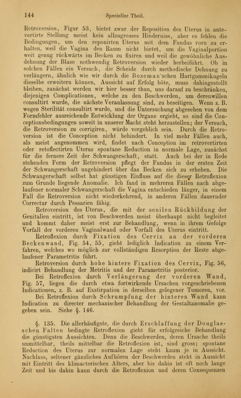 Retroversion, Figur 53, bietet zwar der Reposition des Uterus in ante- vertirte Stellung meist kein allzugrosses Hinderniss, aber es fehlen die Bedingungen, um den reponirten Uterus mit dem Fundus vorn zu er- halten, weil die Vagina den Raum nicht bietet, um die Vaginalportion weit genug rückwärts im Becken zu fixiren und weil die gewöhnliche Aus- dehnung der Blase nothwendig Retroversion wieder herbeiführt. Ob in solchen Fällen ein Versuch, die Scheide durch methodische Dehnung zu verlängern, ähnlich wie wir durch die Bozeman'schen Hartgummikugeln dieselbe erweitern können, Aussicht auf Erfolg böte, muss dahingestellt bleiben, zunächst werden wir hier besser thun, uns darauf zu beschränken, diejenigen Complicationen, welche zu den Beschwerden, um deren willen consultirt wurde, die nächste Veranlassung sind, zu beseitigen. Wenn z. B. wegen Sterilität consultirt wurde, und die Untersuchung abgesehen von dem Formfehler ausreichende Entwicklung der Organe ergiebt, so sind die Con- ceptionsbedingungen soweit in unserer Macht steht herzustellen; der Versuch, die Retroversion zu corrigiren, würde vergeblich sein. Durch die Retro- version ist die Conception nicht behindert. In viel mehr Fällen auch, als meist angenommen wird, findet nach Conception im retrovertirten oder retofiectirten Uterus spontane Reduction in normale Lage, zunächst für die fernere Zeit der Schwangerschaft, statt. Auch bei der in Rede stehenden Form der Retroversion pflegt der Fundus in der ersten Zeit der Schwangerschaft ungehindert über das Becken sich zu erheben. Die Schwangerschaft selbst hat günstigen Einfluss auf die dieser Retroflexion zum Grunde liegende Anomalie. Ich fand in mehreren Fällen nach abge- laufener normaler Schwangerschaft die Vagina entschieden länger, in einem Fall die Retroversion nicht wiederkehrend, in anderen Fällen dauernder Correctur durch Pessarien fähig. Retroversion des Uterus, die mit der senilen Rückbildung der Genitalien eintritt, ist von Beschwerden meist überhaupt nicht begleitet und kommt daher meist erst zur Behandlung, wenn in ihrem Gefolge Vorfall der vorderen Vaginalwand oder Vorfall des Uterus eintritt. Retroflexion durch Fixation des Cervix an der vorderen Beckenwand, Fig. 54, 55, giebt lediglich Indication zu einem Ver- fahren, welches wo möglich zur vollständigen Resorption der Reste abge- laufener Parametritis führt. Retroversion durch hohe hintere Fixation des Cervix, Fig. 56, indicirt Behandlung der Metritis und der Parametritis posterior. Bei Retroflexion durch Verlängerung der vorderen Wand, Fig. 57, liegen die durch etwa fortwirkende Ursachen vorgeschriebenen Indicationen, z. B. auf Exstirpation in derselben gelegener Tumoren, vor. Bei Retroflexion durch Schrumpfung der hinteren Wand kann Indication zu directer mechanischer Behandlung der Gestaltanomalie ge- geben sein. Siehe §. 146. §. 135. Die allerhäufigste, die durch Erschlaffung der Douglas- schen Falten bedingte Retroflexion giebt für erfolgreiche Behandlung die günstigsten Aussichten. Denn die Beschwerden, deren Ursache theils unmittelbar, theils mittelbar die Retroflexion ist, sind gross; spontane Reduction des Uterus zur normalen Lage steht kaum je in Aussicht. Nachlass, seltener gänzliches Aufhören der Beschwerden steht in Aussicht mit Eintritt des klimacterischen Alters, aber bis dahin ist oft noch lange Zeit und bis dahin kann durch die Retroflexion und deren Consequenzen