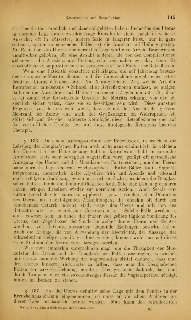 die Constitution ernstlich und dauernd gelitten-haben; Reduction des Uterus in normale Lage durch zweckmässige Kunsthülfe steht meist in sicherer Aussicht, oft in kürzester, andere Male in längerer Frist, nur in ganz seltenen, später zu nennenden Fällen ist die Aussicht auf Heilung gering. Mit Reduction des Uterus zur normalen Lage wird eine Anzahl Beschwerden unmittelbar gehoben, für eine Anzahl anderer, die von den Complicationen abhängen, die Aussicht auf Heilung sehr viel näher gerückt, denn die entzündlichen Complicationen sind zum grossen Theil Folgen der Retroflexion. Wenn eine Patientin consultirt mit Klagen, die auf jahrelang bestan- dene chronische Metritis deuten, und die Untersuchung ergiebt einen retro- flectirten Uterus der oben unter No. 5 aufgeführten Art, welche Art der Retroflexion mindestens 9 Zehntel aller Retroflexionen umfasst, so steigen dadurch die Aussichten auf Heilung in meinen Augen um 50 pCt., denn es ist damit eine fortwirkende Ursache der Metritis erkannt, von der ich ziemlich sicher weiss, dass sie zu beseitigen sein wird. Diese günstige Prognose, von der ich wohl weiss, dass sie mit der Ansicht der grossen Mehrzahl der Aerzte und auch der Gynäkologen im Widerspruch ist, stützt sich auf die oben erörterte Aetiologie. dieser Retroflexionen und auf die vortrefflichen Erfolge der auf diese ätiologische Kenntniss basirten Therapie. §. 136. In jenem Anfangsstadium der Retroflexion, in welchem die Leistung der Douglas'schen Falten noch nicht ganz erlahmt ist, in welchem der Uterus bei der Untersuchung bald in Retroflexion bald in normaler Anten1 exion stets sehr beweglich angetroffen wird, genügt oft methodische Anregung des Uterus und des Mastdarms zu Contractionen, um dem Uterus seine normale Lage dauernd wiederzugeben. Kalte Bäder, kalte Vaginal- irrigationen, namentlich kalte Klvstiere früh und Abends und jedesmal nach erfolgtem Stuhlgang genommen, jedesmal also, nachdem die Douglas- schen Falten durch die hindurchrückende Kothsäule eine Dehnung erfahren haben, bringen dieselben wieder zur normalen Action. Auch Seeale cor- nutum innerlich oder subcutan applicirt, ganz besonders aber Dilatation des Uterus mit nachfolgenden Ausspülungen, die ohnehin oft durch dvn bestehenden Catarrh indicirt sind, regen den Uterus und mit ihm den Retractor uteri zu energischer Contraction an. Solche Fälle werden es auch gewesen sein, in denen die früher viel geübte tägliche Sondirung des Uterus, das Liegenlassen der Sonde im aufgerichteten Uterus und die An- wendung von Intrauterinpessarien dauernde Heilungen bewirkt haben. Auch die Erfolge, die von Anwendung der Electricität, der Mas- der schwedischen Heilgymnastik gerühmi weiden, können wohl nur auf dieses erste Stadium der Retroflexion bezogen werden. Was man immerhin unternehmen mag, um die Thätigkeit der Mus- kulatur des Uterus und der Douglas'schen Falten anzuregen, wesentlich unterstütz! man die Wirkung der angewandten Mittel dadurch, dass man (\r\\ Uterus hindert, rückwärts zu lallen, dass man die Douglas'schen Falten vor passiver Dehnung bewahrt. Dies geschieht dadurch, dass man durch Tampons oder ein zweckmässiges Pessar de- Vaginalportion nöthigt, hinten im Becken zu stehen. §• L37. Hat der Fterns definitiv seine Lag«- mit dem Fund US in drv Kreuzbeinaushöhlung eingenommen, so muss er vor allem Anderen aus dieser Lage mechanisch befreil werden. Man kann den retroflectirten Schul t/.e, Legever&nderungen der Gebärmutter, i/j