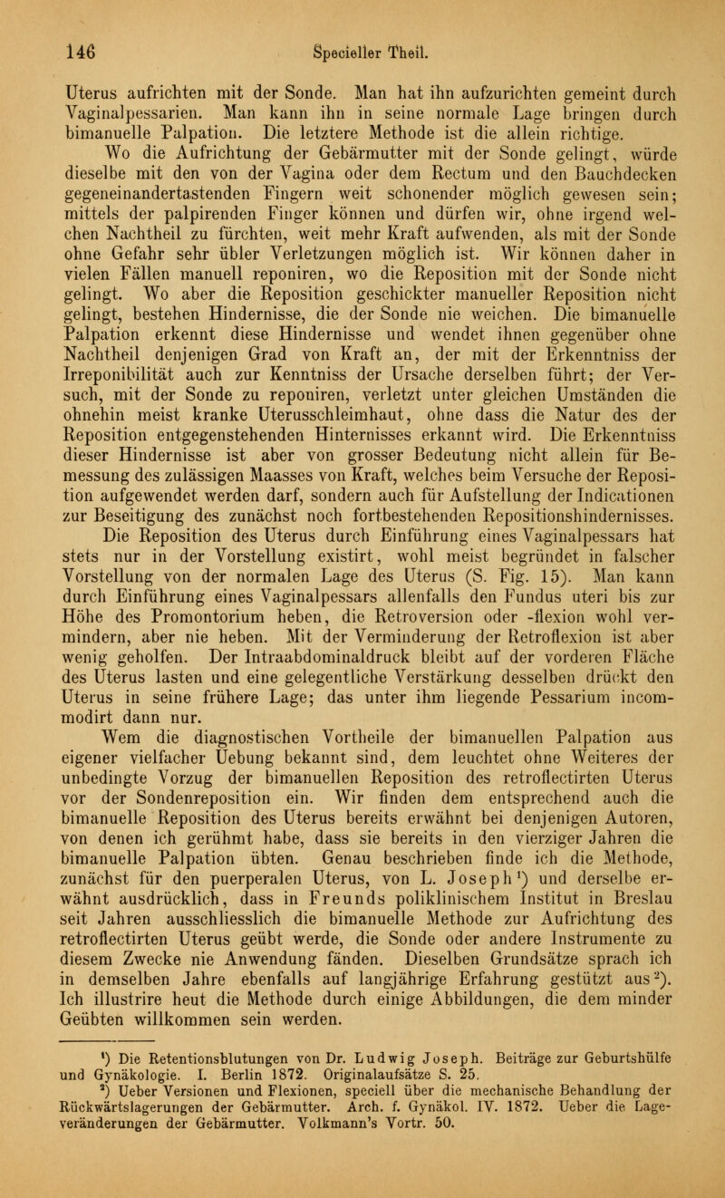 Uterus aufrichten mit der Sonde. Man hat ihn aufzurichten geraeint durch Vaginalpessarien. Man kann ihn in seine normale Lage bringen durch bimanuelle Palpation. Die letztere Methode ist die allein richtige. Wo die Aufrichtung der Gebärmutter mit der Sonde gelingt, würde dieselbe mit den von der Vagina oder dem Rectum und den Bauchdecken gegeneinandertastenden Fingern weit schonender möglich gewesen sein; mittels der palpirenden Finger können und dürfen wir, ohne irgend wel- chen Nachtheil zu fürchten, weit mehr Kraft aufwenden, als mit der Sonde ohne Gefahr sehr übler Verletzungen möglich ist. Wir können daher in vielen Fällen manuell reponiren, wo die Reposition mit der Sonde nicht gelingt. Wo aber die Reposition geschickter manueller Reposition nicht gelingt, bestehen Hindernisse, die der Sonde nie weichen. Die bimanuelle Palpation erkennt diese Hindernisse und wendet ihnen gegenüber ohne Nachtheil denjenigen Grad von Kraft an, der mit der Erkenntniss der Irreponibilität auch zur Kenntniss der Ursache derselben führt; der Ver- such, mit der Sonde zu reponiren, verletzt unter gleichen Umständen die ohnehin meist kranke Uterusschleimhaut, ohne dass die Natur des der Reposition entgegenstehenden Hinternisses erkannt wird. Die Erkenntniss dieser Hindernisse ist aber von grosser Bedeutung nicht allein für Be- messung des zulässigen Maasses von Kraft, welches beim Versuche der Reposi- tion aufgewendet werden darf, sondern auch für Aufstellung der Indicationen zur Beseitigung des zunächst noch fortbestehenden Repositionshindernisses. Die Reposition des Uterus durch Einführung eines Vaginalpessars hat stets nur in der Vorstellung existirt, wohl meist begründet in falscher Vorstellung von der normalen Lage des Uterus (S. Fig. 15). Man kann durch Einführung eines Vaginalpessars allenfalls den Fundus uteri bis zur Höhe des Promontorium heben, die Retroversion oder -ilexion wohl ver- mindern, aber nie heben. Mit der Verminderung der Retroflexion ist aber wenig geholfen. Der Intraabdominaldruck bleibt auf der vorderen Fläche des Uterus lasten und eine gelegentliche Verstärkung desselben drückt den Uterus in seine frühere Lage; das unter ihm liegende Pessarium incom- modirt dann nur. Wem die diagnostischen Vortheile der bimanuellen Palpation aus eigener vielfacher Uebung bekannt sind, dem leuchtet ohne Weiteres der unbedingte Vorzug der bimanuellen Reposition des retroflectirten Uterus vor der Sondenreposition ein. Wir finden dem entsprechend auch die bimanuelle Reposition des Uterus bereits erwähnt bei denjenigen Autoren, von denen ich gerühmt habe, dass sie bereits in den vierziger Jahren die bimanuelle Palpation übten. Genau beschrieben finde ich die Methode, zunächst für den puerperalen Uterus, von L. Joseph1) und derselbe er- wähnt ausdrücklich, dass in Freunds poliklinischem Institut in Breslau seit Jahren ausschliesslich die bimanuelle Methode zur Aufrichtung des retroflectirten Uterus geübt werde, die Sonde oder andere Instrumente zu diesem Zwecke nie Anwendung fänden. Dieselben Grundsätze sprach ich in demselben Jahre ebenfalls auf langjährige Erfahrung gestützt aus2). Ich illustrire heut die Methode durch einige Abbildungen, die dem minder Geübten willkommen sein werden. *) Die Retentionsblutungen von Dr. Ludwig Joseph. Beiträge zur Geburtshülfe und Gynäkologie. I. Berlin 1872. Originalaufsätze S. 25. 2) Ueber Versionen und Flexionen, speciell über die mechanische Behandlung der Rückwärtslagerungen der Gebärmutter. Arch. f. Gynäkol. IV. 1872. Ueber die Lage- veränderungen der Gebärmutter. Volkmann's Vortr. 50.