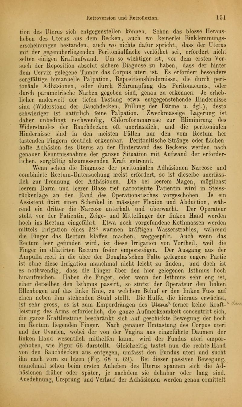 tion des Uterus sich entgegenstellen können. Schon das blosse Heraus- heben des Uterus aus dem Becken, auch wo keinerlei Einklemmungs- erscheinungen bestanden, auch wo nichts dafür spricht, dass der Uterus mit der gegenüberliegenden Peritonäalfläche verlöthet sei, erfordert nicht selten einigen Kraftaufwand. Um so wichtiger ist, vor dem ersten Ver- such der Reposition absolut sichere Diagnose zu haben, dass der hinter dem Cervix gelegene Tumor das Corpus uteri ist. Es erfordert besonders sorgfältige bimanuelle Palpation, Repositionshindernisse, die durch peri- tonäale Adhäsionen, oder durch Schrumpfung des Peritonaeums, oder durch parametrische Narben gegeben sind, genau zu erkennen. Je erheb- licher anderweit der tiefen Tastung etwa entgegenstehende Hindernisse sind (Widerstand der Bauchdecken, Füllung der Därme u. dgl.), desto schwieriger ist natürlich feine Palpation. Zweckmässige Lagerung ist daher unbedingt nothwendig, Chloroformnarcose zur Eliminirung des Widerstandes der Bauchdecken oft unerlässlich, und die peritonäalen Hindernisse sind in den meisten Fällen nur den vom Rectum her tastenden Fingern deutlich erkennbar. Peritonitische Stränge oder flächen- hafte Adhäsion des Uterus an der Hinterwand des Beckens werden nach genauer Kenntnissnahme der ganzen Situation mit Aufwand der erforder- lichen, sorgfältig abzumessenden Kraft getrennt. Wenn schon die Diagnose der peritonäalen Adhäsionen Narcose und combinirte Rectum-Untersuchung meist erfordert, so ist dieselbe unerläss- lich zur Trennung der Adhäsionen. Die bei leerem Magen, möglichst leerem Darm und leerer Blase tief narcotisirte Patientin wird in Steiss- rückenlage an den Rand des Operationstisches vorgeschoben. Je ein Assistent fixirt einen Schenkel in massiger Flexion und Abduction, wäh- rend ein dritter die Narcose unterhält und überwacht. Der Operateur steht vor der Patientin, Zeige- und Mittelfinger der linken Hand werden hoch ins Rectum eingeführt. Etwa noch vorgefundene Kothmassen werden mittels Irrigation eines 32° warmen kräftigen Wasserstrahles, während die Finger das Rectum klaffen machen, weggespült. Auch wenn das Rectum leer gefunden wird, ist diese Irrigation von Yortheil, weil die Finger im dilatirten Rectum freier emporsteigen. Der Ausgang aus der Ampulla recti in die über der Douglas'schen Falte gelegene engere Partie ist ohne diese Irrigation manchmal nicht leicht zu finden, und doch ist es nothwendig, dass die Finger über den hier gelegenen Isthmus hoch hinaufreichen. Haben die Finger, oder wenn der Isthmus sehr eng ist, einer derselben den Isthmus passirt, so stützt der Operateur den linken Ellenbogen auf das linke Knie, zu welchem Behuf er den linken Fuss auf einen neben ihm stehenden Stuhl stellt. Die Hülfe, die hieraus erwachst, ist sehr gross, es ist zum Empordrängen des UterW* ferner keine Kraft- leistung des Arms erforderlich, die ganze Aufmerksamkeit concentrirt sich, die ganze Kraftleistung beschränkt sich auf geschickte Bewegung der hoch im Rectum liegenden Finger. Nach genauer Umtastung des Corpus uteri und der Ovarien, wobei der von der Vagina aus eingeführte Daumen der linken Hand wesentlich mithelfen kann, wird der Fundus uteri empor- gehoben, wie Figur 66 darstellt. Gleichzeitig tastet nun die rechte Hand von den Bauchdecken aus entgegen, nmfassl den Fundus uteri und sucht ihn nach vorn zu legen (Fig. 68 u. 69). Bei dieser passiven Bewegung, manchmal schon beim ersten Anheben des Uterus spannen sich die Ad- häsionen früher oder später, je nachdem sie dehnbar oder lang sind. Ausdehnung, Ursprung und Verlauf der Adhäsionen werden genau ermittelt