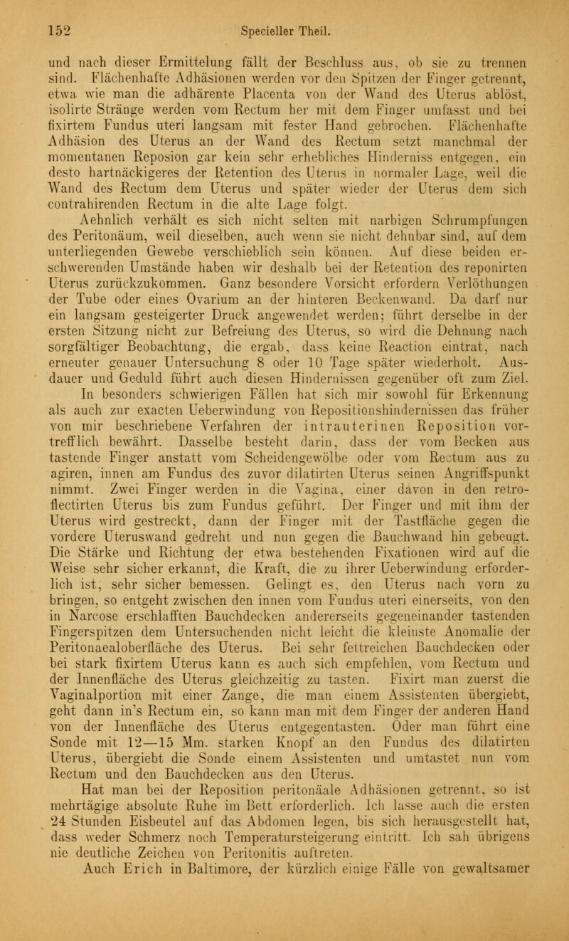 und nach dieser Ermittelung fällt der Beschluss aus. ob sie zu trennen sind. Flächenhafte Adhäsionen werden vor den Spitzen der Finger getrennt, etwa wie man die adhärente Placenta von der Wand des Uterus ablöst, isolirte Stränge werden vom Rectum her mit dem Finger umfasst und bei fixirtem Fundus uteri langsam mit fester Hand gebrochen. Flächenhafte Adhäsion des Uterus an der Wand des Rectum setzt manchmal der momentanen Reposion gar kein sehr erhebliches Hinderniss entgegen, ein desto hartnäckigeres der Retention des Uterus in normaler Lage, weil die Wand des Rectum dem Uterus und später wieder der Uterus dem sich contrahirenden Rectum in die alte Lage folgt. Aehnlich verhält es sich nicht selten mit narbigen Schrumpfungen des Peritonäum, weil dieselben, auch wenn sie nicht dehnbar sind, auf dem unterliegenden Gewebe verschieblich sein können. Auf diese beiden er- schwerenden Umstände haben wir deshalb bei der Retention des reponirten Uterus zurückzukommen. Ganz besondere Vorsicht erfordern Verlöthunsen der Tube oder eines Ovarium an der hinteren Beckenwand. Da darf nur ein langsam gesteigerter Druck angewendet werden: führt derselbe in der ersten Sitzung nicht zur Befreiung des Uterus, so wird die Dehnung nach sorgfältiger Beobachtung, die ergab, dass keine Reaction eintrat, nach erneuter genauer Untersuchung 8 oder 10 Tage später wiederholt. Aus- dauer und Geduld führt auch diesen Hindernissen gegenüber oft zum Ziel. In besonders schwierigen Fällen hat sich mir sowohl für Erkennung als auch zur exacten Ueberwindung von Repositionshindernissen das früher von mir beschriebene Verfahren der intrauterinen Reposition vor- trefflich bewährt. Dasselbe besteht darin, dass der vom Becken aus tastende Finger anstatt vom Scheidengewölbe oder vom Rectum aus zu agiren, innen am Fundus des zuvor dilatirten Uterus seinen Angriffspunkt nimmt. Zwei Einger werden in die Vagina, einer davon in den retro- flectirten Uterus bis zum Fundus geführt. Der Finger und mit ihm der Uterus wird gestreckt, dann der Finger mit der Tastfläche gegen die vordere Uteruswand gedreht und nun gegen die Bauchwand hin gebeugt. Die Stärke und Richtung der etwa bestehenden Fixationen wird auf die Weise sehr sicher erkannt, die Kraft, die zu ihrer Ueberwindung erforder- lich ist, sehr sicher bemessen. Gelingt es, den Uterus nach vorn zu bringen, so entgeht zwischen den innen vom Fundus uteri einerseits, von den in Narcose erschlafften Bauchdecken andererseits gegeneinander tastenden Fingerspitzen dem Untersuchenden nicht leicht die kleinste Anomalie der Peritonaealoberfläche des Uterus. Bei sehr fettreichen Bauchdecken oder bei stark fixirtem Uterus kann es auch sich empfehlen, vom Rectum und der Innenfläche des Uterus gleichzeitig zu tasten. Fixirt man zuerst die Vaginalportion mit einer Zange, die man einem Assistenten übergiebt, geht dann ins Rectum ein, so kann man mit dem Finger der anderen Hand von der Innenfläche des Uterus entgegentasten. Oder man führt eine Sonde mit 12—15 Mm. starken Knopf an den Fundus des dilatirten Uterus, übergiebt die Sonde einem Assistenten und umtastet nun vom Rectum und den Bauchdecken aus den Uterus. Hat man bei der Reposition peritonäale Adhäsionen getrennt, so ist mehrtägige absolute Ruhe im Bett erforderlich. Ich lasse auch die ersten 24 Stunden Eisbeutel auf das xAbdomen legen, bis sich herausgestellt hat, dass weder Schmerz noch Temperatursteigerung eintritt. Ich sah übrigens nie deutliche Zeichen von Peritonitis auftreten. Auch Erich in Baltimore, der kürzlich einige Fälle von gewaltsamer