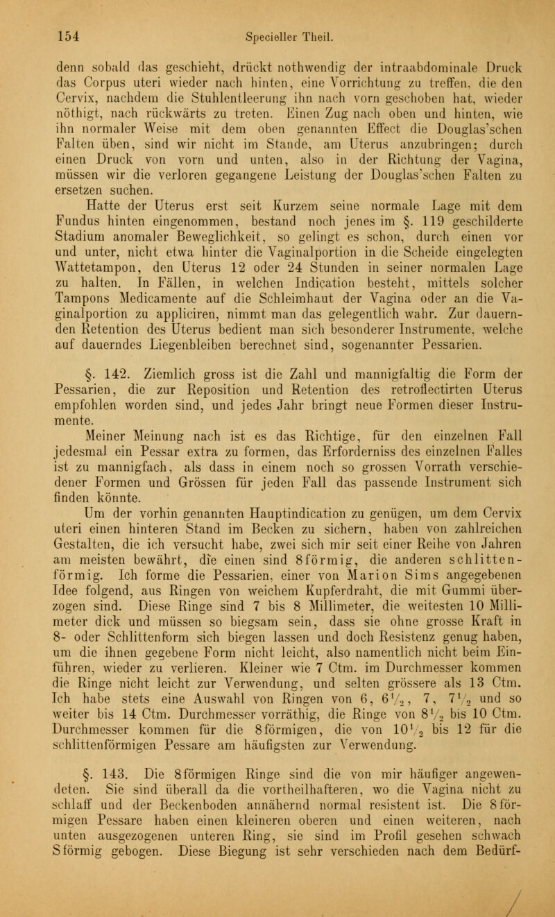 denn sobald das geschieht, drückt nothwendig der intraabdominale Druck das Corpus uteri wieder nach hinten, eine Vorrichtung zu treffen, die den Cervix, nachdem die Stuhlentleerung ihn nach vorn geschoben hat, wieder nöthigt, nach rückwärts zu treten. Einen Zug nach oben und hinten, wie ihn normaler Weise mit dem oben genannten Effect die Douglas'schen Falten üben, sind wir nicht im Stande, am Uterus anzubringen; durch einen Druck von vorn und unten, also in der Richtung der Vagina, müssen wir die verloren gegangene Leistung der Douglas'schen Falten zu ersetzen suchen. Hatte der Uterus erst seit Kurzem seine normale Lage mit dem Fundus hinten eingenommen, bestand noch jenes im §. 119 geschilderte Stadium anomaler Beweglichkeit, so gelingt es schon, durch einen vor und unter, nicht etwa hinter die Vaginalportion in die Scheide eingelegten Wattetampon, den Uterus 12 oder 24 Stunden in seiner normalen Lage zu halten. In Fällen, in welchen Indication besteht, mittels solcher Tampons Medicamente auf die Schleimhaut der Vagina oder an die Va- ginalportion zu appliciren, nimmt man das gelegentlich wahr. Zur dauern- den Retention des Uterus bedient man sich besonderer Instrumente, welche auf dauerndes Liegenbleiben berechnet sind, sogenannter Pessarien. §. 142. Ziemlich gross ist die Zahl und mannigfaltig die Form der Pessarien, die zur Reposition und Retention des retroflectirten Uterus empfohlen worden sind, und jedes Jahr bringt neue Formen dieser Instru- mente. Meiner Meinung nach ist es das Richtige, für den einzelnen Fall jedesmal ein Pessar extra zu formen, das Erforderniss des einzelnen Falles ist zu mannigfach, als dass in einem noch so grossen Vorrath verschie- dener Formen und Grössen für jeden Fall das passende Instrument sich finden könnte. Um der vorhin genannten Hauptindication zu genügen, um dem Cervix uteri einen hinteren Stand im Becken zu sichern, haben von zahlreichen Gestalten, die ich versucht habe, zwei sich mir seit einer Reihe von Jahren am meisten bewährt, die einen sind 8förmig, die anderen schlitten- förmig. Ich forme die Pessarien. einer von Marion Sims angegebenen Idee folgend, aus Ringen von weichem Kupferdraht, die mit Gummi über- zogen sind. Diese Ringe sind 7 bis 8 Millimeter, die weitesten 10 Milli- meter dick und müssen so biegsam sein, dass sie ohne grosse Kraft in 8- oder Schlittenform sich biegen lassen und doch Resistenz genug haben, um die ihnen gegebene Form nicht leicht, also namentlich nicht beim Ein- führen, wieder zu verlieren. Kleiner wie 7 Ctm. im Durchmesser kommen die Ringe nicht leicht zur Verwendung, und selten grössere als 13 Ctm. Ich habe stets eine Auswahl von Ringen von 6, 6%, 7, ll/2 und so weiter bis 14 Ctm. Durchmesser vorräthig, die Ringe von 8l/2 bis 10 Ctm. Durchmesser kommen für die 8förmigen, die von 101.2 bis 12 für die schlittenförmigen Pessare am häufigsten zur Verwendung. §. 143. Die 8förmigen Ringe sind die von mir häufiger angewen- deten. Sie sind überall da die vorteilhafteren, wo die Vagina nicht zu schlaff und der Beckenboden annähernd normal resistent ist. Die 8 för- migen Pessare haben einen kleineren oberen und einen weiteren, nach unten ausgezogenen unteren Ring, sie sind im Profil gesehen schwach S förmig gebogen. Diese Biegung ist sehr verschieden nach dem Bedürf-