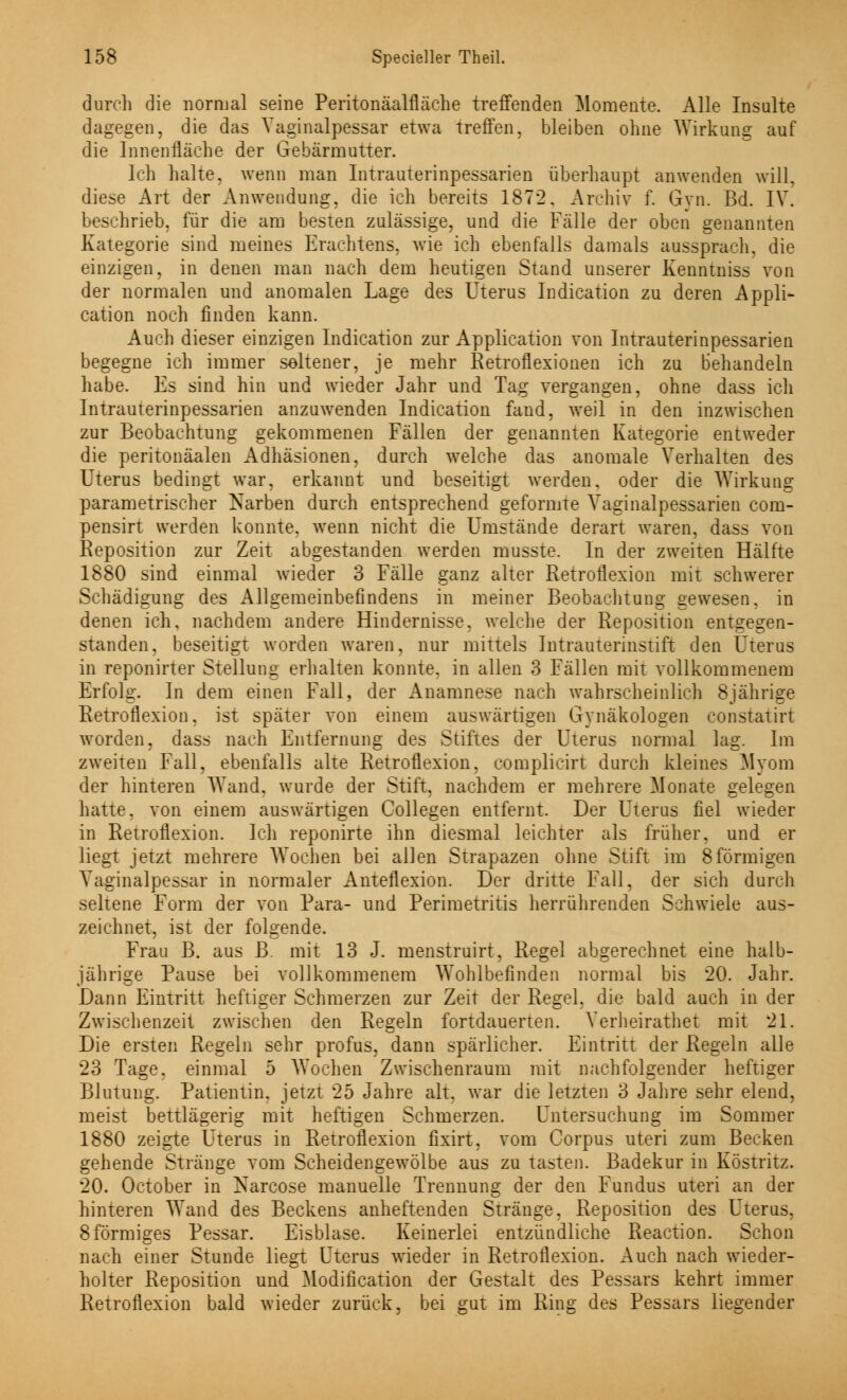 durch die normal seine Peritonäalfläche treffenden Momente. Alle Insulte dagegen, die das Vaginalpessar etwa treffen, bleiben ohne Wirkung auf die Innenfläche der Gebärmutter. Ich halte, wenn man Intrauterinpessarien überhaupt anwenden will, diese Art der Anwendung, die ich bereits 1872. Archiv f. Gyn. Bd. IV. beschrieb, für die am besten zulässige, und die Fälle der oben genannten Kategorie sind meines Erachtens. wie ich ebenfalls damals aussprach, die einzigen, in denen man nach dem heutigen Stand unserer Kenntniss von der normalen und anomalen Lage des Uterus Indication zu deren Appli- cation noch finden kann. Auch dieser einzigen Indication zur Application von Intrauterinpessarien begegne ich immer seltener, je mehr Retroflexionen ich zu behandeln habe. Es sind hin und wieder Jahr und Tag vergangen, ohne dass ich Intrauterinpessarien anzuwenden Indication fand, weil in den inzwischen zur Beobachtung gekommenen Fällen der genannten Kategorie entweder die peritonäalen Adhäsionen, durch welche das anomale Verhalten des Uterus bedingt war, erkannt und beseitigt werden, oder die Wirkung parametrischer Narben durch entsprechend geformte Yaginalpessarien com- pensirt werden konnte, wenn nicht die Umstände derart waren, dass von Reposition zur Zeit abgestanden werden musste. In der zweiten Hälfte 1880 sind einmal wieder 3 Fälle ganz alter Retroflexion mit schwerer Schädigung des Allgemeinbefindens in meiner Beobachtung gewesen, in denen ich, nachdem andere Hindernisse, welche der Reposition entgegen- standen, beseitigt worden waren, nur mittels Intrauterinstift den Uterus in reponirter Stellung erhalten konnte, in allen 3 Fällen mit vollkommenem Erfolg. In dem einen Fall, der Anamnese nach wahrscheinlich 8jährige Retroflexion, ist später von einem auswärtigen Gynäkologen constatirt worden, dass nach Entfernung des Stiftes der Uterus normal lag. Im zweiten Fall, ebenfalls alte Retroflexion, complicirt durch kleines Myom der hinteren Wand, wurde der Stift, nachdem er mehrere Monate gelegen hatte, von einem auswärtigen Collegen entfernt. Der Uterus fiel wieder in Retroflexion. Ich reponirte ihn diesmal leichter als früher, und er liegt jetzt mehrere Wochen bei allen Strapazen ohne Stift im 8förmigen Vaginalpessar in normaler Anteflexion. Der dritte Fall, der sich durch seltene Form der von Para- und Perimetritis herrührenden Schwiele aus- zeichnet, ist der folgende. Frau B. aus B. mit 13 J. menstruirt, Regel abgerechnet eine halb- jährige Pause bei vollkommenem Wohlbefinden normal bis 20. Jahr. Dann Eintritt heftiger Schmerzen zur Zeit der Regel, die bald auch in der Zwischenzeit zwischen den Regeln fortdauerten. Verheirathet mit 21. Die ersten Regeln sehr profus, dann spärlicher. Eintritt der Regeln alle 23 Tage, einmal 5 Wochen Zwischenraum mit nachfolgender heftiger Blutung. Patientin, jetzt 25 Jahre alt. war die letzten 3 Jahre sehr elend, meist bettlägerig mit heftigen Schmerzen. Untersuchung im Sommer 1880 zeigte Uterus in Retroflexion fixirt, vom Corpus uteri zum Becken gehende Stränge vom Scheidengewölbe aus zu tasten. Badekur in Köstritz. 20. October in Narcose manuelle Trennung der den Fundus uteri an der hinteren Wand des Beckens anheftenden Stränge, Reposition des Uterus, 8förmiges Pessar. Eisblase. Keinerlei entzündliche Reaction. Schon nach einer Stunde liegt Uterus wieder in Retroflexion. Auch nach wieder- holter Reposition und Modifikation der Gestalt des Pessars kehrt immer Retroflexion bald wieder zurück, bei gut im Ring des Pessars liegender