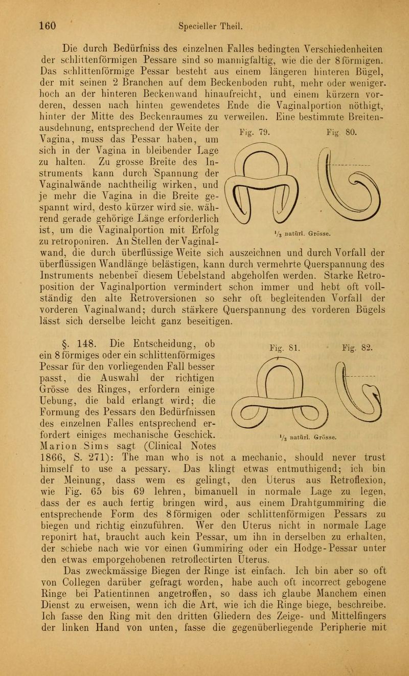 Die durch Bedürfniss des einzelnen Falles bedingten Verschiedenheiten der schlittenförmigen Pessare sind so mannigfaltig, wie die der 8förmigen. Das schlittenförmige Pessar besteht aus einem längeren hinteren Bügel, der mit seinen 2 Branchen auf dem Beckenboden ruht, mehr oder weniger. hoch an der hinteren Beckenwand hinaufreicht, und einem kürzern vor- Ende die Vaginalportion nöthigt, verweilen. Eine bestimmte Breiten- Fiff. 79. Für. 80. deren, dessen nach hinten gewendetes hinter der Mitte des Beckenraumes zu ausdehnung, entsprechend der Weite der Vagina, muss das Pessar haben, um sich in der Vagina in bleibender Lage zu halten. Zu grosse Breite des In- struments kann durch Spannung der Vaginalwände nachtheilig wirken, und je mehr die Vagina in die Breite ge- spannt wird, desto kürzer wird sie. wäh- rend gerade gehörige Länge erforderlich ist, um die Vaginalportion mit Erfolg zu retroponiren. An Stellen der Vaginal- wand, die durch überflüssige Weite sich auszeichnen und durch Vorfall der überflüssigen Wandlänge belästigen, kann durch vermehrte Querspannung des Instruments nebenbei diesem Cebelstand abgeholfen werden. Starke Retro- position der Vaginalportion vermindert schon immer und hebt oft voll- ständig den alte Retroversionen so sehr oft begleitenden Vorfall der vorderen Vaginalwand; durch stärkere Querspannung des vorderen Bügels lässt sich derselbe leicht ganz beseitigen. V3 natürl. Grösse. Fig. 81. Fig. 82. V3 natürl. Grösse. §. 148. Die Entscheidung, ob ein 8 förmiges oder ein schlittenförmiges Pessar für den vorliegenden Fall besser passt, die Auswahl der richtigen Grösse des Ringes, erfordern einige Uebung, die bald erlangt wird; die Formung des Pessars den Bedürfnissen des einzelnen Falles entsprechend er- fordert einiges mechanische Geschick. Marion Sims sagt (Clinical Notes 1866, S. 271): The man who is not a mechanic, should never trust himself to use a pessary. Das klingt etwas entmuthigend; ich bin der Meinung, dass wem es gelingt, den Uterus aus Retroflexion, wie Fig. 65 bis 69 lehren, bimanuell in normale Lage zu legen, dass der es auch fertig bringen wird, aus einem Drahtgummiring die entsprechende Form des 8 förmigen oder schlittenförmigen Pessars zu biegen und richtig einzuführen. Wer den Uterus nicht in normale Lage reponirt hat, braucht auch kein Pessar, um ihn in derselben zu erhalten, der schiebe nach wie vor einen Gummiring oder ein Hodge-Pessar unter den etwas emporgehobenen retroflectirten Uterus. Das zweckmässige Biegen der Ringe ist einfach. Ich bin aber so oft von Collegen darüber gefragt worden, habe auch oft incorrect gebogene Ringe bei Patientinnen angetroffen, so dass ich glaube Manchem einen Dienst zu erweisen, wenn ich die Art, wie ich die Ringe biege, beschreibe. Ich fasse den Ring mit den dritten Gliedern des Zeige- und Mittelfingers der linken Hand von unten, fasse die gegenüberliegende Peripherie mit