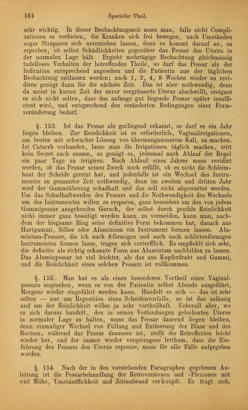 sehr wichtig. In dieser Beobachtungszeit muss man, falls nicht Compli- cationen es verbieten, die Kranken sich frei bewegen, nach Umständen sogar Strapazen sich unterziehen lassen, denn es kommt darauf an, zu erproben, ob selbst Schädlichkeiten gegenüber das Pessar den Uterns in der normalen Lage hält. Ergiebt mehrtägige Beobachtung gleichmässig tadelloses Verhalten der betreffenden Theile, so darf das Pessar als der Indication entsprechend angesehen und die Patientin aus der täglichen Beobachtung entlassen werden; nach 1, 2, 4, 8 Wochen wieder zu revi- diren genügt dann für die nächste Zeit. Das ist aber nothwendig, denn da meist in kurzer Zeit der zuvor vergrösserte Uterus abschwillt, ereignet es sich nicht selten, dass das anfangs gut liegende Pessar später insuffi- cient wird, und entsprechend den veränderten Bedingungen einer Form- veränderung bedarf. §. 152. Ist das Pessar als gutliegend erkannt, so darf es ein Jahr liegen bleiben. Zur Reinlichkeit ist es erforderlich, Vaginalirrigationen, am besten mit schwacher Lösung von übermangansaurem Kali, zu machen. Ist Catarrh vorhanden, lasse man die Irrigationen täglich machen, tritt kein Secret nach aussen, so genügt es, jedesmal nach Ablauf der Regel ein paar Tage zu irrigiren. Nach Ablauf eines Jahres muss revidirt werden, ob das Pessar seinen Zweck noch erfüllt, ob es nicht die Schleim- haut der Scheide gereizt hat, und jedenfalls ist ein Wechsel des Instru- mentes zu genannter Zeit noth wendig, denn im zweiten und dritten Jahr wird der Gummiüberzug schadhaft und das soll nicht abgewartet werden. Um das Schadhaftwerden des Pessars und die Notwendigkeit des Wechsels um des Instrumentes willen zu ersparen, ganz besonders um den von jedem Gummipessar ausgehenden Geruch, der selbst durch penible Reinlichkeit nicht immer ganz beseitigt werden kann, zu vermeiden, kann man, nach- dem der biegsame Ring seine definitive Form bekommen hat, danach aus Hartgummi, Silber oder Aluminium ein Instrument formen lassen. Alu- minium-Pessare, die ich nach 8 förmigen und auch nach schlittenförmigen Instrumenten formen lasse, tragen sich vortrefflich. Es empfiehlt sich sehr, die definitiv als richtig erkannte Form aus Aluminium nachbilden zu lassen. Das Aluminpessar ist viel leichter, als das aus Kupferdraht und Gummi, und die Reinlichkeit eines solchen Pessars ist vollkommen. §. 153. Man hat es als einen besonderen Vortheil eines Vaginal- pessars angesehen, wenn es von der Patientin selbst Abends ausgeführt, Morgens wieder eingeführt werden kann. Handelt es sich — das ist sehr selten — nur um Reposition eines Scheidenvorfalls, so ist das zulässig und um der Reinlichkeit willen ja sehr vortheilhaft. Ueberall aber, wo es sich darum handelt, den in seinen Verbindungen gelockerten Uterus in normaler Lage zu halten, muss das Pessar dauernd liegen bleiben, denn einmaliger Wechsel von Füllung und Entleerung der Blase und des Rectum, während das Pessar draussen ist, stellt die Retroflexion leicht wieder her, und der immer wieder vorgetragene Irrthum, dass die Ein- führung des Pessars den Uterus reponire, muss für alle Fälle aufgegeben werden. §. 154. Nach der in den vorstehenden Paragraphen gegebenen An- leitung ist die Pessarbehandlung der Retroversionen und -Flexionen mit viel Mühe, Umständlichkeit und Zeitaufwand verknüpft. Es fragt sich,