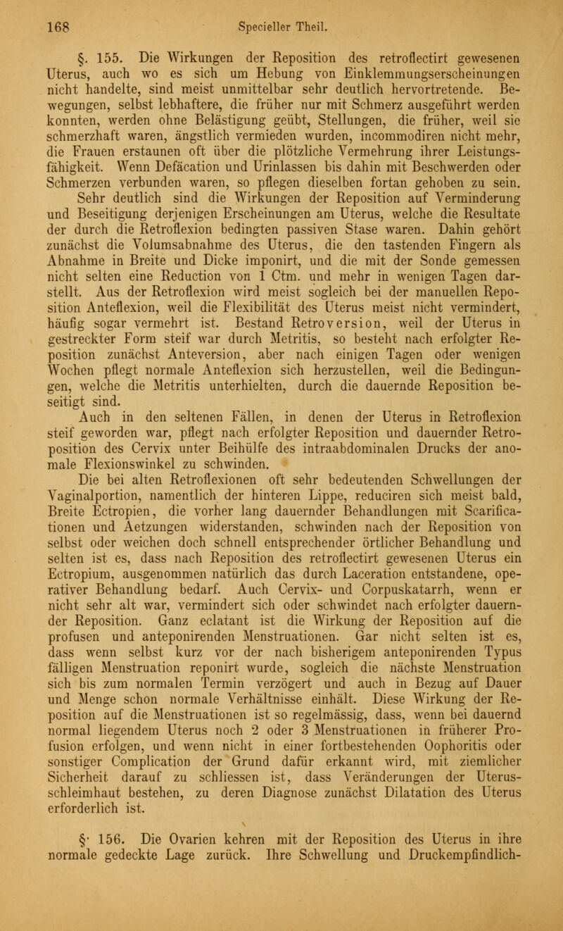 §. 155. Die Wirkungen der Reposition des retroflectirt gewesenen Uterus, auch wo es sich um Hebung von Einklemmungserscheinungen nicht handelte, sind meist unmittelbar sehr deutlich hervortretende. Be- wegungen, selbst lebhaftere, die früher nur mit Schmerz ausgeführt werden konnten, werden ohne Belästigung geübt, Stellungen, die früher, weil sie schmerzhaft waren, ängstlich vermieden wurden, incommodiren nicht mehr, die Frauen erstaunen oft über die plötzliche Vermehrung ihrer Leistungs- fähigkeit. Wenn Defäcation und Urinlassen bis dahin mit Beschwerden oder Schmerzen verbunden waren, so pflegen dieselben fortan gehoben zu sein. Sehr deutlich sind die Wirkungen der Reposition auf Verminderung und Beseitigung derjenigen Erscheinungen am Uterus, welche die Resultate der durch die Retroflexion bedingten passiven Stase waren. Dahin gehört zunächst die Volumsabnahme des Uterus, die den tastenden Fingern als Abnahme in Breite und Dicke imponirt, und die mit der Sonde gemessen nicht selten eine Reduction von 1 Ctm. und mehr in wenigen Tagen dar- stellt. Aus der Retroflexion wird meist sogleich bei der manuellen Repo- sition Anteflexion, weil die Flexibilität des Uterus meist nicht vermindert, häufig sogar vermehrt ist. Bestand Retroversion, weil der Uterus in gestreckter Form steif war durch Metritis, so besteht nach erfolgter Re- position zunächst Anteversion, aber nach einigen Tagen oder wenigen Wochen pflegt normale Anteflexion sich herzustellen, weil die Bedingun- gen, welche die Metritis unterhielten, durch die dauernde Reposition be- seitigt sind. Auch in den seltenen Fällen, in denen der Uterus in Retroflexion steif geworden war, pflegt nach erfolgter Reposition und dauernder Retro- position des Cervix unter Beihülfe des intraabdominalen Drucks der ano- male Flexionswinkel zu schwinden. Die bei alten Retroflexionen oft sehr bedeutenden Schwellungen der Vaginalportion, namentlich der hinteren Lippe, reduciren sich meist bald, Breite Ectropien, die vorher lang dauernder Behandlungen mit Scarifica- tionen und Aetzungen widerstanden, schwinden nach der Reposition von selbst oder weichen doch schnell entsprechender örtlicher Behandlung und selten ist es, dass nach Reposition des retroflectirt gewesenen Uterus ein Ectropium, ausgenommen natürlich das durch Laceration entstandene, ope- rativer Behandlung bedarf. Auch Cervix- und Corpuskatarrh, wenn er nicht sehr alt war, vermindert sich oder schwindet nach erfolgter dauern- der Reposition. Ganz eclatant ist die Wirkung der Reposition auf die profusen und anteponirenden Menstruationen. Gar nicht selten ist es, dass wenn selbst kurz vor der nach bisherigem anteponirenden Typus fälligen Menstruation reponirt wurde, sogleich die nächste Menstruation sich bis zum normalen Termin verzögert und auch in Bezug auf Dauer und Menge schon normale Verhältnisse einhält. Diese Wirkung der Re- position auf die Menstruationen ist so regelmässig, dass, wenn bei dauernd normal liegendem Uterus noch 2 oder 3 Menstruationen in früherer Pro- fusion erfolgen, und wenn nicht in einer fortbestehenden Oophoritis oder sonstiger Complication der Grund dafür erkannt wird, mit ziemlicher Sicherheit darauf zu schliessen ist, dass Veränderungen der Uterus- schleimhaut bestehen, zu deren Diagnose zunächst Dilatation des Uterus erforderlich ist. §• 156. Die Ovarien kehren mit der Reposition des Uterus in ihre normale gedeckte Lage zurück. Ihre Schwellung und Druckempfindlich-
