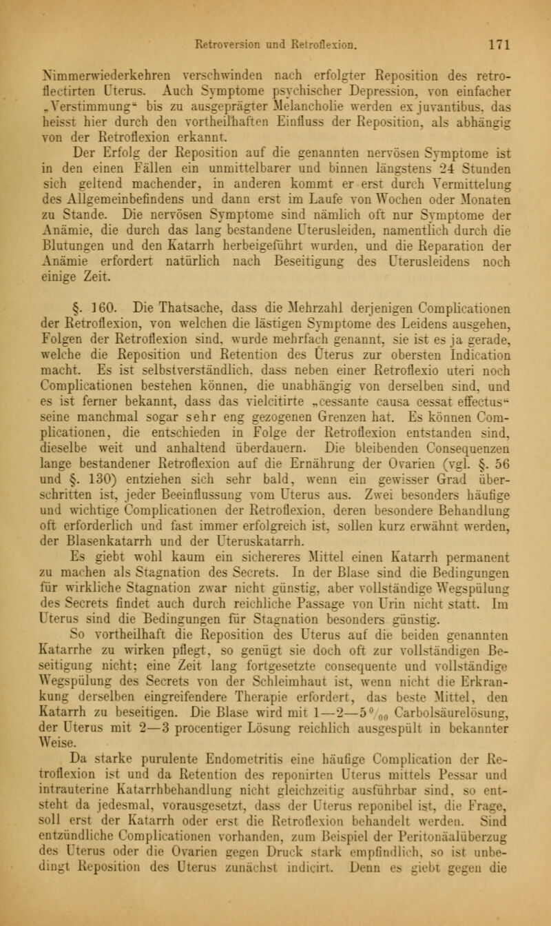 Xirnrnerwiederkehren verschwinden nach erfolgter Reposition des retro- fleetirten Uterus. Auch Symptome psychischer Depression, von einfacher .Verstimmung- bis zu ausgeprägter Melancholie werden ex juvantibus. das heisst hier durch den vorteilhaften Einlluss der Reposition, als abhängig von der Retroflexion erkannt. Der Erfolg der Reposition auf die genannten nervösen Symptome ist in den einen Fällen ein unmittelbarer und binnen längstens 2± Stunden sich geltend machender, in anderen kommt er erst durch Vermitteiung des Allgemeinbefindens und dann erst im Laufe von Wochen oder Monaten zu Stande. Die nervösen Symptome sind nämlich oft nur Symptome der Anämie, die durch das lang bestandene Uterusleiden, namentlich durch die Blutungen und den Katarrh herbeigeführt wurden, und die Reparation der Anämie erfordert natürlich nach Beseitigung des Uterusleidens noch einige Zeit. §. 160. Die Thatsache, dass die Mehrzahl derjenigen Complicationen der Retroflexion, von welchen die lästigen Symptome des Leidens ausgehen, Folgen der Retroflexion sind, wurde mehrfach genannt, sie ist es ja gerade, welche die Reposition und Retention des Uterus zur obersten Indication macht. Es ist selbstverständlich, dass neben einer Retroflexio uteri noch Complicationen bestehen können, die unabhängig von derselben sind, und - ist ferner bekannt, dass das vielcitirte .. ssante causa cessat effectus- seine manchmal sogar sehr eng gezogenen Grenzen hat. Es können Com- plicationen. die entschieden in Folge der Retroflexion entstanden sind, dieselbe weit und anhaltend überdauern. Die bleibenden Consequenzen lange bestandener Retroflexion auf die Ernährung der Ovarien (vgl. §. 56 und §. 130) entziehen sich sehr bald, wenn ein gewisser Grad über- schritten ist, jeder Beeinflussung vom Uterus aus. Zwei besonders häufige und wichtige Complicationen der Retroflexion. deren besondere Behandlung oft erforderlich und fast immer erfolgreich ist. sollen kurz erwähnt werden, der Blasenkatarrh und der Uteruskatarrh. Es giebt wohl kaum ein sichereres Mittel einen Katarrh permanent zu machen als Stagnation des Secrets. In der Blase sind die Bedingungen für wirkliche Stagnation zwar nicht günstig, aber vollständige Wegspulung des Secrets findet auch durch reichliche Passage von Urin nicht statt. Im l terus sind die Bedingungen für Stagnation besonders günstig. S i vorteilhaft die Reposition des Uterus auf die beiden genannten Katarrhe zu wirken pflegt, so genügt sie doch oft zur vollständigen Be- seitigung nicht: eine Zeit lang fortgesetzte consequente und vollständ Wegspulung de- Se rets von der Schleimhaut ist. wenn nicht die Erkran- kung derselben eingreifendere Therapie erfordert, das beste Mittel, den Katarrh zu beseitigen. Die Blase wird mit 1—2—5° 00 Carbolsaurelösui _. der Uterus mit *2—3 procentiger Lösung reichlich ausgespült in bekannter Weise. Da starke purulente Endometritis eine häufige Complication der ß troflexion ist und da Retention des reponirten Uterus mittels Pessar und intrauterine Katarrhbehandlung nicht gleichzeitig ausführbar sind, so ent- steht da jedesmal, vorausgesetzt, dass der Uterus reponibel ist. die Frag soll erst der Katarrh oder erst die Retroflexion behandelt werden. Sind entzündliche Complicationen vorhanden, zum Beispiel der Peritonäalüberzug l terus oder die Ovarien _ s . Druck stark empfindlich, so ist nnl - dingt Reposition des Uterus zunächst indicirt. Denn es - gegen die
