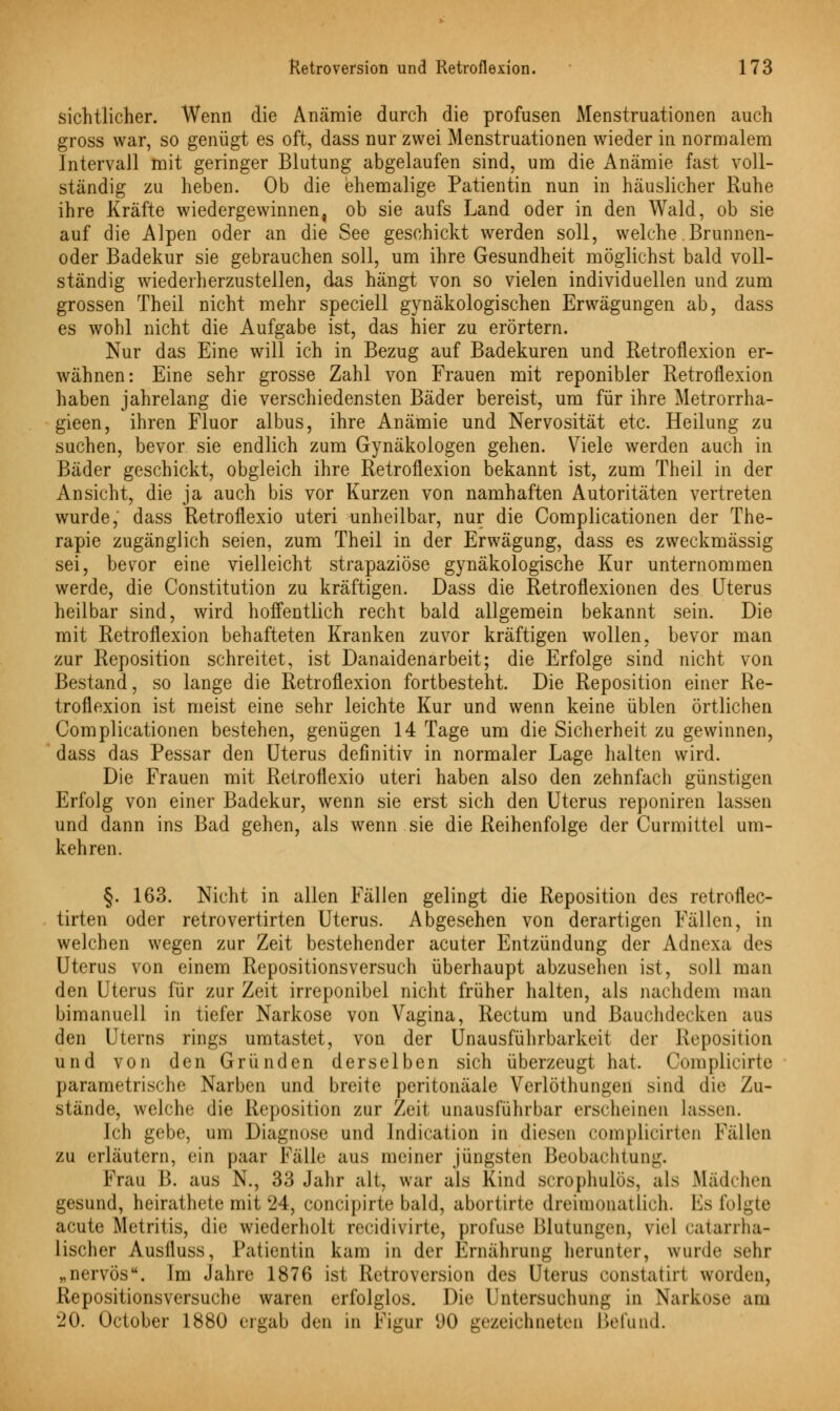sichtlicher. Wenn die Anämie durch die profusen Menstruationen auch gross war, so genügt es oft, dass nur zwei Menstruationen wieder in normalem Intervall mit geringer Blutung abgelaufen sind, um die Anämie fast voll- ständig zu lieben. Ob die ehemalige Patientin nun in häuslicher Ruhe ihre Kräfte wiedergewinnen, ob sie aufs Land oder in den Wald, ob sie auf die Alpen oder an die See geschickt werden soll, welche Brunnen- oder Badekur sie gebrauchen soll, um ihre Gesundheit möglichst bald voll- ständig wiederherzustellen, das hängt von so vielen individuellen und zum grossen Theil nicht mehr speciell gynäkologischen Erwägungen ab, dass es wohl nicht die Aufgabe ist, das hier zu erörtern. Nur das Eine will ich in Bezug auf Badekuren und Retroflexion er- wähnen: Eine sehr grosse Zahl von Frauen mit reponibler Retroflexion haben jahrelang die verschiedensten Bäder bereist, um für ihre Metrorrha- gieen, ihren Fluor albus, ihre Anämie und Nervosität etc. Heilung zu suchen, bevor sie endlich zum Gynäkologen gehen. Viele werden auch in Bäder geschickt, obgleich ihre Retroflexion bekannt ist, zum Theil in der Ansicht, die ja auch bis vor Kurzen von namhaften Autoritäten vertreten wurde, dass Retroflexio uteri unheilbar, nur die Complicationen der The- rapie zugänglich seien, zum Theil in der Erwägung, dass es zweckmässig sei, bevor eine vielleicht strapaziöse gynäkologische Kur unternommen werde, die Constitution zu kräftigen. Dass die Retroflexionen des Uterus heilbar sind, wird hoffentlich recht bald allgemein bekannt sein. Die mit Retroflexion behafteten Kranken zuvor kräftigen wollen, bevor man zur Reposition schreitet, ist Danaidenarbeit; die Erfolge sind nicht von Bestand, so lange die Retroflexion fortbesteht. Die Reposition einer Re- troflexion ist meist eine sehr leichte Kur und wenn keine üblen örtlichen Complicationen bestehen, genügen 14 Tage um die Sicherheit zu gewinnen, dass das Pessar den Uterus definitiv in normaler Lage halten wird. Die Frauen mit Retroflexio uteri haben also den zehnfach günstigen Erfolg von einer Badekur, wenn sie erst sich den Uterus reponiren lassen und dann ins Bad gehen, als wenn sie die Reihenfolge der Curmittel um- kehren. §. 163. Nicht in allen Fällen gelingt die Reposition des retroflec- tirten oder retrovertirten Uterus. Abgesehen von derartigen Fällen, in welchen wegen zur Zeit bestehender acuter Entzündung der Adnexa des Uterus von einem Repositionsversuch überhaupt abzusehen ist, soll man den Uterus für zur Zeit irreponibel nicht früher halten, als nachdem man bimanuell in tiefer Narkose von Vagina, Rectum und Bauchdecken aus den Uterns rings umtastet, von der Unausführbarkeit der Reposition und von den Gründen derselben sich überzeugt hat. Complicirte parametrische Narben und breite peritonäale Verlöthungen sind die Zu- stände, welche die Reposition zur Zeit unausführbar erscheinen lassen. Ich gebe, um Diagnose und Indication in diesen complicirten Fällen zu erläutern, ein paar Fälle aus meiner jüngsten Beobachtuni:. Frau B. aus N., 33 Jahr alt. war als Kind scrophulös, als Mädchen gesund, heirathete mit 24, concipirte bald, abortirte dreimonatlich. Es folgte acute Metritis, die wiederholt recidivirte, profuse Blutungen, riel catarrha- lischer Auslluss, Patientin kam in der Ernährung herunter, wurde sehr „nervös. Im Jahre 1876 ist Retroversion des Uterus constatirl worden, Repositionsversuche waren erfolglos. Die Untersuchung in Narkose am 20. October 1880 ergab den in Figur 90 gezeichneten Befund.