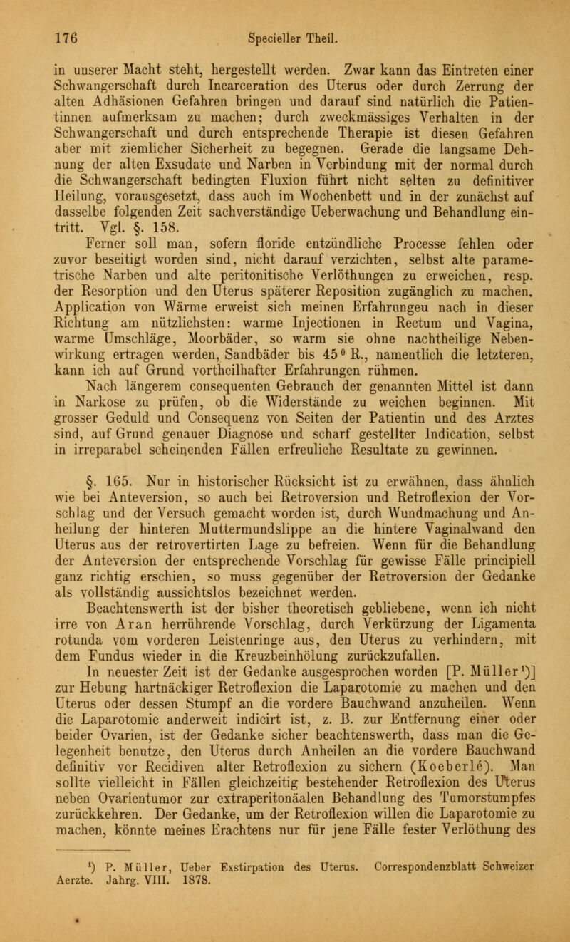 in unserer Macht steht, hergestellt werden. Zwar kann das Eintreten einer Schwangerschaft durch Incarceration des Uterus oder durch Zerrung der alten Adhäsionen Gefahren bringen und darauf sind natürlich die Patien- tinnen aufmerksam zu machen; durch zweckmässiges Verhalten in der Schwangerschaft und durch entsprechende Therapie ist diesen Gefahren aber mit ziemlicher Sicherheit zu begegnen. Gerade die langsame Deh- nung der alten Exsudate und Narben in Verbindung mit der normal durch die Schwangerschaft bedingten Fluxion führt nicht selten zu definitiver Heilung, vorausgesetzt, dass auch im Wochenbett und in der zunächst auf dasselbe folgenden Zeit sachverständige Ueberwachung und Behandlung ein- tritt. Vgl. §. 158. Ferner soll man, sofern floride entzündliche Processe fehlen oder zuvor beseitigt worden sind, nicht darauf verzichten, selbst alte parame- trische Narben und alte peritonitische Verlöthungen zu erweichen, resp. der Resorption und den Uterus späterer Reposition zugänglich zu machen. Application von Wärme erweist sich meinen Erfahrungeu nach in dieser Richtung am nützlichsten: warme Injectionen in Rectum und Vagina, warme Umschläge, Moorbäder, so warm sie ohne nachtheilige Neben- wirkung ertragen werden, Sandbäder bis 45° R., namentlich die letzteren, kann ich auf Grund vortheilhafter Erfahrungen rühmen. Nach längerem consequenten Gebrauch der genannten Mittel ist dann in Narkose zu prüfen, ob die Widerstände zu weichen beginnen. Mit grosser Geduld und Consequenz von Seiten der Patientin und des Arztes sind, auf Grund genauer Diagnose und scharf gestellter Indication, selbst in irreparabel scheinenden Fällen erfreuliche Resultate zu gewinnen. §. 165. Nur in historischer Rücksicht ist zu erwähnen, dass ähnlich wie bei Anteversion, so auch bei Retroversion und Retroflexion der Vor- schlag und der Versuch gemacht worden ist, durch Wundmachung und An- heilung der hinteren Muttermundslippe an die hintere Vaginalwand den Uterus aus der retrovertirten Lage zu befreien. Wenn für die Behandlung der Anteversion der entsprechende Vorschlag für gewisse Fälle principiell ganz richtig erschien, so muss gegenüber der Retroversion der Gedanke als vollständig aussichtslos bezeichnet werden. Beachtenswerth ist der bisher theoretisch gebliebene, wenn ich nicht irre von Aran herrührende Vorschlag, durch Verkürzung der Ligamenta rotunda vom vorderen Leistenringe aus, den Uterus zu verhindern, mit dem Fundus wieder in die Kreuzbeinhölung zurückzufallen. In neuester Zeit ist der Gedanke ausgesprochen worden [P. Müller1)] zur Hebung hartnäckiger Retroflexion die Laparotomie zu machen und den Uterus oder dessen Stumpf an die vordere Bauchwand anzuheilen. Wenn die Laparotomie anderweit indicirt ist, z. B. zur Entfernung einer oder beider Ovarien, ist der Gedanke sicher beachtenswerth, dass man die Ge- legenheit benutze, den Uterus durch Anheilen an die vordere Bauchwand definitiv vor Recidiven alter Retroflexion zu sichern (Koeberle). Man sollte vielleicht in Fällen gleichzeitig bestehender Retroflexion des Uterus neben Ovarientumor zur extraperitonäalen Behandlung des Tumorstumpfes zurückkehren. Der Gedanke, um der Retroflexion willen die Laparotomie zu machen, könnte meines Erachtens nur für jene Fälle fester Verlöthung des *) P. Müller, Ueber Exstirpation des Uterus. Correspondenzblatt Schweizer Aerzte. Jahrg. VIII. 1878.