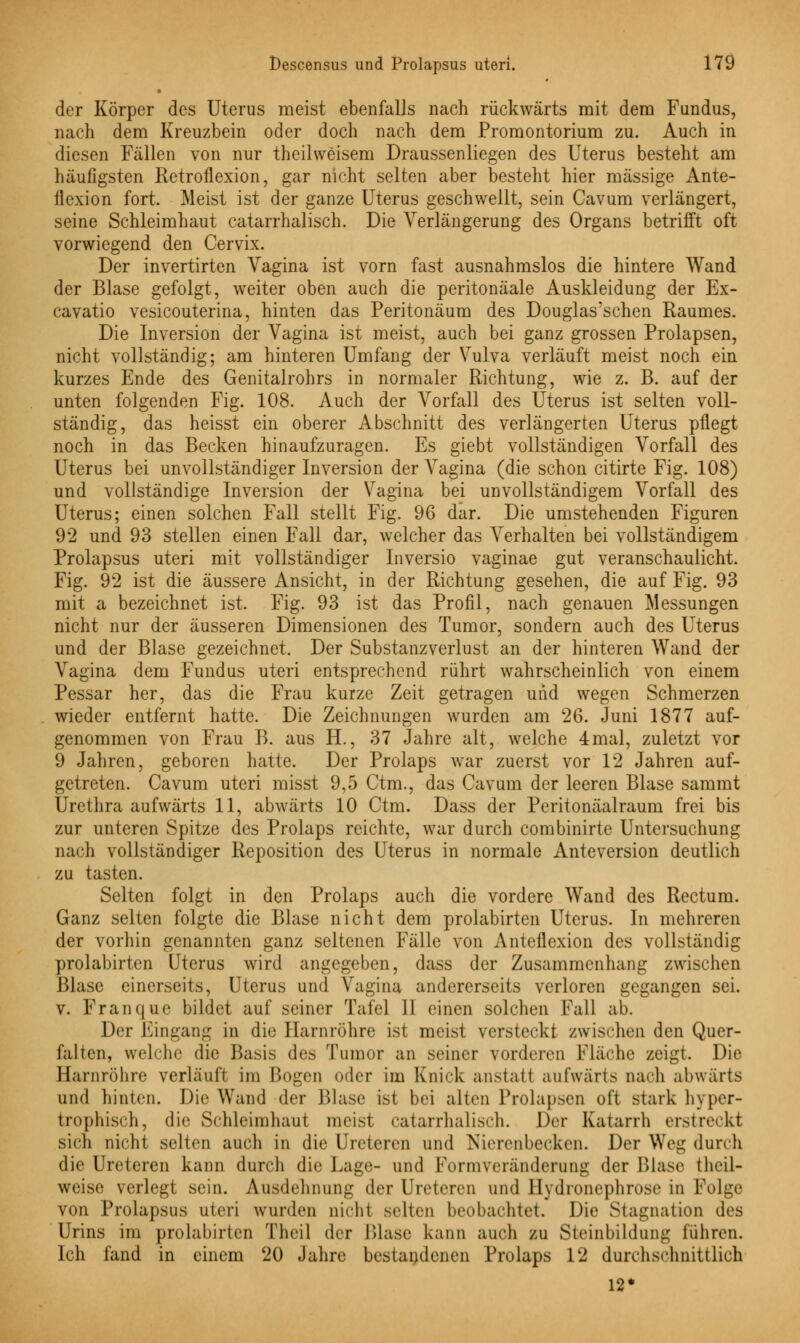 der Körper des Uterus meist ebenfalls nach rückwärts mit dem Fundus, nach dem Kreuzbein oder doch nach dem Promontorium zu. Auch in diesen Fällen von nur theilweisem Draussenliegen des Uterus besteht am häufigsten Retroflexion, gar nicht selten aber besteht hier massige Ante- ilexion fort. Meist ist der ganze Uterus geschwellt, sein Cavum verlängert, seine Schleimhaut catarrhalisch. Die Verlängerung des Organs betrifft oft vorwiegend den Cervix. Der invertirten Vagina ist vorn fast ausnahmslos die hintere Wand der Blase gefolgt, weiter oben auch die peritonäale Auskleidung der Ex- cavatio vesicouterina, hinten das Peritonäum des Douglas'schen Raumes. Die Inversion der Vagina ist meist, auch bei ganz grossen Prolapsen, nicht vollständig; am hinteren Umfang der Vulva verläuft meist noch ein kurzes Ende des Genitalrohrs in normaler Richtung, wie z. B. auf der unten folgenden Fig. 108. Auch der Vorfall des Uterus ist selten voll- ständig, das heisst ein oberer Abschnitt des verlängerten Uterus pflegt noch in das Becken hinaufzuragen. Es giebt vollständigen Vorfall des Uterus bei unvollständiger Inversion der Vagina (die schon citirte Fig. 108) und vollständige Inversion der Vagina bei unvollständigem Vorfall des Uterus; einen solchen Fall stellt Fig. 96 dar. Die umstehenden Figuren 92 und 93 stellen einen Fall dar, welcher das Verhalten bei vollständigem Prolapsus uteri mit vollständiger Inversio vaginae gut veranschaulicht. Fig. 92 ist die äussere Ansicht, in der Richtung gesehen, die auf Fig. 93 mit a bezeichnet ist. Fig. 93 ist das Profil, nach genauen Messungen nicht nur der äusseren Dimensionen des Tumor, sondern auch des Uterus und der Blase gezeichnet. Der Substanzverlust an der hinteren Wand der Vagina dem Fundus uteri entsprechend rührt wahrscheinlich von einem Pessar her, das die Frau kurze Zeit getragen und wegen Schmerzen wieder entfernt hatte. Die Zeichnungen wurden am 26. Juni 1877 auf- genommen von Frau B. aus H., 37 Jahre alt, welche 4mal, zuletzt vor 9 Jahren, geboren hatte. Der Prolaps war zuerst vor 12 Jahren auf- getreten. Cavum uteri misst 9,5 Ctm., das Cavum der leeren Blase sammt Urethra aufwärts 11, abwärts 10 Ctm. Dass der Peritonäalraum frei bis zur unteren Spitze des Prolaps reichte, war durch combinirte Untersuchung nach vollständiger Reposition des Uterus in normale Anteversion deutlich zu tasten. Selten folgt in den Prolaps auch die vordere Wand des Rectum. Ganz selten folgte die Blase nicht dem prolabirten Uterus. In mehreren der vorhin genannten ganz seltenen Fälle von Anteflexion des vollständig prolabirten Uterus wird angegeben, dass der Zusammenhang zwischen Blase einerseits, Uterus und Vagina andererseits verloren gegangen sei. v. Franque bildet auf seiner Tafel II einen solchen Fall ab. Der Eingang in die Harnröhre ist meist versteckt zwischen den Quer- falten, welche die Basis des Tumor an seiner vorderen Fläche zei^t. Die Harnröhre verläuft im Bogen oder im Knick anstatt aufwärts nach abwärts und hinten. Die Wand der Blase ist bei alten Prolapsen oft stark hyper- trophisch, die Schleimhaut meist catarrhalisch. Der Katarrh erstreckt sich nicht selten auch in die Ureteren und Nierenbecken. Der Weg durch die Ureteren kann durch die Lage- und Formveränderung der Blase t heil- weise verlegt sein. Ausdehnung der Ureteren und Hydronephrose in Folge von Prolapsus uteri wurden nicht selten beobachtet. Die Stagnation des Urins im prolabirten Theil der Blase kann auch zu Steinbildung führen. Ich fand in einem 20 Jahre bestandenen Prolaps 12 durchschnittlich 12*