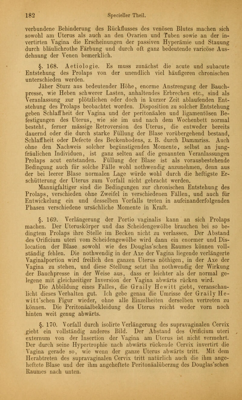 verbundene Behinderung des Rückflusses des venösen Blutes machen sich sowohl am Uterus als auch an den Ovarien und Tuben sowie an der in- vertirten Vagina die Erscheinungen der passiven Hyperämie und Stauung durch bläulichrothe Färbung und durch oft ganz bedeutende varicöse Aus- dehnung der Venen bemerklich. §. 168. Aetiologie. Es muss zunächst die acute und subacute Entstehung des Prolaps von der unendlich viel häufigeren chronischen unterschieden werden. Jäher Sturz aus bedeutender Höhe, enorme Anstrengung der Bauch- presse, wie Heben schwerer Lasten, anhaltendes Erbrechen etc., sind als Veranlassung zur plötzlichen oder doch in kurzer Zeit ablaufenden Ent- stehung des Prolaps beobachtet worden. Disposition zu solcher Entstehung geben Schlaffheit der Vagina und der peritonäalen und ligamentösen Be- festigungen des Uterus,,wie sie im und nach dem Wochenbett normal besteht, ferner massige Retroversion des Uterus, die entweder bereits dauernd oder die durch starke Füllung der Blase vorübergehend bestand, Schlaffheit oder Defecte des Beckenbodens, z. B. durch Dammriss. Auch ohne den Nachweis solcher begünstigenden Momente, selbst an jung- fräulichen Individuen, ist ganz selten auf die genannten Veranlassungen Prolaps acut entstanden. Füllung der Blase ist als vorausbestehende Bedingung auch für solche Fälle wohl nothwendig anzunehmen, denn aus der bei leerer Blase normalen Lage würde wohl durch die heftigste Er- schütterung der Uterus zum Vorfall nicht gebracht werden. Mannigfaltige]' sind die Bedingungen zur chronischen Entstehung des Prolaps, verschieden ohne Zweifel in verschiedenen Fällen, und auch für Entwicklung ein und desselben Vorfalls treten in aufeinanderfolgenden Phasen verschiedene ursächliche Momente in Kraft. §. 169. Verlängerung der Portio vaginalis kann an sich Prolaps machen. Der Uteruskörper und das Scheidengewölbe brauchen bei so be- dingtem Prolaps ihre Stelle im Becken nicht zu verlassen. Der Abstand des Orificium uteri vom Scheidengewölbe wird dann ein enormer und Dis- location der Blase sowohl wie des Douglas'schen Raumes können voll- ständig fehlen. Die nothwendig in der Axe der Vagina liegende verlängerte Vaginalportion wird freilich den ganzen Uterus nöthigen, in der Axe der Vagina zu stehen, und diese Stellung setzt ihn nothwendig der Wirkung der Bauchpresse in der Weise aus, dass er leichter als der normal ge- legene mit gleichzeitiger Inversion der Vagina abwärts rücken wird. Die Abbildung eines Falles, die Graily Hewitt giebt, veranschau- licht dieses Verhalten gut. Ich gebe genau die Umrisse der Graily He- witt'schen Figur wieder, ohne alle Einzelheiten derselben vertreten zu können. Die Peritonäalbekleidung des Uterus reicht weder vorn noch hinten weit genug abwärts. §. 170. Torfall durch isolirte Verlängerung des supravaginalen Cervix giebt ein vollständig anderes Bild. Der Abstand des Orificium uteri externum von der Insertion der Vagina am Uterus ist nicht vermehrt. Der durch seine Hypertrophie nach abwärts rückende Cervix invertirt die Vagina gerade so, wie wenn der ganze Uterus abwärts tritt. Mit dem Herabtreten des supravaginalen Cervix tritt natürlich auch die ihm ange- heftete Blase und der ihm angeheftete Peritonäalüberzug des Douglas'schen Raumes nach unten.