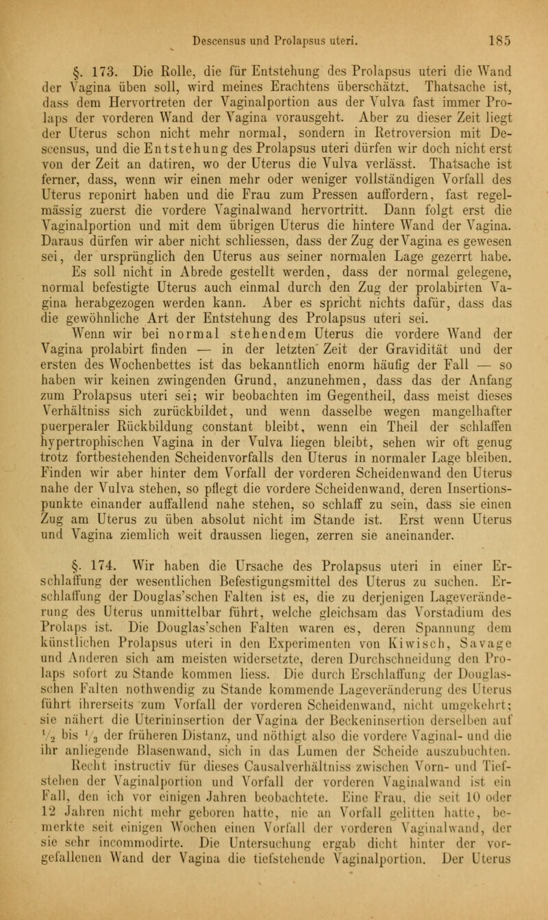 §. 173. Die Rolle, die für Entstehung des Prolapsus uteri die Wand der Vagina üben soll, wird meines Erachtens überschätzt. Thatsache ist, dass dem Hervortreten der Vaginalportion aus der Vulva fast immer Pro- laps der vorderen Wand der Vagina vorausgeht. Aber zu dieser Zeit liegt der Uterus schon nicht mehr normal, sondern in Retroversion mit De- scensus, und die Entstehung des Prolapsus uteri dürfen wir doch nicht erst von der Zeit an datiren, wo der Uterus die Vulva verlässt. Thatsache ist ferner, dass, wenn wir einen mehr oder weniger vollständigen Vorfall des Uterus reponirt haben und die Frau zum Pressen auffordern, fast regel- mässig zuerst die vordere Vaginalwand hervortritt. Dann folgt erst die Vaginalportion und mit dem übrigen Uterus die hintere Wand der Vagina. Daraus dürfen wir aber nicht schliessen, dass der Zug der Vagina es gewesen sei, der ursprünglich den Uterus aus seiner normalen Lage gezerrt habe. Es soll nicht in Abrede gestellt werden, dass der normal gelegene, normal befestigte Uterus auch einmal durch den Zug der prolabirten Va- gina herabgezogen werden kann. Aber es spricht nichts dafür, dass das die gewöhnliche Art der Entstehung des Prolapsus uteri sei. Wenn wir bei normal stehendem Uterus die vordere Wand der Vagina prolabirt finden — in der letzten' Zeit der Gravidität und der ersten des Wochenbettes ist das bekanntlich enorm häufig der Fall — so haben wir keinen zwingenden Grund, anzunehmen, dass das der Anfang zum Prolapsus uteri sei; wir beobachten im Gegentheil, dass meist dieses Verhältniss sich zurückbildet, und wenn dasselbe wegen mangelhafter puerperaler Rückbildung constant bleibt, wenn ein Theil der schlaffen hypertrophischen Vagina in der Vulva liegen bleibt, sehen wir oft genug trotz fortbestehenden Scheidenvorfalls den Uterus in normaler Lage bleiben. Finden wir aber hinter dem Vorfall der vorderen Scheidenwand den Uterus nahe der Vulva stehen, so pflegt die vordere Scheidenwand, deren Insertions- punkte einander auffallend nahe stehen, so schlaff zu sein, dass sie einen Zug am Uterus zu üben absolut nicht im Stande ist. Erst wenn Uterus und Vagina ziemlich weit draussen liegen, zerren sie aneinander. §. 174. Wir haben die Ursache des Prolapsus uteri in einer Er- schlaffung der wesentlichen Befestigungsmittel des Uterus zu suchen. Er- schlaffung der Douglas'schen Falten ist es, die zu derjenigen Lageverände- rung des Uterus unmittelbar führt, welche gleichsam das Vorstadium des Prolaps ist. Die Douglas'schen Falten waren es, deren Spannung dem künstlichen Prolapsus uteri in den Experimenten von Kiwi seh, Sa vage und Anderen sich am meisten widersetzte, deren Durchschneidung den Pro- laps sofort zustande kommen Hess. Die durch Erschlaffung der Douglas- sehen Falten nothwendig zu Stande kommende Lageveränderung des Uterus führt ihrerseits zum Vorfall der vorderen Scheidenwand, nicht umgekehrt; sie nähert die Uterininsertion der Vagina der Beckeninsertion derselben auf 1 2 bis ' 3 der früheren Distanz, und nöthigt also die vordere Vaginal- und die ihr anliegende Blasenwand, sich in das Lumen der Seheide auszubuchten. Rechi Instructiv für dieses Causalverhältniss zwischen Vorn-und Tief- stehen der Vaginalportion und Vorfall der vorderen Vaginalwand isi ein Fall, den ich vor einigen Jahren beobachtete. Eine Krau, die seil LO oder 12 Jahren nicht mehr geboren hatte, nie an Vorfall gelitten hatte, be- merkte seil einigen Wochen einen Vorfall der vorderen Vaginalwand, der sie sehr incommodirte. Die Untersuchung ergab dicW hinter der vor- gefallenen Wand der Vagina die tiefstehende Vaginalportion. Der Uterus